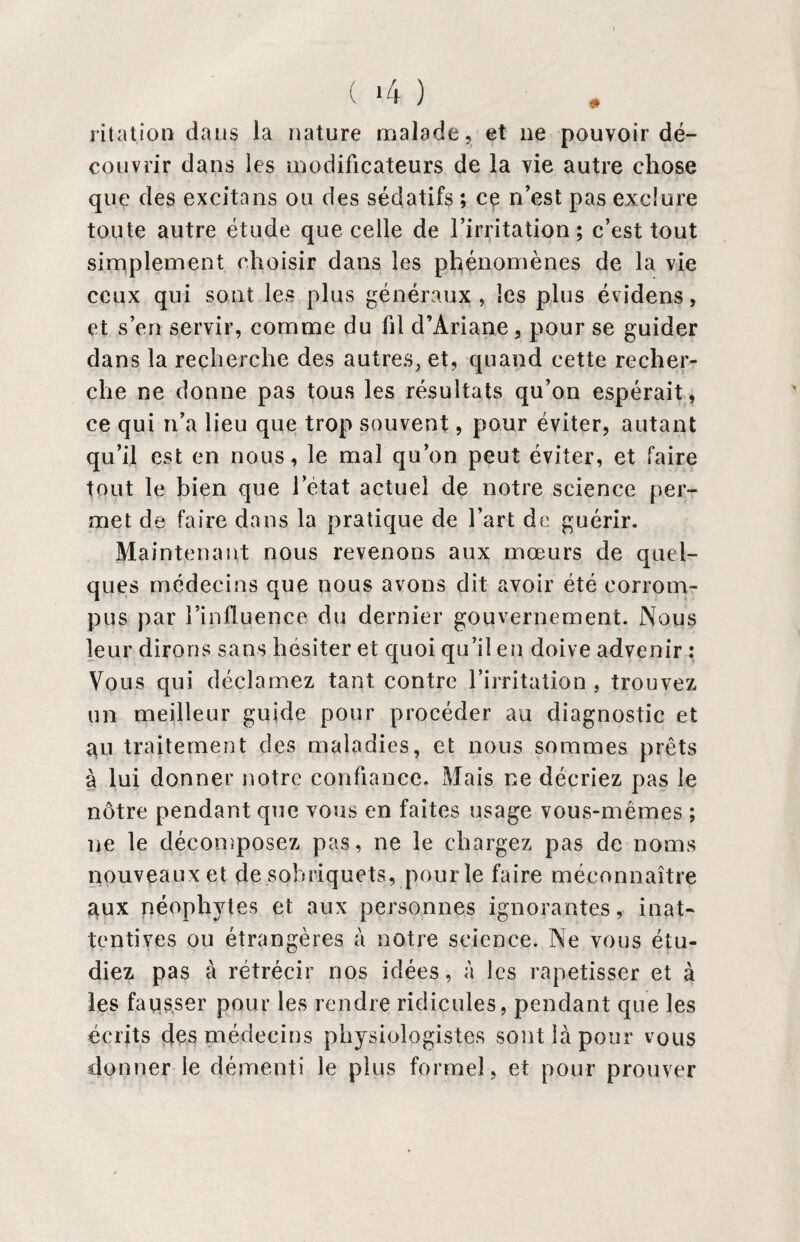 ( *4 ) lit a t ion dans la nature malade, et 11e pouvoir dé¬ couvrir dans les modificateurs de la vie autre chose que des excita ns ou des sédatifs ; ce n’est pas exclure toute autre étude que celle de l’irritation; c’est tout simplement choisir dans les phénomènes de la vie ceux qui sont les plus généraux, les plus évidens, et s’en servir, comme du fil d’Ariane, pour se guider dans la recherche des autres, et, quand cette recher¬ che ne donne pas tous les résultats qu’on espérait , ce qui n’a lieu que trop souvent, pour éviter, autant qu’il est en nous, le mal qu’on peut éviter, et faire tout le bien que l’état actuel de notre science per¬ met de faire dans la pratique de l’art de guérir. Maintenant nous revenons aux mœurs de quel¬ ques médecins que nous avons dit avoir été corrom¬ pus par l’influence du dernier gouvernement. Nous leur dirons sans hésiter et quoi qu’il en doive advenir : Vous qui déclamez tant, contre l’irritation . trouvez un meilleur guide pour procéder au diagnostic et gu traitement des maladies, et nous sommes prêts à lui donner notre confiance. Mais ne décriez pas le nôtre pendant que vous en faites usage vous-mêmes ; ne le décomposez pas, ne le chargez pas de noms nouveaux et de sobriquets, pour le faire méconnaître aux néophjdes et aux personnes ignorantes, inat¬ tentives ou étrangères à notre science. Ne vous étu¬ diez pas à rétrécir nos idées, à les rapetisser et à les fausser pour les rendre ridicules, pendant que les écrits des médecins physiologistes sont là pour vous donner le démenti le plus formel, et pour prouver