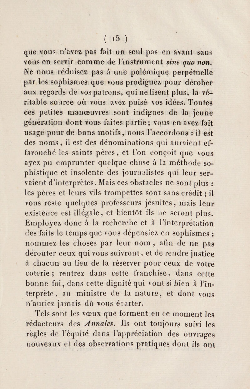 ( -5 ) que vous n’avez pas fait un seul pas en avant sans vous en servir comme de l’instrument sine quo non. Ne nous réduisez pas à une polémique perpétuelle par les sophismes que vous prodiguez pour dérober aux regards de vos patrons, qui ne lisent plus, la vé¬ ritable source où vous avez puisé vos idées. Toutes ces petites manœuvres sont indignes de la jeune génération dont vous faites partie; vous en avez fait usage pour de bons motifs, nous l’accordons : il est des noms, il est des dénominations qui auraient ef¬ farouché les saints pères, et l’on conçoit que vous ayez pu emprunter quelque chose à la méthode so¬ phistique et insolente des journalistes qui leur ser¬ vaient d’interprètes. Mais ces obstacles ne sont plus : les pères et leurs vils trompettes sont sans crédit ; il vous reste quelques professeurs jésuites, mais leur existence est illégale, et bientôt ils ne seront plus. Employez donc à la recherche et à l’interprétation des faits le temps que vous dépensiez en sophismes ; nommez les choses par leur nom , afin de ne pas dérouter ceux qui vous suivront, et de rendre justice à chacun au lieu de la réserver pour ceux de votre coterie; rentrez dans cette franchise, dans cette bonne foi, dans cette dignité qui vont si bien à l’in¬ terprète, au ministre de la nature, et dont vous n’auriez jamais dû vous écarter. Tels sont les vœux que forment en ce moment les rédacteurs des Annales. Ils ont toujours suivi les règles de l’équité dans l’appréciation des ouvrages nouveaux et des observations pratiques dont ils ont