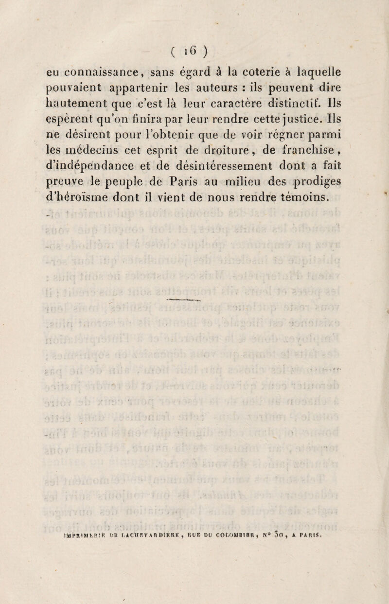 ( >6 ) eu connaissance, sans égard à la coterie à laquelle pouvaient appartenir les auteurs : ils peuvent dire hautement que c'est là leur caractère distinctif. Ils espèrent qu'on finira par leur rendre cette justice. Ils ne désirent pour l’obtenir que de voir régner parmi les médecins cet esprit de droiture, de franchise, d’indépendance et de désintéressement dont a fait preuve le peuple de Paris au milieu des prodiges d’héroïsme dont il vient de nous rendre témoins. IMPRIMER!*! DE f. A Cil K V A H D! KRK , RUE Dû COf.OMBISR, N° 5o , A PARIS-