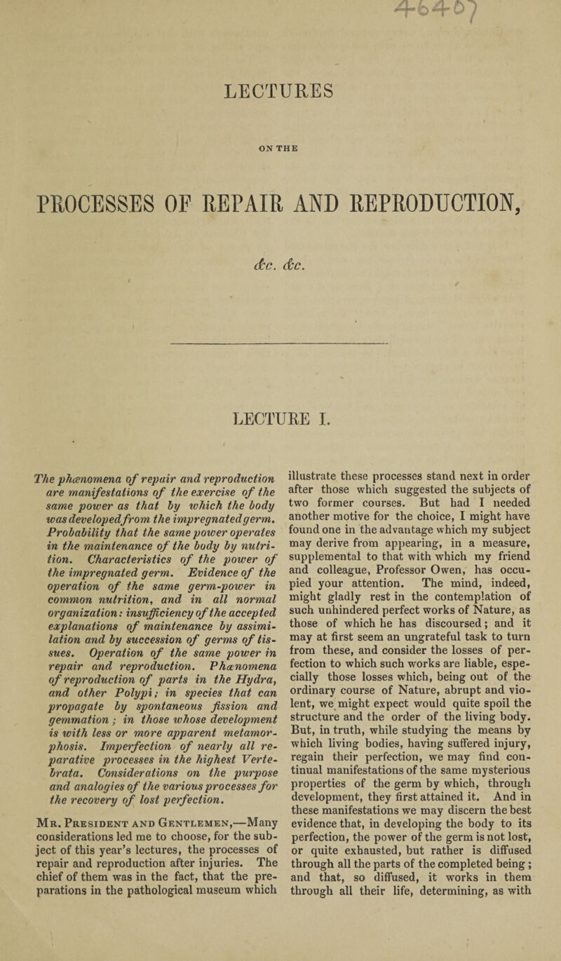 LECTURES ON THE PROCESSES OF REPAIR AND REPRODUCTION, dec. dee. l LECTURE I. The phenomena of repair and reproduction are manifestations of the exercise of the same power as that by which the body was developed from the impregnated germ. Probability that the same power operates in the maintenance of the body by nutri¬ tion. Characteristics of the power of the impregnated germ. Evidence of the operation of the same germ-power in common nutrition, and in all normal organization: insufficiency of the accepted explanations of maintenance by assimi- latioti and by succession of germs of tis¬ sues. Operation of the same power in repair and reproduction. Phenomena of reproduction of parts in the Hydra, and other Polypi: in species that can propagate by spontaneous fission and gemmation; in those whose development is with less or more apparent metamor¬ phosis. Imperfection of nearly all re¬ parative processes in the highest Verte- brata. Considerations on the purpose and analogies of the various processes for the recovery of lost perfection. Mr. President and Gentlemen,—Many considerations led me to choose, for the sub¬ ject of this year’s lectures, the processes of repair and reproduction after injuries. The chief of them was in the fact, that the pre¬ parations in the pathological museum which illustrate these processes stand next in order after those which suggested the subjects of two former courses. But had I needed another motive for the choice, I might have found one in the advantage which my subject may derive from appearing, in a measure, supplemental to that with which my friend and colleague, Professor Owen, has occu¬ pied your attention. The mind, indeed, might gladly rest in the contemplation of such unhindered perfect works of Nature, as those of which he has discoursed; and it may at first seem an ungrateful task to turn from these, and consider the losses of per¬ fection to which such works are liable, espe¬ cially those losses which, being out of the ordinary course of Nature, abrupt and vio¬ lent, we might expect would quite spoil the structure and the order of the living body. But, in truth, while studying the means by which living bodies, having suffered injury, regain their perfection, we may find con¬ tinual manifestations of the same mysterious properties of the germ by which, through development, they first attained it. And in these manifestations we may discern the best evidence that, in developing the body to its perfection, the power of the germ is not lost, or quite exhausted, but rather is diffused through all the parts of the completed being ; and that, so diffused, it works in them through all their life, determining, as with