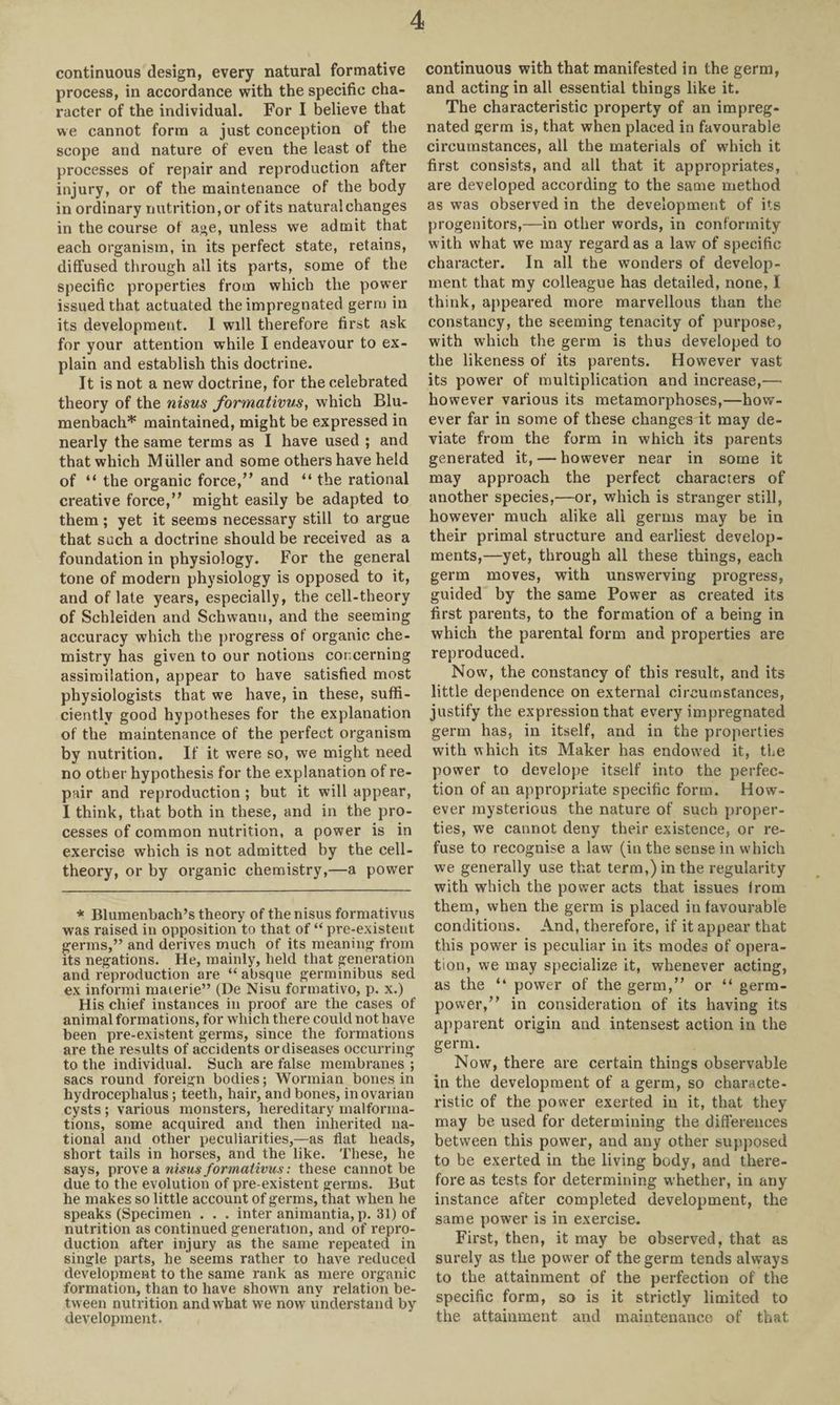 continuous design, every natural formative process, in accordance with the specific cha¬ racter of the individual. For I believe that we cannot form a just conception of the scope and nature of even the least of the processes of repair and reproduction after injury, or of the maintenance of the body in ordinary nutrition, or of its natural changes in the course of age, unless we admit that each organism, in its perfect state, retains, diffused through all its parts, some of the specific properties from which the power issued that actuated the impregnated germ in its development. I will therefore first ask for your attention while I endeavour to ex¬ plain and establish this doctrine. It is not a new doctrine, for the celebrated theory of the nisus formativus, which Blu- menbach* maintained, might be expressed in nearly the same terms as I have used ; and that which Muller and some others have held of “ the organic force,” and “ the rational creative force,” might easily be adapted to them; yet it seems necessary still to argue that such a doctrine should be received as a foundation in physiology. For the general tone of modern physiology is opposed to it, and of late years, especially, the cell-theory of Schleiden and Schwann, and the seeming accuracy which the progress of organic che¬ mistry has given to our notions concerning assimilation, appear to have satisfied most physiologists that we have, in these, suffi¬ ciently good hypotheses for the explanation of the maintenance of the perfect organism by nutrition. If it were so, we might need no other hypothesis for the explanation of re¬ pair and reproduction ; but it will appear, I think, that both in these, and in the pro¬ cesses of common nutrition, a power is in exercise which is not admitted by the cell- theory, or by organic chemistry,—a power * Blumenbach’s theory of the nisus formativus was raised in opposition to that of “ pre-existeut germs,” and derives much of its meaning from its negations. He, mainly, held that generation and reproduction are “ absque germinibus sed ex informi maierie” (De Nisu formativo, p. x.) His chief instances in proof are the cases of animal formations, for which there could not have been pre-existent germs, since the formations are the results of accidents or diseases occurring to the individual. Such are false membranes ; sacs round foreign bodies; Wormian bones in hydrocephalus; teeth, hair, and bones, in ovarian cysts ; various monsters, hereditary malforma¬ tions, some acquired and then inherited na¬ tional and other peculiarities,—as flat heads, short tails in horses, and the like. These, he says, prove a nisus formativus: these cannot be due to the evolution of pre-existent germs. But he makes so little account of germs, that when he speaks (Specimen . . . inter animantia, p. 31) of nutrition as continued generation, and of repro¬ duction after injury as the same repeated in single parts, he seems rather to have reduced development to the same rank as mere organic formation, than to have shown any relation be¬ tween nutrition and what we now understand by development. continuous with that manifested in the germ, and acting in all essential things like it. The characteristic property of an impreg¬ nated germ is, that when placed in favourable circumstances, all the materials of which it first consists, and all that it appropriates, are developed according to the same method as was observed in the development of its progenitors,—in other words, in conformity with what we may regard as a law of specific character. In all the wonders of develop¬ ment that my colleague has detailed, none, I think, appeared more marvellous than the constancy, the seeming tenacity of purpose, with which the germ is thus developed to the likeness of its parents. However vast its power of multiplication and increase,— however various its metamorphoses,—how¬ ever far in some of these changes it may de¬ viate from the form in which its parents generated it, — however near in some it may approach the perfect characters of another species,—or, which is stranger still, however much alike all germs may be in their primal structure and earliest develop¬ ments,—yet, through all these things, each germ moves, with unswerving progress, guided by the same Power as created its first parents, to the formation of a being in which the parental form and properties are reproduced. Now, the constancy of this result, and its little dependence on external circumstances, justify the expression that every impregnated germ has, in itself, and in the properties with which its Maker has endowed it, the power to develope itself into the perfec¬ tion of an appropriate specific form. How¬ ever mysterious the nature of such proper¬ ties, we cannot deny their existence, or re¬ fuse to recognise a law (in the sense in which we generally use that term,) in the regularity with which the power acts that issues Irom them, when the germ is placed in favourable conditions. And, therefore, if it appear that this power is peculiar in its modes of opera¬ tion, we may specialize it, whenever acting, as the “ power of the germ,” or “ germ- power,” in consideration of its having its apparent origin and intensest action in the germ. Now, there are certain things observable in the development of a germ, so characte¬ ristic of the power exerted in it, that they may be used for determining the differences between this power, and any other supposed to be exerted in the living body, and there¬ fore as tests for determining whether, in any instance after completed development, the same power is in exercise. First, then, it may be observed, that as surely as the power of the germ tends always to the attainment of the perfection of the specific form, so is it strictly limited to the attainment and maintenance of that