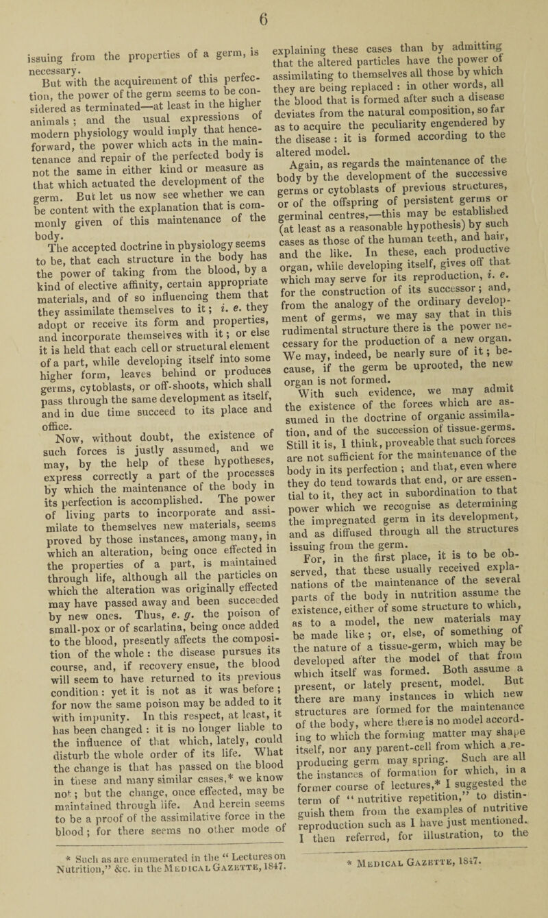 issuing from the properties of a germ, is necessary. „ But with the acquirement of this perfec¬ tion, the power of the germ seems to be con¬ sidered as terminated—at least in the higher animals ; and the usual expressions ot modern physiology would imply that hence¬ forward, the power which acts in the main¬ tenance and repair of the perfected body is not the same in either kind or measure as that which actuated the development of the germ. But let us now see whether we can be content with the explanation that is com¬ monly given of this maintenance of the body. . The accepted doctrine in physiology seems to be, that each structure in the body has the power of taking from the blood, by a kind of elective affinity, certain appropriate materials, and of so influencing them that they assimilate themselves to it; i. e. they adopt or receive its form and properties, and incorporate themselves with it; or else it is held that each cell or structural element of a part, while developing itself into some higher form, leaves behind or produces germs, cytoblasts, or off-shoots, which shall pass through the same development as itself , and in due time succeed to its place and office. Now, without doubt, the existence ot such forces is justly assumed, and we may, by the help of these hypotheses, express correctly a part of the processes by which the maintenance of the body in its perfection is accomplished. The power of living parts to incorporate and assi¬ milate to themselves new materials, seems proved by those instances, among many, in which an alteration, being once effected in the properties of a part, is maintained through life, although all the particles on which the alteration was originally effected may have passed away and been succeeded by new ones. Thus, e. g. the poison of small-pox or of scarlatina, being once added to the blood, presently affects the composi¬ tion of the whole : the disease pursues its course, and, if recovery ensue, the blood will seem to have returned to its previous condition: yet it is not as it was before ; for now the same poison may be added to it with impunity. In this respect, at least, it has been changed : it is no longer liable to the influence of that which, lately, could disturb the whole order of its life. What the change is that has passed on the blood in these and many similar cases,* we know not; but the change, once effected, may be maintained through life. And herein seems to be a proof of the assimilative force in the blood; for there seems no other mode of explaining these cases than by admitting that the altered particles have the power ot assimilating to themselves all those by which they are being replaced : in other words, all the blood that is formed after such a disease deviates from the natural composition, so far as to acquire the peculiarity engendered by the disease : it is formed according to the altered model. # Again, as regards the maintenance ot the body by the development of the successive germs or cytoblasts of previous structures, or of the offspring of persistent germs or germinal centres,—this may be establishec (at least as a reasonable hypothesis) by such cases as those of the human teeth, and hair, and the like. In these, each productive organ, while developing itself, gives off that which may serve for its reproduction, i. e. for the construction of its successor; and, from the analogy of the ordinary develop¬ ment of germs, we may say that in this rudimental structure there is the power ne¬ cessary for the production of a new organ. We may, indeed, be nearly sure of it; be¬ cause, if the germ be uprooted, the new organ is not formed. With such evidence, we may admit the existence of the forces wnich are as¬ sumed in the doctrine of organic assimila¬ tion, and of the succession of tissue-germs. Still it is, 1 think, proveable that such rorees are not sufficient for the maintenance of the body in its perfection ; and that, even where they do tend towards that end, or are essen¬ tial to it, they act in subordination to that power which we recognise as determining the impregnated germ in its development, and as diffused through all the structures issuing from the germ. _ , For, in the first place, it is to be ob¬ served, that these usually received expla¬ nations of the maintenance of the several parts of the body in nutrition assume the existence, either of some structure to which, as to a model, the new materials may he made like ; or, else, of something ot the nature of a tissue-germ, which may be developed after the model of that from which itself was formed. Both assume a present, or lately present, model. But there are many instances in which new structures are formed for the maintenance of the body, where there is no model accord¬ ing to which the forming matter may shape itself, nor any parent-cell from which a re¬ producing germ may spring. Such are all the instances of formation for which, m a former course of lectures,* I suggested the term of “ nutritive repetition,” to distin¬ guish them from the examples of nutritive reproduction such as 1 have just mentioned. I then referred, for illustration, to the * Such as are enumerated in the “ Lectures on Nutrition,” &c. in the Medical Gazette, 1847. * Medical Gazette, 1S47.