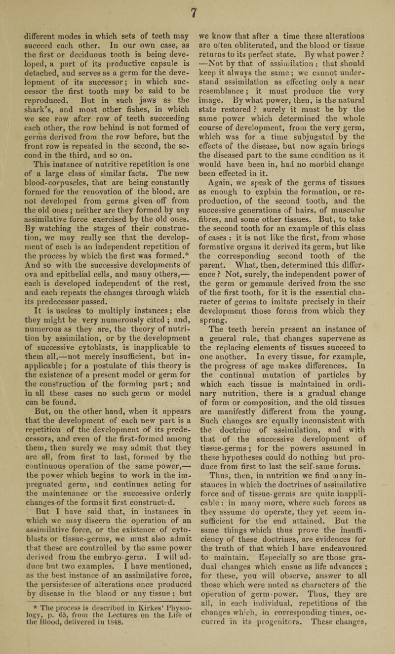 different modes in which sets of teeth may succeed each other. In our own case, as the first or deciduous tooth is being deve¬ loped, a part of its productive capsule is detached, and serves as a germ for the deve¬ lopment of its successor; in which suc¬ cessor the first tooth may be said to be reproduced. But in such jaws as the shark’s, and most other fishes, in which we see row after row of teeth succeeding each other, the row behind is not formed of germs derived from the row before, but the front row is repeated in the second, the se¬ cond in the third, and so on. This instance of nutritive repetition is one of a large class of similar facts. The new blood-corpuscles, that are being constantly formed for the renovation of the blood, are not developed from germs given off from the old ones ; neither are they formed by any assimilative force exercised by the old ones. By watching the stages of their construc¬ tion, we may really see that the develop¬ ment of each is an independent repetition of the process by which the first was formed.* And so with the successive developments of ova and epithelial cells, and many others,— each is developed independent of the rest, and each repeats the changes through which its predecessor passed. It is useless to multiply instances; else they might be very numerously cited ; and, numerous as they are, the theory of nutri¬ tion by assimilation, or by the development of successive cytoblasts, is inapplicable to them all,—not merely insufficient, but in¬ applicable ; for a postulate of this theory is the existence of a present model or germ for the construction of the forming part; and in all these cases no such germ or model can be found. But, on the other hand, when it appears that the development of each new part is a repetition of the development of its prede¬ cessors, and even of the first-formed among them, then surely we may admit that they are all, from first to last, formed by the continuous operation of the same power,— the power which begins to work in the im¬ pregnated germ, and continues acting for the maintenance or the successive orderly changes of the forms it first constructed. But I have said that, in instances in which we may discern the operation of an assimilative force, or the existence of cyto¬ blasts or tissue-germs, we must also admit that these are controlled by the same power derived from the embryo-germ. I will ad¬ duce but two examples. I have mentioned, as the best instance of an assimilative force, the persistence of alterations once produced by disease in the blood or any tissue ; but * The process is described in Kirkes’ Physio¬ logy* P- 65, from the Lectures on the Life of the Blood, delivered in 1S48. we know that after a time these alterations are often obliterated, and the blood or tissue returns to its perfect state. By what power ? —Not by that of assimilation : that should keep it always the same ; we cannot under¬ stand assimilation as effecting only a near resemblance; it must produce the very image. By what power, then, is the natural state restored ? surely it must be by the same power which determined the whole course of development, from the very germ, which was for a time subjugated by the effects of the disease, but now again brings the diseased part to the same condition as it would have been in, had no morbid change been effected in it. Again, we speak of the germs of tissues as enough to explain the formation, or re¬ production, of the second tooth, and the successive generations of hairs, of muscular fibres, and some other tissues. But, to take the second tooth for an example of this class of cases : it is not like the first, from whose formative organs it derived its germ, but like the corresponding second tooth of the parent. What, then, determined this differ¬ ence ? Not, surely, the independent power of the germ or gemmule derived from the sac of the first tooth, for it is the essential cha¬ racter of germs to imitate precisely in their development those forms from which they sprang. The teeth herein present an instance of a general rule, that changes supervene as the replacing elements of tissues succeed to one another. In every tissue, for example, the progress of age makes differences. In the continual mutation of particles by which each tissue is maintained in ordi¬ nary nutrition, there is a gradual change of form or composition, and the old tissues are manifestly different from the young. Such changes are equally inconsistent with the doctrine of assimilation, and with that of the successive development of tissue-germs; for the powers assumed in these hypotheses could do nothing but pro¬ duce from first to last the seif-same forms. Thus, then, in nutrition we find many in¬ stances in which the doctrines of assimilative force and of tissue-germs are quite inappli¬ cable : in many more, where such forces as they assume do operate, they yet seem in¬ sufficient for the end attained. But the same things which thus prove the insuffi¬ ciency of these doctrines, are evidences for the truth of that which I have endeavoured to maintain. Especially so are those gra¬ dual changes which ensue as life advances ; for these, you will observe, answer to all those which were noted as characters of the operation of germ-power. Thus, they are all, in each individual, repetitions of the changes which, in corresponding times, oc¬ curred in its progenitors. These changes,