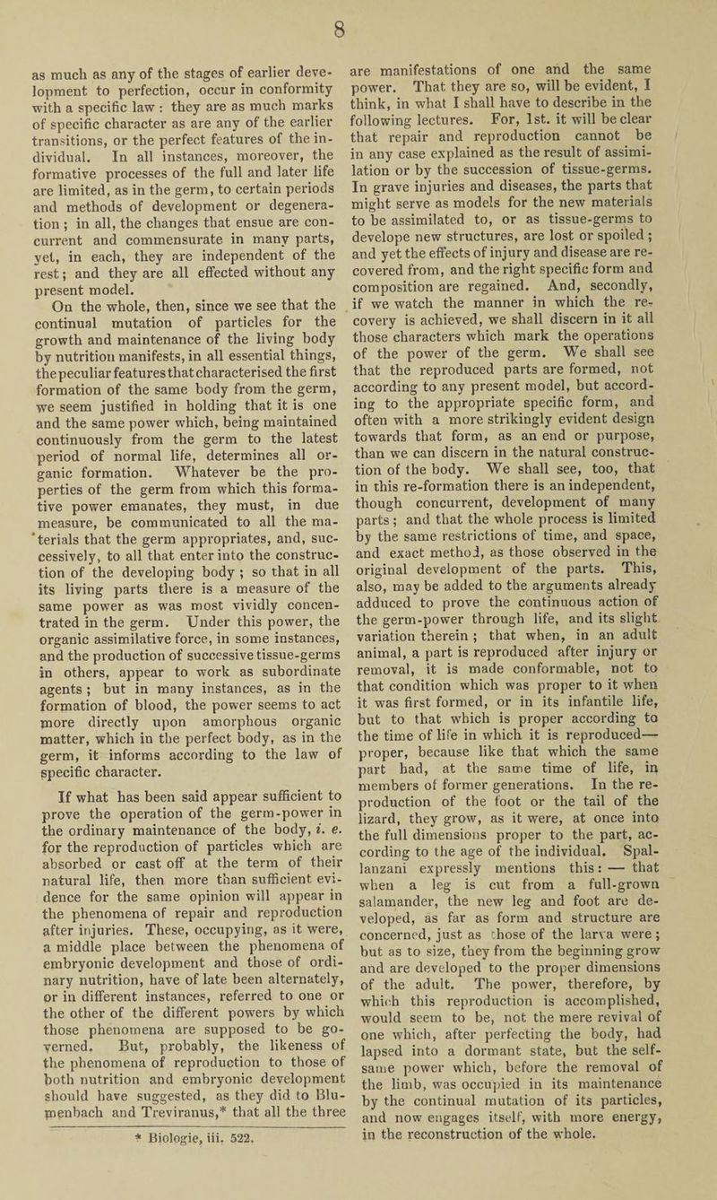 as much as any of the stages of earlier deve¬ lopment to perfection, occur in conformity with a specific law : they are as much marks of specific character as are any of the earlier transitions, or the perfect features of the in¬ dividual. In all instances, moreover, the formative processes of the full and later life are limited, as in the germ, to certain periods and methods of development or degenera¬ tion ; in all, the changes that ensue are con¬ current and commensurate in many parts, yet, in each, they are independent of the rest; and they are all effected without any present model. On the whole, then, since we see that the continual mutation of particles for the growth and maintenance of the living body by nutrition manifests, in all essential things, the peculiar features that characterised the first formation of the same body from the germ, we seem justified in holding that it is one and the same power which, being maintained continuously from the germ to the latest period of normal life, determines all or¬ ganic formation. Whatever be the pro¬ perties of the germ from which this forma¬ tive power emanates, they must, in due measure, be communicated to all the ma¬ terials that the germ appropriates, and, suc¬ cessively, to all that enter into the construc¬ tion of the developing body ; so that in all its living parts there is a measure of the same power as was most vividly concen¬ trated in the germ. Under this power, the organic assimilative force, in some instances, and the production of successive tissue-germs in others, appear to work as subordinate agents ; but in many instances, as in the formation of blood, the power seems to act more directly upon amorphous organic matter, which in the perfect body, as in the germ, it informs according to the law of specific character. If what has been said appear sufficient to prove the operation of the germ-power in the ordinary maintenance of the body, i. e. for the reproduction of particles which are absorbed or cast off at the term of their natural life, then more than sufficient evi¬ dence for the same opinion will appear in the phenomena of repair and reproduction after injuries. These, occupying, as it were, a middle place between the phenomena of embryonic development and those of ordi¬ nary nutrition, have of late been alternately, or in different instances, referred to one or the other of the different powers by which those phenomena are supposed to be go¬ verned. But, probably, the likeness of the phenomena of reproduction to those of both nutrition and embryonic development should have suggested, as they did to Blu- menbach and Treviranus,* that all the three are manifestations of one and the same power. That they are so, will be evident, I think, in what I shall have to describe in the following lectures. For, 1st. it will be clear that repair and reproduction cannot be in any case explained as the result of assimi¬ lation or by the succession of tissue-germs. In grave injuries and diseases, the parts that might serve as models for the new materials to be assimilated to, or as tissue-germs to develope new structures, are lost or spoiled ; and yet the effects of injury and disease are re¬ covered from, and the right specific form and composition are regained. And, secondly, if we watch the manner in which the re¬ covery is achieved, we shall discern in it all those characters which mark the operations of the power of the germ. We shall see that the reproduced parts are formed, not according to any present model, but accord¬ ing to the appropriate specific form, and often with a more strikingly evident design towards that form, as an end or purpose, than we can discern in the natural construc¬ tion of the body. We shall see, too, that in this re-formation there is an independent, though concurrent, development of many parts; and that the whole process is limited by the same restrictions of time, and space, and exact method, as those observed in the original development of the parts. This, also, may be added to the arguments already adduced to prove the continuous action of the germ-power through life, and its slight variation therein ; that when, in an adult animal, a part is reproduced after injury or removal, it is made conformable, not to that condition which was proper to it when it was first formed, or in its infantile life, but to that which is proper according to the time of life in which it is reproduced— proper, because like that which the same part had, at the same time of life, in members of former generations. In the re¬ production of the foot or the tail of the lizard, they grow, as it were, at once into the full dimensions proper to the part, ac¬ cording to the age of the individual. Spal¬ lanzani expressly mentions this: — that when a leg is cut from a full-grown salamander, the new leg and foot are de¬ veloped, as far as form and structure are concerned, just as chose of the larva were ; but as to size, they from the beginning grow and are developed to the proper dimensions of the adult. The power, therefore, by which this reproduction is accomplished, would seem to be, not the mere revival of one which, after perfecting the body, had lapsed into a dormant state, but the self¬ same power which, before the removal of the limb, was occupied in its maintenance by the continual mutation of its particles, and now engages itself, with more energy, in the reconstruction of the whole. * Biologie, iii. 522.