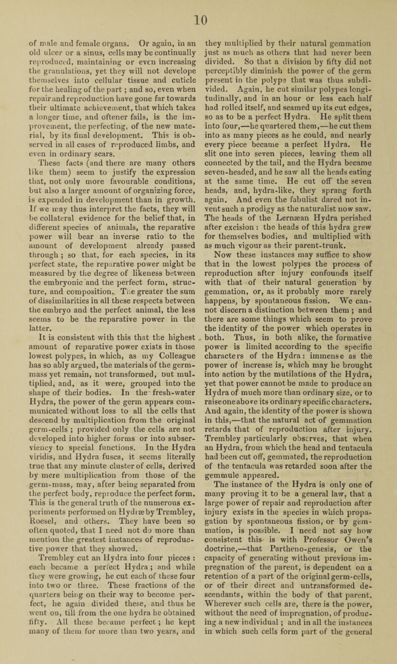 of male and female organs. Or again, in an old ulcer or a sinus, cells may be continually reproduced, maintaining or even increasing the granulations, yet they will not develope themselves into cellular tissue and cuticle for the healing of the part ; and so, even when repair and reproduction have gone far towards their ultimate achievement, that which takes a longer time, and oftener fails, is the im¬ provement, the perfecting, of the new mate¬ rial, by its final development. This is ob¬ served in all cases of reproduced limbs, and even in ordinary scars. These facts (and there are many others like them) seem to justify the expression that, not only more favourable conditions, but also a larger amount of organizing force, is expended in development than in growth. If we may thus interpret the facts, they will be collateral evidence for the belief that, in different species of animals, the reparative power will bear an inverse ratio to the amount of development already passed through ; so that, for each species, in its perfect state, the reparative power might be measured by the degree of likeness between the embryonic and the perfect form, struc¬ ture, and composition. The greater the sum of dissimilarities in all these respects between the embryo and the perfect animal, the less seems to be the reparative power in the latter. It is consistent with this that the highest amount of reparative power exists in those lowest polypes, in which, as my Colleague has so ably argued, the materials of the germ- massyet remain, not transformed, out mul¬ tiplied, and, as it were, grouped into the shape of their bodies. In the fresh-water Hydra, the power of the germ appears com¬ municated without loss to all the cells that descend by multiplication from the original germ-cells ; provided only the cells are not developed into higher forms or into subser¬ viency to special functions. In the Hydra viridis, and Hydra fusca, it seems literally true that any minute cluster of cells, derived by mere multiplication from those of the germ-mass, may, after being separated from the perfect body, reproduce the perfect form. This is the general truth of the numerous ex¬ periments performed on Hydrseby Trembley, Roesel, and others. They have been so often quoted, that I need not do more than mention the greatest instances of reproduc¬ tive power that they showed. Trembley cut an Hydra into four pieces : each became a perfect Hydra; and while they were growing, he cut each of these four into two or three. These fractions of the quarters being on their way to become per¬ fect, he again divided these, and thus be went on, till from the one hydra he obtained fifty. All these became perfect ; he kept many of them for more than two years, and they multiplied by their natural gemmation just as much as others that had never been divided. So that a division by fifty did not perceptibly diminish the power of the germ present in the polype that was thus subdi¬ vided. Again, he cut similar polypes longi¬ tudinally, and in an hour or less each half had rolled itself, and seamed up its cut edges, so as to be a perfect Hydra. He split them into four,—he quartered them,—he cut them into as many pieces as he could, and nearly every piece became a perfect Hydra. He slit one into seven pieces, leaving them all connected by the tail, and the Hydra became seven-headed, and he saw all the heads eating at the same time. He cut off the seven heads, and, hydra-like, they sprang forth again. And even the fabulist dared not in¬ vent such a prodigy as the naturalist now sawr. The heads of the Lernaean Hydra perished after excision : the heads of this hydra grew for themselves bodies, and multiplied with as much vigour as their parent-trunk. Now these instances may suffice to show that in the lowest polypes the process of reproduction after injury confounds itself with that of their natural generation by gemmation, or, as it probably more rarely happens, by spontaneous fission. We can¬ not discern a distinction between them ; and there are some things which seem to prove the identity of the power which operates in both. Thus, in both alike, the formative power is limited according to the specific characters of the Hydra: immense as the power of increase is, which may he brought into action by the mutilations of the Hydra, yet that power cannot be made to produce an Hydra of much more than ordinary size, or to raise one above its ordinary specific characters. And again, the identity of the power is shown in this,—that the natural act of gemmation retards that of reproduction after injury. Trembley particularly observes, that when an Hydra, from which the head and tentacula had been cut off, gemmated, the reproduction of the tentacula was retarded soon after the gem mule appeared. The instance of the Hydra is only one of many proving it to be a general law, that a large power of repair and reproduction after injury exists in the species in which propa¬ gation by spontaneous fission, or by gem¬ mation, is possible. I need not say how consistent this is with Professor Owen’s doctrine,—that Partheno-genesis, or the capacity of generating without previous im¬ pregnation of the parent, is dependent on a retention of a part of the original germ-cells, or of their direct and untransformed de¬ scendants, within the body of that parent. Wherever such cells are, there is the power, without the need of impregnation, of produc¬ ing a new individual; and in all the instances in which such cells form part of the general
