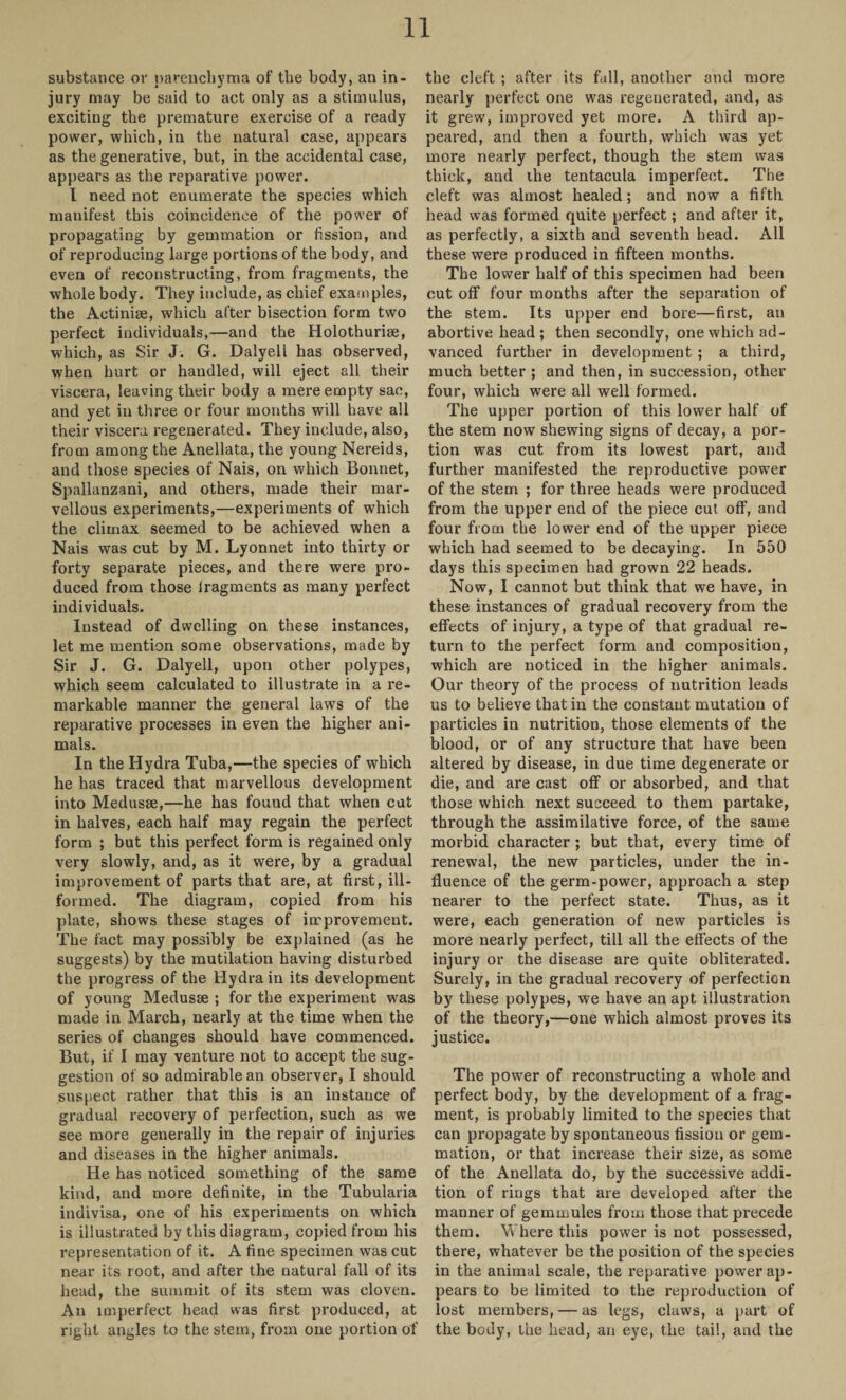 substance or parenchyma of the body, an in¬ jury may be said to act only as a stimulus, exciting the premature exercise of a ready power, which, in the natural case, appears as the generative, but, in the accidental case, appears as the reparative power. I need not enumerate the species which manifest this coincidence of the power of propagating by gemmation or fission, and of reproducing large portions of the body, and even of reconstructing, from fragments, the whole body. They include, as chief examples, the Actiniae, which alter bisection form two perfect individuals,—and the Holothuriae, which, as Sir J. G. Dalyell has observed, when hurt or handled, will eject all their viscera, leaving their body a mere empty sac, and yet in three or four months will have all their viscera regenerated. They include, also, from among the Anellata, the young Nereids, and those species of Nais, on which Bonnet, Spallanzani, and others, made their mar¬ vellous experiments,—experiments of which the climax seemed to be achieved when a Nais was cut by M. Lyonnet into thirty or forty separate pieces, and there were pro¬ duced from those lragments as many perfect individuals. Instead of dwelling on these instances, let me mention some observations, made by Sir J. G. Dalyell, upon other polypes, which seem calculated to illustrate in a re¬ markable manner the general laws of the reparative processes in even the higher ani¬ mals. In the Hydra Tuba,—the species of which he has traced that marvellous development into Medusae,—he has found that when cut in halves, each half may regain the perfect form ; but this perfect form is regained only very slowly, and, as it were, by a gradual improvement of parts that are, at first, ill- formed. The diagram, copied from his plate, shows these stages of improvement. The fact may possibly be explained (as he suggests) by the mutilation having disturbed the progress of the Hydra in its development of young Medusae ; for the experiment was made in March, nearly at the time when the series of changes should have commenced. But, if I may venture not to accept the sug¬ gestion of so admirable an observer, I should suspect rather that this is an instauce of gradual recovery of perfection, such as we see more generally in the repair of injuries and diseases in the higher animals. He has noticed something of the same kind, and more definite, in the Tubularia indivisa, one of his experiments on which is illustrated by this diagram, copied from his representation of it. A fine specimen was cut near its root, and after the natural fall of its head, the summit of its stem was cloven. An imperfect head was first produced, at right angles to the stem, from one portion of the cleft ; after its fall, another and more nearly perfect one was regenerated, and, as it grew, improved yet more. A third ap¬ peared, and then a fourth, which was yet more nearly perfect, though the stem was thick, and the tentacula imperfect. The cleft was almost healed; and now a fifth head was formed quite perfect; and after it, as perfectly, a sixth and seventh head. All these were produced in fifteen months. The lower half of this specimen had been cut off four months after the separation of the stem. Its upper end bore—first, an abortive head; then secondly, one which ad¬ vanced further in development ; a third, much better ; and then, in succession, other four, which were all well formed. The upper portion of this lower half of the stem now shewing signs of decay, a por¬ tion was cut from its lowest part, and further manifested the reproductive power of the stem ; for three heads were produced from the upper end of the piece cut off, and four from the lower end of the upper piece which had seemed to be decaying. In 550 days this specimen had grown 22 heads. Now, I cannot but think that we have, in these instances of gradual recovery from the effects of injury, a type of that gradual re¬ turn to the perfect form and composition, which are noticed in the higher animals. Our theory of the process of nutrition leads us to believe that in the constant mutation of particles in nutrition, those elements of the blood, or of any structure that have been altered by disease, in due time degenerate or die, and are cast off or absorbed, and that those which next succeed to them partake, through the assimilative force, of the same morbid character ; but that, every time of renewal, the new particles, under the in¬ fluence of the germ-power, approach a step nearer to the perfect state. Thus, as it were, each generation of new particles is more nearly perfect, till all the effects of the injury or the disease are quite obliterated. Surely, in the gradual recovery of perfection by these polypes, we have an apt illustration of the theory,—one which almost proves its justice. The power of reconstructing a whole and perfect body, by the development of a frag¬ ment, is probably limited to the species that can propagate by spontaneous fission or gem¬ mation, or that increase their size, as some of the Anellata do, by the successive addi¬ tion of rings that are developed after the manner of gemmules from those that precede them. Where this power is not possessed, there, whatever be the position of the species in the animal scale, the reparative power ap¬ pears to be limited to the reproduction of lost members, — as legs, claws, a part of the body, the head, an eye, the tail, and the