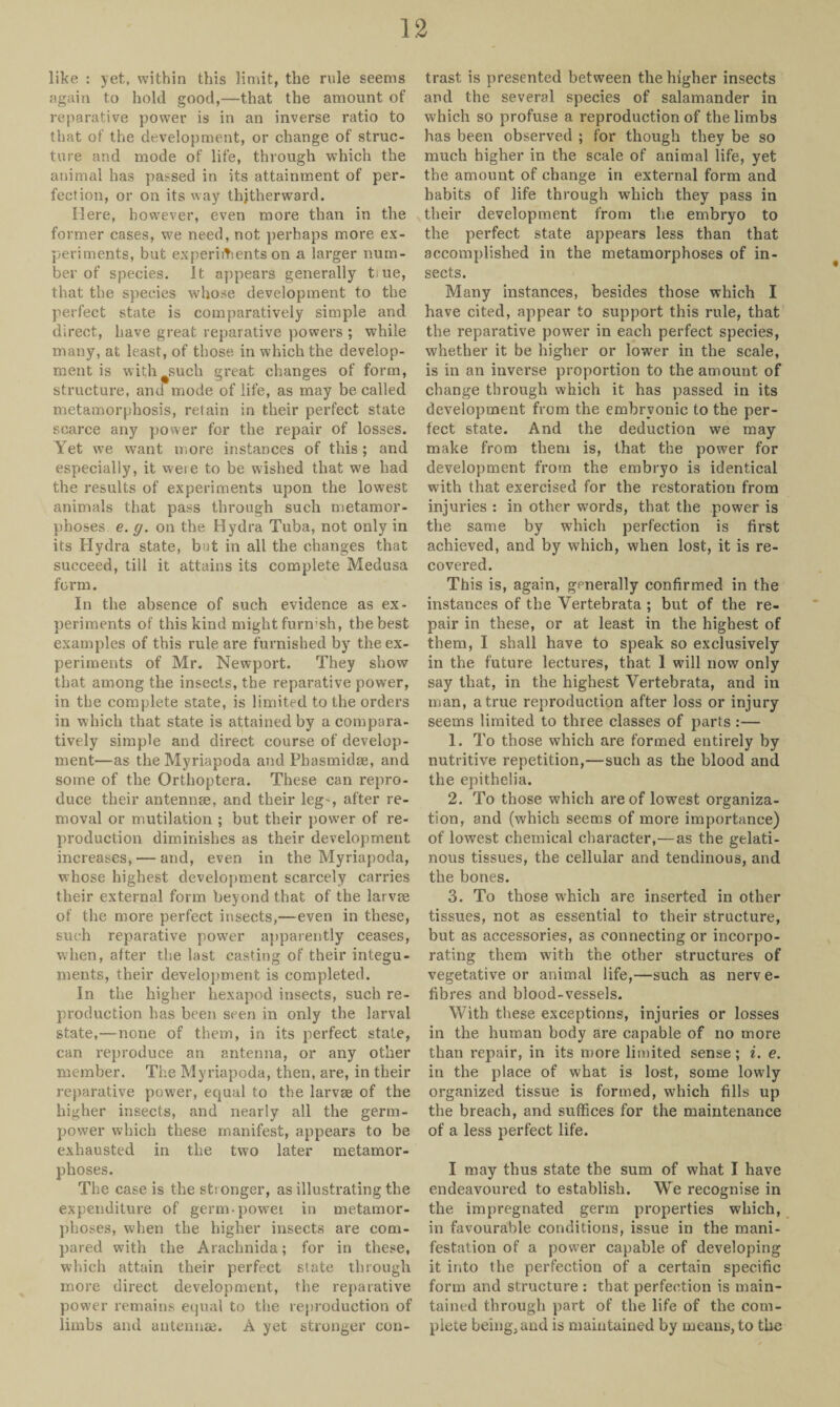 like : yet, within this limit, the rule seems again to hold good,—that the amount of reparative power is in an inverse ratio to that of the development, or change of struc¬ ture and mode of life, through which the animal has passed in its attainment of per¬ fection, or on its way thitherward. Here, however, even more than in the former cases, we need, not perhaps more ex¬ periments, but experiments on a larger num¬ ber of species. It appears generally tiue, that the species whose development to the perfect state is comparatively simple and direct, have great reparative powers ; while many, at least, of those in which the develop¬ ment is with such great changes of form, structure, and mode of life, as may be called metamorphosis, retain in their perfect state scarce any power for the repair of losses. Yet we want more instances of this ; and especially, it weie to be wished that we had the results of experiments upon the lowest animals that pass through such metamor¬ phoses e. g. on the Hydra Tuba, not only in its Hydra state, but in all the changes that succeed, till it attains its complete Medusa form. In the absence of such evidence as ex¬ periments of this kind might furmsh, the best examples of this rule are furnished by the ex¬ periments of Mr. Newport. They show that among the insects, the reparative power, in the complete state, is limited to the orders in which that state is attained by a compara¬ tively simple and direct course of develop¬ ment—as the Myriapoda and Pbasmidae, and some of the Orthoptera. These can repro¬ duce their antennae, and their leg-, after re¬ moval or mutilation ; but their power of re¬ production diminishes as their development increases, — and, even in the Myriapoda, whose highest development scarcely carries their external form beyond that of the larvae of the more perfect insects,—even in these, such reparative power apparently ceases, when, after the last casting of their integu¬ ments, their development is completed. In the higher hexapod insects, such re¬ production has been seen in only the larval state,—none of them, in its perfect state, can reproduce an antenna, or any other member. The Myriapoda, then, are, in their reparative power, equal to the larvae of the higher insects, and nearly all the germ- power which these manifest, appears to be exhausted in the two later metamor¬ phoses. The case is the stronger, as illustrating the expenditure of germ-power in metamor¬ phoses, when the higher insects are com¬ pared with the Arachnida; for in these, which attain their perfect state through more direct development, the reparative power remains equal to the reproduction of limbs and antennae. A yet stronger con¬ trast is presented between the higher insects and the several species of salamander in which so profuse a reproduction of the limbs has been observed ; for though they be so much higher in the scale of animal life, yet the amount of change in external form and habits of life through which they pass in their development from the embryo to the perfect state appears less than that accomplished in the metamorphoses of in¬ sects. Many instances, besides those which I have cited, appear to support this rule, that the reparative power in each perfect species, whether it be higher or lower in the scale, is in an inverse proportion to the amount of change through which it has passed in its development from the embryonic to the per¬ fect state. And the deduction we may make from them is, that the power for development from the embryo is identical with that exercised for the restoration from injuries : in other words, that the power is the same by which perfection is first achieved, and by which, when lost, it is re¬ covered. This is, again, generally confirmed in the instances of the Vertebrata ; but of the re¬ pair in these, or at least in the highest of them, I shall have to speak so exclusively in the future lectures, that I will now only say that, in the highest Vertebrata, and in man, a true reproduction after loss or injury seems limited to three classes of parts:— 1. To those which are formed entirely by nutritive repetition,—such as the blood and the epithelia. 2. To those which are of lowest organiza¬ tion, and (which seems of more importance) of lowest chemical character,—as the gelati¬ nous tissues, the cellular and tendinous, and the bones. 3. To those which are inserted in other tissues, not as essential to their structure, but as accessories, as connecting or incorpo¬ rating them with the other structures of vegetative or animal life,—such as nerve- fibres and blood-vessels. With these exceptions, injuries or losses in the human body are capable of no more than repair, in its more limited sense; i. e. in the place of what is lost, some lowly organized tissue is formed, which fills up the breach, and suffices for the maintenance of a less perfect life. I may thus state the sum of what I have endeavoured to establish. We recognise in the impregnated germ properties which, in favourable conditions, issue in the mani¬ festation of a power capable of developing it into the perfection of a certain specific form and structure : that perfection is main¬ tained through part of the life of the com¬ plete being, and is maintained by means, to the