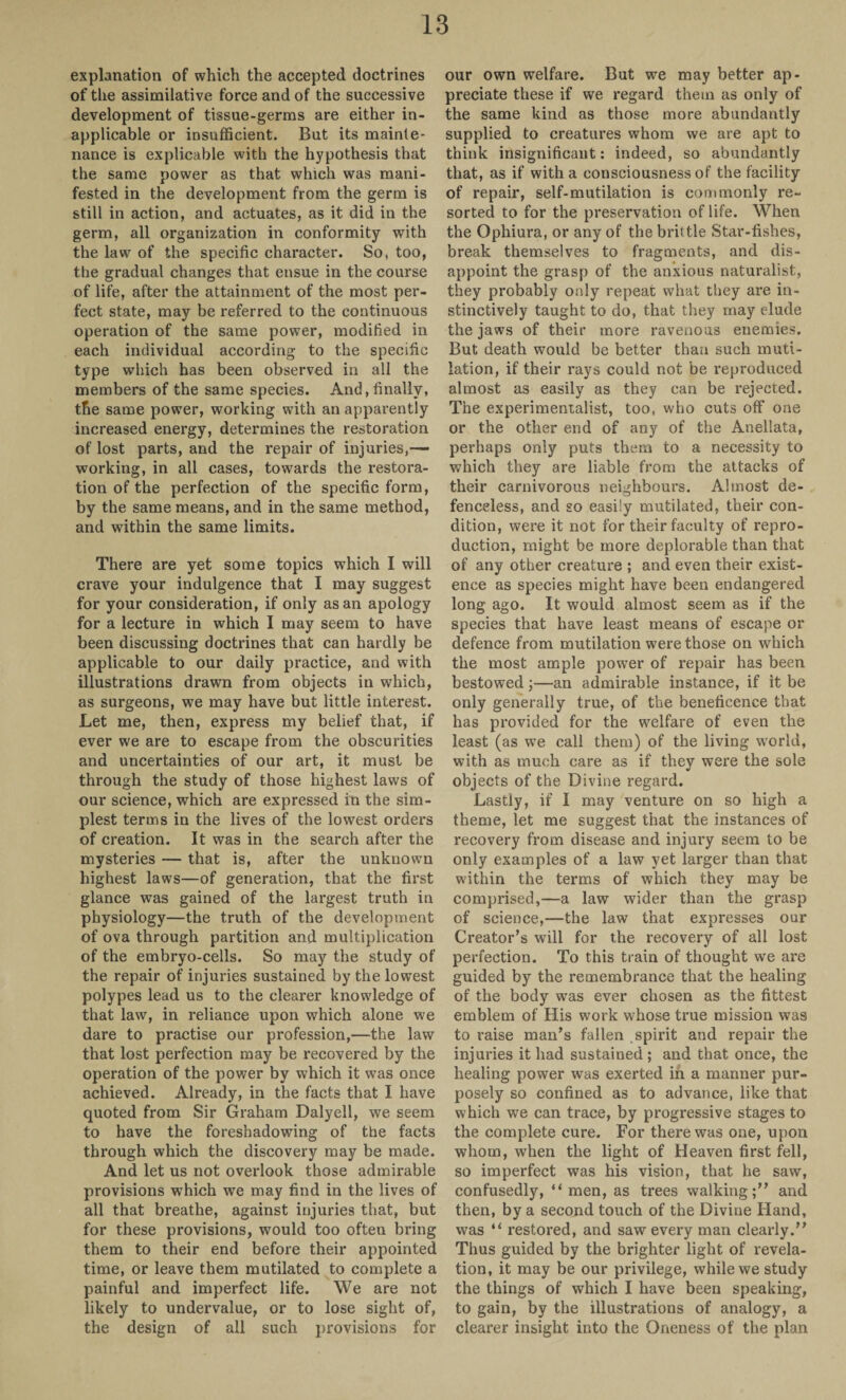 explanation of which the accepted doctrines of the assimilative force and of the successive development of tissue-germs are either in¬ applicable or insufficient. But its mainte¬ nance is explicable with the hypothesis that the same power as that which was mani¬ fested in the development from the germ is still in action, and actuates, as it did in the germ, all organization in conformity with the law of the specific character. So, too, the gradual changes that ensue in the course of life, after the attainment of the most per¬ fect state, may be referred to the continuous operation of the same power, modified in each individual according to the specific type which has been observed in all the members of the same species. And, finally, the same power, working with an apparently increased energy, determines the restoration of lost parts, and the repair of injuries,— working, in all cases, towards the restora¬ tion of the perfection of the specific form, by the same means, and in the same method, and within the same limits. There are yet some topics which I will crave your indulgence that I may suggest for your consideration, if only as an apology for a lecture in which I may seem to have been discussing doctrines that can hardly be applicable to our daily practice, and with illustrations drawn from objects in which, as surgeons, we may have but little interest. Let me, then, express my belief that, if ever we are to escape from the obscurities and uncertainties of our art, it must be through the study of those highest laws of our science, which are expressed in the sim¬ plest terms in the lives of the lowest orders of creation. It was in the search after the mysteries — that is, after the unknown highest laws—of generation, that the first glance was gained of the largest truth in physiology—the truth of the development of ova through partition and multiplication of the embryo-cells. So may the study of the repair of injuries sustained by the lowest polypes lead us to the clearer knowledge of that law, in reliance upon which alone we dare to practise our profession,—the law that lost perfection may be recovered by the operation of the power by which it was once achieved. Already, in the facts that I have quoted from Sir Graham Dalyell, we seem to have the foreshadowing of the facts through which the discovery may be made. And let us not overlook those admirable provisions which we may find in the lives of all that breathe, against injuries that, but for these provisions, would too often bring them to their end before their appointed time, or leave them mutilated to complete a painful and imperfect life. We are not likely to undervalue, or to lose sight of, the design of all such provisions for our own welfare. But we may better ap¬ preciate these if we regard them as only of the same kind as those more abundantly supplied to creatures whom we are apt to think insignificant: indeed, so abundantly that, as if with a consciousness of the facility of repair, self-mutilation is commonly re¬ sorted to for the preservation of life. When the Ophiura, or any of the brittle Star-fishes, break themselves to fragments, and dis¬ appoint the grasp of the anxious naturalist, they probably only repeat what they are in¬ stinctively taught to do, that they may elude the jaws of their more ravenous enemies. But death would be better than such muti¬ lation, if their rays could not be reproduced almost as easily as they can be rejected. The experimentalist, too, who cuts off one or the other end of any of the Anellata, perhaps only puts them to a necessity to which they are liable from the attacks of their carnivorous neighbours. Almost de¬ fenceless, and so easily mutilated, their con¬ dition, were it not for their faculty of repro¬ duction, might be more deplorable than that of any other creature ; and even their exist¬ ence as species might have been endangered long ago. It would almost seem as if the species that have least means of escape or defence from mutilation were those on which the most ample power of repair has been bestowed;—an admirable instance, if it be only generally true, of the beneficence that has provided for the welfare of even the least (as we call them) of the living world, with as much care as if they were the sole objects of the Divine regard. Lastly, if I may venture on so high a theme, let me suggest that the instances of recovery from disease and injury seem to be only examples of a law yet larger than that within the terms of which they may be comprised,—a law wider than the grasp of science,—the law that expresses our Creator’s will for the recovery of all lost perfection. To this train of thought we are guided by the remembrance that the healing of the body was ever chosen as the fittest emblem of His work whose true mission was to raise man’s fallen spirit and repair the injuries it had sustained ; and that once, the healing power wTas exerted in a manner pur¬ posely so confined as to advance, like that which we can trace, by progressive stages to the complete cure. For there was one, upon whom, when the light of Heaven first fell, so imperfect was his vision, that he saw, confusedly, “ men, as trees walking;” and then, by a second touch of the Divine Hand, was “ restored, and saw every man clearly.” Thus guided by the brighter light of revela¬ tion, it may be our privilege, while we study the things of which I have been speaking, to gain, by the illustrations of analogy, a clearer insight into the Oneness of the plan