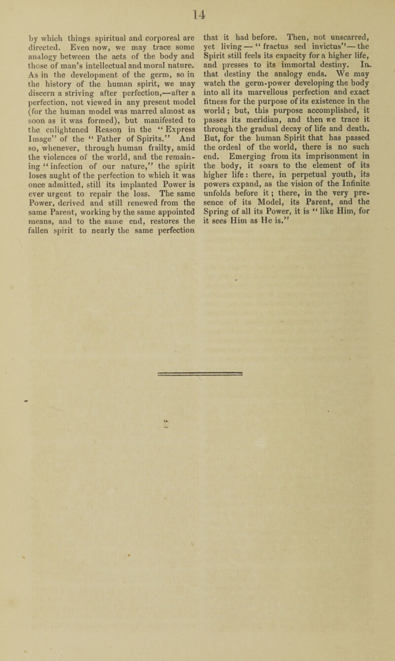 by which things spiritual and corporeal are directed. Even now, we may trace some analogy between the acts of the body and those of man’s intellectual and moral nature. As in the development of the germ, so in the history of the human spirit, we may discern a striving after perfection,—after a perfection, not viewed in any present model (for the human model was marred almost as soon as it was formed), but manifested to the enlightened Reason in the “ Express Image” of the “ Father of Spirits.” And so, whenever, through human frailty, amid the violences of the world, and the remain¬ ing “ infection of our nature,” the spirit loses aught of the perfection to which it was once admitted, still its implanted Power is ever urgent to repair the loss. The same Power, derived and still renewed from the same Parent, working by the same appointed means, and to the same end, restores the fallen spirit to nearly the same perfection that it had before. Then, not unscarred, yet living—“ fractus sed invictus”—the Spirit still feels its capacity fora higher life, and presses to its immortal destiny. In. that destiny the analogy ends. We may watch the germ-power developing the body into all its marvellous perfection and exact fitness for the purpose of its existence in the world ; but, this purpose accomplished, it passes its meridian, and then we trace it through the gradual decay of life and death. But, for the human Spirit that has passed the ordeal of the world, there is no such end. Emerging from its imprisonment in the body, it soars to the element of its higher life: there, in perpetual youth, its powers expand, as the vision of the Infinite, unfolds before it; there, in the very pre¬ sence of its Model, its Parent, and the Spring of all its Power, it is “ like Him, for it sees Him as He is.”