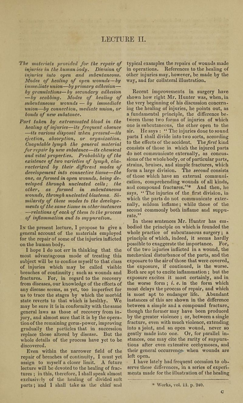 LECTURE II. The materials provided for the repair of injuries in the human body. Division of injuries into open and subcutaneous. Modes of healing of open wounds—by immediate union—by primary adhesion—• by granulations—by secondary adhesion —by scabbing. Modes of healing of subcutaneous ivounds — by immediate union—by connection, mediate union, or bonds of new substance. Part taken by extravasated blood in the healing of injuries—its frequent absence —its various disposal when present—its ejection, absorption, or organization. Coagulable lymph the general material for repair by new substance—its chemical and vital properties. Probability of the existence of two varieties of lymph, cha¬ racterized by their different modes of developement into connective tissue—the one, as formed in open wounds, being de¬ veloped through nucleated cells; the other, as formed in subcutaneous wounds, through nucleated blastema. Si¬ milarity of these modes to the develope- ments of the same tissue in other instances •—relations of each of them to the process of inflammation and to suppuration. In the present lecture, I propose to give a general account of the materials employed for the repair of some of the injuries inflicted on the human body. I hope I do not err in thinking that the most advantageous mode of treating this subject will be to confine myself to that class of injuries which may be called visible breaches of continuity ; such as wounds and fractures. For, in regard to the recovery from diseases, our knowledge of the effects of any disease seems, as yet, too imperfect for us to trace the stages by which the morbid state reverts to that which is healthy. We may be sure it is in conformity with the same general laws as those of recovery from in¬ jury, and almost sure that it is by the opera¬ tion of the remaining germ-power, improving gradually the particles that in succession replace those altered by disease. But the whole details of the process have yet to be discovered. Even within the narrower field of the repair of breaches of continuity, I must yet assign to myself a closer limit. A future lecture will be devoted to the healing of frac¬ tures ; in this, therefore, 1 shall speak almost exclusively of the healing of divided soft parts; and 1 shall take as the chief and typical examples the repairs of wounds made in operations. References to the healing of other injuries may, however, be made by the way, and for collateral illustration. Recent improvements in surgery have shown how right Mr. Hunter was, when, in the very beginning of his discussion concern¬ ing the healing of injuries, he points out, as a fundamental principle, the difference be¬ tween those two forms of injuries of which one is subcutaneous, the other open to the air. He says : “ The injuries done to sound parts I shall divide into two sorts, according to the effects of the accident. The first kind consists of those in which the injured parts do not communicate externally, as concus¬ sions of the whole body, or of particular parts, strains, bruises, and simple fractures, which form a large division. The second consists of those which have an external communi¬ cation, comprehending wounds of all kinds, and compound fractures.”* And then, he says, “ The injuries of the first division, in which the parts do not communicate exter¬ nally, seldom inflame; while those of the second commonly both inflame and suppu¬ rate.” In these sentences Mr. Hunter has em¬ bodied the principle on which is founded the whole practice of subcutaneous surgery; a principle of which, indeed, it seems hardly possible to exaggerate the importance. For, of the two injuries inflicted in a wound, the mechanical disturbance of the parts, and the exposure to the air of those that were covered, the exposure, if continued, is the worse. Both are apt to excite inflammation ; but the exposure excites it most certainly, and in the worse form ; i. e. in the form which most delays the process of repair, and which is most apt to endanger life. Abundant instances of this are shown in the difference between a simple and a compound fracture, though the former may have been produced by the greater violence ; or, between a single fracture, even with much violence, extending into a joint, and an open wound, never so gently made into one. Or, for parallel in¬ stances, one may cite the rarity of suppura¬ tions after even extensive ecchymoses, and their general occurrence when wounds are left open. I have lately had frequent occasion to ob¬ serve these differences, in a series of experi¬ ments made for the illustration of the healing * Works, vol. iii. p. 240. C