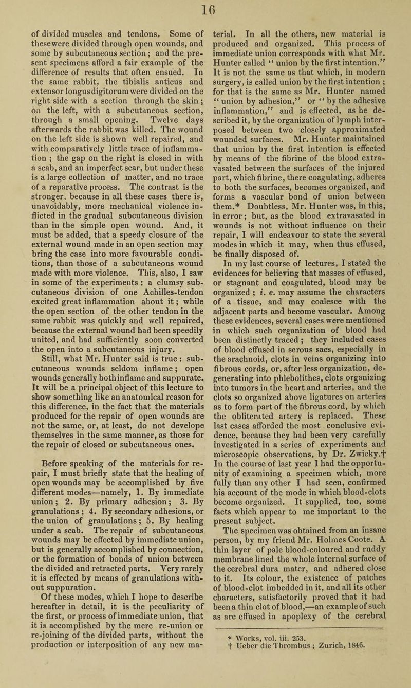 of divided muscles and tendons. Some of thesewere divided through open wounds, and some by subcutaneous section; and the pre¬ sent specimens afford a fair example of the difference of results that often ensued. In the same rabbit, the tibialis anticus and extensor longusdigitorum were divided on the right side with a section through the skin; on the left, with a subcutaneous section, through a small opening. Twelve clays afterwards the rabbit was killed. The wound on the left side is shown well repaired, and with comparatively little trace of inflamma¬ tion ; the gap on the right is closed in with a scab, and an imperfect scar, but under these is a large collection of matter, and no trace of a reparative process. The contrast is the stronger, because in all these cases there is, unavoidably, more mechanical violence in¬ flicted in the gradual subcutaneous division than in the simple open wound. And, it must be added, that a speedy closure of the external wound made in an open section may bring the case into more favourable condi¬ tions, than those of a subcutaneous wound made with more violence. This, also, I saw in some of the experiments : a clumsy sub¬ cutaneous division of one Achilles-tendon excited great inflammation about it; while the open section of the other tendon in the same rabbit was quickly and well repaired, because the external wound had been speedily united, and had sufficiently soon converted the open into a subcutaneous injury. Still, what Mr. Hunter said is true : sub¬ cutaneous wounds seldom inflame; open wounds generally both inflame and suppurate. It will be a principal object of this lecture to show something like an anatomical reason for this difference, in the fact that the materials produced for the repair of open wounds are not the same, or, at least, do not develope themselves in the same manner, as those for the repair of closed or subcutaneous ones. Before speaking of the materials for re¬ pair, I must briefly state that the healing of open wounds may be accomplished by five different modes—namely, 1. By immediate union; 2. By primary adhesion; 3. By granulations ; 4. By secondary adhesions, or the union of granulations; 5. By healing under a scab. The repair of subcutaneous wounds may be effected by immediate union, but is generally accomplished by connection, or the formation of bonds of union between the divided and retracted parts. Very rarely it is effected by means of granulations with¬ out suppuration. Of these modes, which I hope to describe hereafter in detail, it is the peculiarity of the first, or process of immediate union, that it is accomplished by the mere re-union or re-joining of the divided parts, without the production or interposition of any new ma¬ terial. In all the others, new material is produced and organized. This process of immediate union corresponds with what Mr. Hunter called “ union by the first intention. It is not the same as that which, in modern surgery, is called union by the first intention ; for that is the same as Mr. Hunter named “ union by adhesion, or “by the adhesive inflammation, and is effected, as he de¬ scribed it, by the organization of lymph inter¬ posed between two closely approximated wounded surfaces. Mr. Hunter maintained that union by the first intention is effected by means of the fibrine of the blood extra- vasated between the surfaces of the injured part, which fibrine, there coagulating, adheres to both the surfaces, becomes organized, and forms a vascular bond of union between them.* Doubtless, Mr. Hunter was, in this, in error; but, as the blood extravasated in wounds is not without influence on their repair, I will endeavour to state the several modes in which it may, when thus effused, be finally disposed of. In my last course of lectures, I stated the evidences for believing that masses of effused, or stagnant and coagulated, blood may be organized ; i. e. may assume the characters of a tissue, and may coalesce with the adjacent parts and become vascular. Among these evidences, several cases were mentioned in which such organization of blood had been distinctly traced ; they included cases of blood effused in serous sacs, especially in the arachnoid, clots in veins organizing into fibrous cords, or, after less organization, de¬ generating into phlebolithes, clots organizing into tumors in the heart and arteries, and the clots so organized above ligatures on arteries as to form part of the fibrous cord, by which the obliterated artery is replaced. These last cases afforded the most conclusive evi¬ dence, because they had been very carefully investigated in a series of experiments and microscopic observations, by Dr. Zwicky.f In the course of last year I had the opportu¬ nity of examining a specimen which, more fully than any other I had seen, confirmed his account of the mode in which blood-clots become organized. It supplied, too, some facts which appear to me important to the present subject. The specimen was obtained from an insane person, by my friend Mr. Holmes Coote. A thin layer of pale blood-coloured and ruddy membrane lined the whole internal surface of the cerebral dura mater, and adhered close to it. Its colour, the existence of patches of blood-clot imbedded in it, and all its other characters, satisfactorily proved that it had been a thin clot of blood,—an example of such as are effused in apoplexy of the cerebral * Works, vol. iii. 253. t Ueber die Thrombus ; Zurich, 1846.
