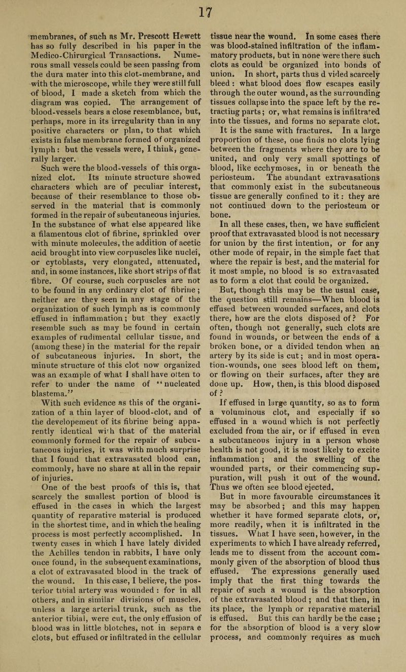 membranes, of such as Mr. Prescott Hewett has so fully described in his paper in the Medico-Chirurgical Transactions. Nume¬ rous small vessels could be seen passing from the dura mater into this clot-membrane, and with the microscope, while they were still full of blood, I made a sketch from which the diagram was copied. The arrangement of blood-vessels bears a close resemblance, but, perhaps, more in its irregularity than in any positive characters or plan, to that which exists in false membrane formed of organized lymph: but the vessels were, I think, gene¬ rally larger. Such were the blood-vessels of this orga¬ nized clot. Its minute structure showed characters which are of peculiar interest, because of their resemblance to those ob¬ served in the material that is commonly formed in the repair of subcutaneous injuries. In the substance of what else appeared like a filamentous clot of fibrine, sprinkled over with minute molecules, the addition of acetic acid brought into view corpuscles like nuclei, or cytoblasts, very elongated, attenuated, and, in some instances, like short strips of flat fibre. Of course, such corpuscles are not to be found in any ordinary clot of fibrine ; neither are they seen in any stage of the organization of such lymph as is commonly eff used in inflammation; but they exactly resemble such as may be found in certain examples of rudimental cellular tissue, and (among these) in the material for the repair of subcutaneous injuries. In short, the minute structure of this clot now organized was an example of what I shall have often to refer to under the name of “nucleated blastema. ” With such evidence as this of the organi¬ zation of a thin layer of blood-clot, and of the developement of its fibrine being appa¬ rently identical wbh that of the material commonly formed for the repair of subcu¬ taneous injuries, it was with much surprise that I found that extravasated blood can, commonly, have no share at all in the repair of injuries. One of the best proofs of this is, that scarcely the smallest portion of blood is effused in the cases in which the largest quantity of reparative material is produced in the shortest time, and in which the healing process is most perfectly accomplished. In twenty cases in which I have lately divided the Achilles tendon in rabbits, 1 have only once found, in the subsequent examinations, a clot of extravasated blood in the track of the wound. In this case, I believe, the pos¬ terior tibial artery was wounded : for in all others, and in similar divisions of muscles, unless a large arterial trunk, such as the anterior tibial, were cut, the only effusion of blood was in little blotches, not in separa e clots, but effused or infiltrated in the cellular tissue near the wound. In some cases there was blood-stained infiltration of the inflam¬ matory products, but in none were there such clots as could be organized into bonds of union. In short, parts thus d vided scarcely bleed : what blood does flow escapes easily through the outer wound, as the surrounding tissues collapse into the space left by the re¬ tracting parts; or, what remains is infiltrated into the tissues, and forms no separate clot. It is the same with fractures. In a large proportion of these, one finds no clots lying between the fragments where they are to be united, and only very small spottings of blood, like ecchymoses, in or beneath the periosteum. The abundant extravasations that commonly exist in the subcutaneous tissue are generally confined to it: they are not continued down to the periosteum or bone. In all these cases, then, we have sufficient proof that extravasated blood is not necessary for union by the first intention, or for any other mode of repair, in the simple fact that where the repair is best, and the material for it most ample, no blood is so extravasated as to form a clot that could be organized. But, though this may be the usual case, the question still remains—When blood is effused between wounded surfaces, and clots there, how are the clots disposed of ? For often, though not generally, such clots are found in wounds, or between the ends of a broken bone, or a divided tendon when an artery by its side is cut; and in most opera¬ tion-wounds, one sees blood left on them, or flowing on their surfaces, after they are done up. How, then, is this blood disposed of ? If effused in large quantity, so as to form a voluminous clot, and especially if so effused in a wound which is not perfectly excluded from the air, or if effused in even a subcutaneous injury in a person whose health is not good, it is most likely to excite inflammation; and the swelling of the wounded parts, or their commencing sup¬ puration, will push it out of the wound. Thus we often see blood ejected. But in more favourable circumstances it may be absorbed; and this may happen whether it have formed separate clots, or, more readily, when it is infiltrated in the tissues. What I have seen, however, in the experiments to which I have already referred, leads me to dissent from the account com¬ monly given of the absorption of blood thus effused. The expressions generally used imply that the first thing towards the repair of such a wound is the absorption of the extravasated blood ; and that then, in its place, the lymph or reparative material is effused. But this can hardly be the case ; for the absorption of blood is a very slow process, and commonly requires as much