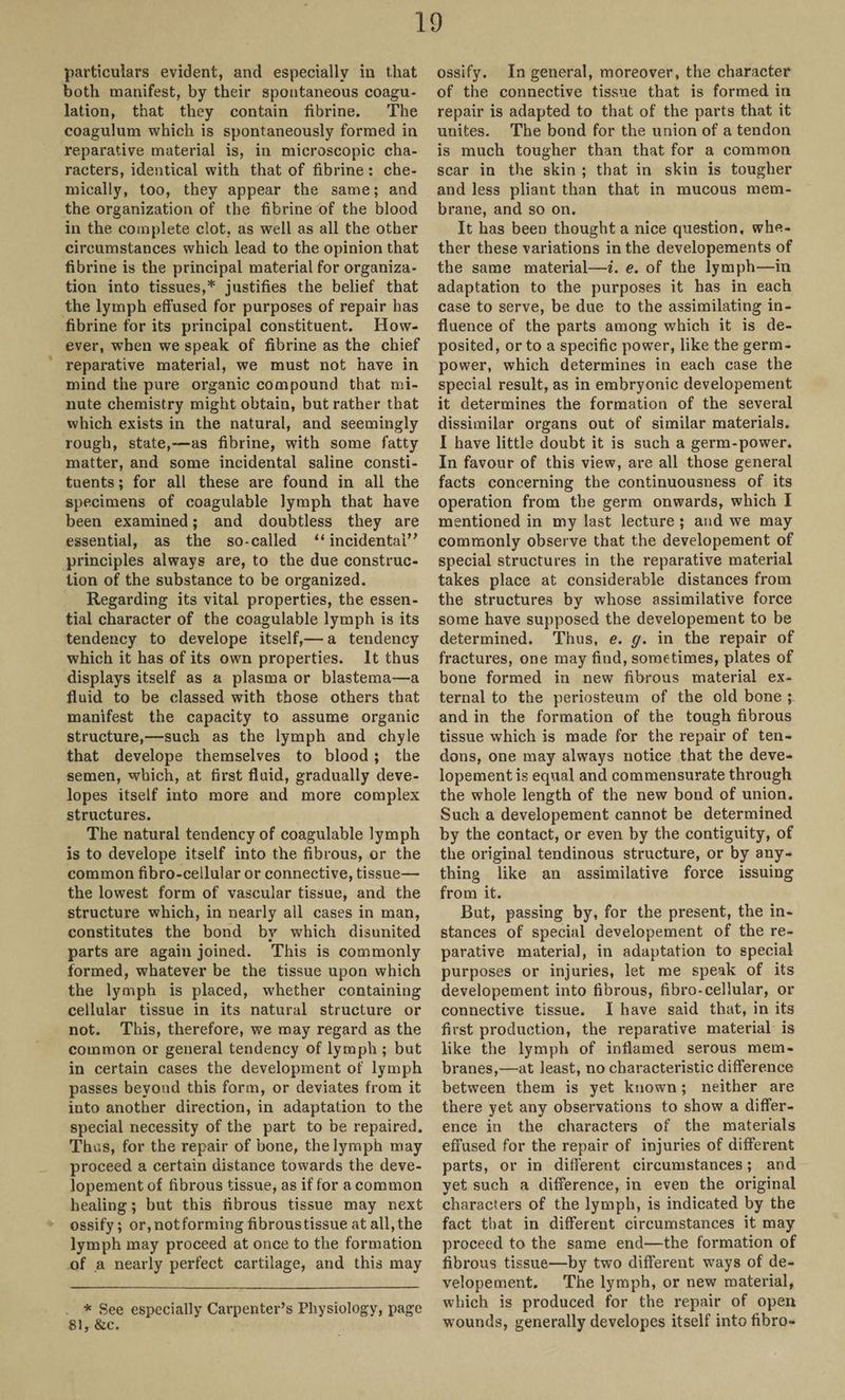 particulars evident, and especially in that both manifest, by their spontaneous coagu¬ lation, that they contain fibrine. The coagulum which is spontaneously formed in reparative material is, in microscopic cha¬ racters, identical with that of fibrine : che¬ mically, too, they appear the same; and the organization of the fibrine of the blood in the complete clot, as well as all the other circumstances which lead to the opinion that fibrine is the principal material for organiza¬ tion into tissues,* justifies the belief that the lymph effused for purposes of repair has fibrine for its principal constituent. How¬ ever, when we speak of fibrine as the chief reparative material, we must not have in mind the pure organic compound that mi¬ nute chemistry might obtain, but rather that which exists in the natural, and seemingly rough, state,—as fibrine, with some fatty matter, and some incidental saline consti¬ tuents ; for all these are found in all the specimens of coagulable lymph that have been examined; and doubtless they are essential, as the so-called “ incidental’’ principles always are, to the due construc¬ tion of the substance to be organized. Regarding its vital properties, the essen¬ tial character of the coagulable lymph is its tendency to develope itself,— a tendency which it has of its own properties. It thus displays itself as a plasma or blastema—a fluid to be classed with those others that manifest the capacity to assume organic structure,—such as the lymph and chyle that develope themselves to blood; the semen, which, at first fluid, gradually deve- lopes itself into more and more complex structures. The natural tendency of coagulable lymph is to develope itself into the fibrous, or the common fibro-cellular or connective, tissue— the lowest form of vascular tissue, and the structure which, in nearly all cases in man, constitutes the bond by which disunited parts are again joined. This is commonly formed, whatever be the tissue upon which the lymph is placed, whether containing cellular tissue in its natural structure or not. This, therefore, we may regard as the common or general tendency of lymph ; but in certain cases the development of lymph passes beyond this form, or deviates from it into another direction, in adaptation to the special necessity of the part to be repaired. Thus, for the repair of bone, the lymph may proceed a certain distance towards the deve¬ lopement of fibrous tissue, as if for a common healing; but this fibrous tissue may next ossify; or, not forming fibrous tissue at all, the lymph may proceed at once to the formation of a nearly perfect cartilage, and this may * See especially Carpenter’s Physiology, page 81, &c. ossify. In general, moreover, the character of the connective tissue that is formed in repair is adapted to that of the parts that it unites. The bond for the union of a tendon is much tougher than that for a common scar in the skin ; that in skin is tougher and less pliant than that in mucous mem¬ brane, and so on. It has been thought a nice question, whe¬ ther these variations in the developements of the same material—i. e. of the lymph—in adaptation to the purposes it has in each case to serve, be due to the assimilating in¬ fluence of the parts among which it is de¬ posited, or to a specific power, like the germ- power, which determines in each case the special result, as in embryonic developement it determines the formation of the several dissimilar organs out of similar materials. I have little doubt it is such a germ-power. In favour of this view, are all those general facts concerning the continuousness of its operation from the germ onwards, which I mentioned in my last lecture ; and we may commonly observe that the developement of special structures in the reparative material takes place at considerable distances from the structures by whose assimilative force some have supposed the developement to be determined. Thus, e. g. in the repair of fractures, one may find, sometimes, plates of bone formed in new fibrous material ex¬ ternal to the periosteum of the old bone ; and in the formation of the tough fibrous tissue which is made for the repair of ten¬ dons, one may always notice that the deve¬ lopement is equal and commensurate through the whole length of the new bond of union. Such a developement cannot be determined by the contact, or even by the contiguity, of the original tendinous structure, or by any¬ thing like an assimilative force issuing from it. But, passing by, for the present, the in¬ stances of special developement of the re¬ parative material, in adaptation to special purposes or injuries, let me speak of its developement into fibrous, fibro-cellular, or connective tissue. I have said that, in its first production, the reparative material is like the lymph of inflamed serous mem¬ branes,—at least, no characteristic difference between them is yet known; neither are there yet any observations to show a differ¬ ence in the characters of the materials effused for the repair of injuries of different parts, or in different circumstances; and yet such a difference, in even the original characters of the lymph, is indicated by the fact that in different circumstances it may proceed to the same end—the formation of fibrous tissue—by two different ways of de¬ velopement. The lymph, or new material, which is produced for the repair of open wounds, generally developes itself intofibro-