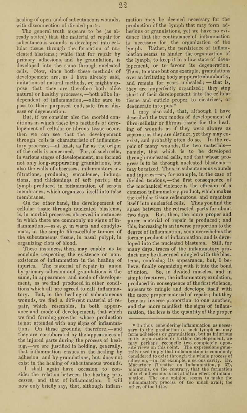healing of open and of subcutaneous wounds, with disconnection of divided parts. The general truth appears to be (as al¬ ready stated) that the material of repair for subcutaneous wounds is developed into cel¬ lular tissue through the formation of nu¬ cleated blastema ; while that for repair by primary adhesions, and by granulation, is developed into the same through nucleated cells. Now, since both these methods of developement are, as I have already said, imitations of natural methods, we might sup¬ pose that they are thei’efore both alike natural or healthy processes,—both alike in¬ dependent of inflammation,—alike sure to pass to their purposed end, safe from dis¬ ease or degeneration. But, if we consider also the morbid con¬ ditions in which these two methods of deve¬ lopement of cellular or fibrous tissue occur, then we can see that the developement through cells is characteristic of inflamma¬ tory processes—at least, as far as the origin of the cells is concerned. For, of such cells, in various stages of developement, are formed not only long-suppurating granulations, but also the walls of abscesses, inflammatory in¬ filtrations, producing succulence, induiq- tions, and thickenings of soft parts; the lymph produced in inflammation of serous membranes, which organizes itself into false membranes. On the other hand, the developement of cellular tissue through nucleated blastema, is, in morbid processes, observed in instances in which there are commonly no signs of in¬ flammation,—as e. g. in warts and condylo- mata, in the simple fibro-cellular tumors of the subcutaneous tissue, in nasal polypi, in organizing clots of blood. These instances, then, may enable us to conclude respecting the existence or non¬ existence of inflammation in the healing of injuries. The material of repair in union by primary adhesion and granulations is the same, in appearance and mode of develope¬ ment, as we find produced in other condi¬ tions which all are agreed to call inflamma¬ tory. But, in the healing of subcutaneous wounds, we find a different material of re¬ pair, which resembles, in both appear¬ ance and mode of developement, that which we find forming growths whose production is not attended with any signs of inflamma¬ tion. On these grounds, therefore,—and they are corroborated by the appearances of the injured parts during the process of heal¬ ing,—we are justified in holding, generally, that inflammation ensues in the healing by adhesion and by granulations, but does not exist in the healing of subcutaneous wounds. I shall again have occasion to con¬ sider the relation between the healing pro¬ cesses, and that of inflammation. I will now only briefly say, that, although inflam¬ mation may be deemed necessary for the production of the lymph that may form ad¬ hesions or granulations, yet we have no evi¬ dence that the continuance of inflammation is necessary for the organization of the lymph. Rather, the persistence of inflam¬ mation seems to hinder the organization of the lymph, to keep it in a low state of deve¬ lopement, or to favour its degeneration. Thus, to name but one example, granulations over an irritating body suppurate abundantly, and remain for years unhealed ; — that is, they are imperfectly organized; they stop short of their developement into the cellular tissue and cuticle proper to cicatrices, or degenerate into pus.* I may also add, that, although I have described the two modes of developement of fibro-cellular or fibrous tissue for the heal¬ ing of wounds as if they were always as separate as they are distinct, yet they may co¬ exist, and probably often do so. In the re¬ pair of many wounds, the two materials— namely, that which is to be developed through nucleated cells, and that whose pro¬ gress is to be through nucleated blastema— may be mixed. Thus,in subcutaneous wounds and injuries—as, for example, in the case of divided tendons,—the first consequence of the mechanical violence is the effusion of a common inflammatory product, which makes the cellular tissue oedematous, and organizes itself into nucleated cells. Thus you find the space between the retracted parts for about two days. But, then, the more proper and purer material of repair is produced ; and this, increasing in an inverse proportion to the degree of inflammation, soon overwhelms the former product of inflammation, and is deve¬ loped into the nucleated blastema. Still, for many days, traces of the inflammatory pro¬ duct may be discerned mingled with the blas¬ tema, confusing its appearance, but, I be¬ lieve, finally organizing with it into the bond of union. So, in divided muscles, and in simple fractures, the inflammatory exudation, produced in consequence of the first violence, appears to mingle and develope itself with the more proper material of repair ; but they bear an inverse proportion to one another, and the more manifest the signs of inflam¬ mation, the less is the quantity of the proper * In thus considering inflammation as neces¬ sary to the production o. such lymph as may form adhesions or granulations, hut as injurious to its organization or further developement, we may perhaps reconcile two completely oppo¬ site views on this point. The expressions gene¬ rally used imply that inflammation is commonly considered to exist through the w hole process of adhesion,—in. for example, a serous cavity. Dr. Macartney (Treatise on Inflammation, p. 37), maintains, on the contrary, that the formation of such adhesions is not at all an effect of inflam¬ mation. The one opinion seems to make the inflammatory process of too much avail; the other, of too little.