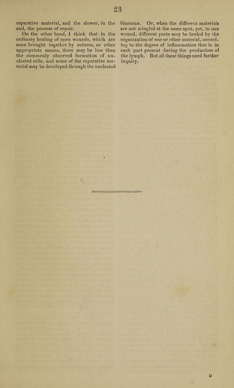 reparative material, and the slower, in the end, the process of repair. On the other hand, I think that in the ordinary healing of open wounds, which are soon brought together by sutures, or other appropriate means, there may be less than the commonly observed formation of nu¬ cleated cells, and some of the reparative ma¬ terial may be developed through the nucleated blastema. Or, when the different materials are not mingled at the same spot, yet, in one wound, different parts may be healed by the organization of one or other material, accord¬ ing to the degree of inflammation that is in each part present during the production of the lymph. But all these things need further inquiry. ©