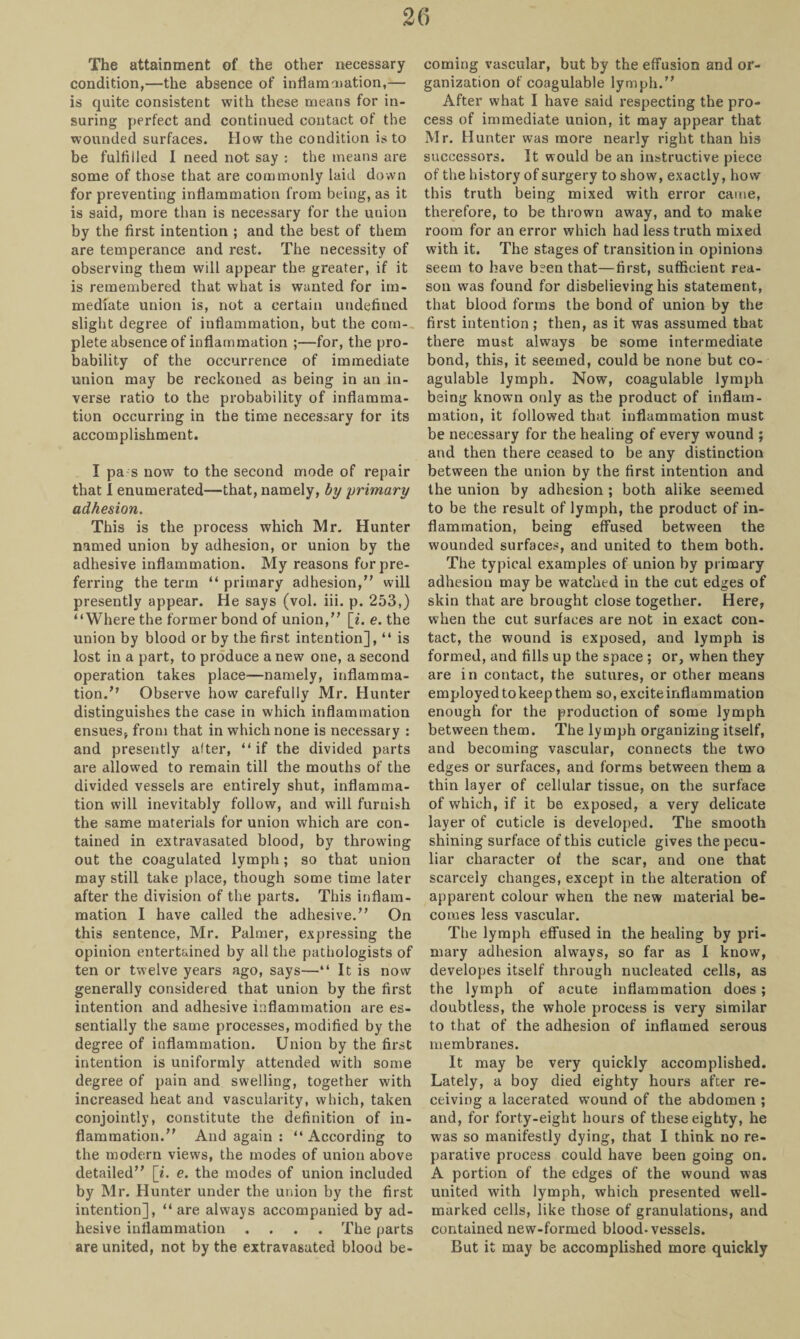 The attainment of the other necessary condition,—the absence of inflammation,— is quite consistent with these means for in¬ suring perfect and continued contact of the wounded surfaces. How the condition is to be fulfilled I need not say : the means are some of those that are commonly laid down for preventing inflammation from being, as it is said, more than is necessary for the union by the first intention ; and the best of them are temperance and rest. The necessity of observing them will appear the greater, if it is remembered that what is wanted for im¬ mediate union is, not a certain undefined slight degree of inflammation, but the com¬ plete absence of inflammation ;—for, the pro¬ bability of the occurrence of immediate union may be reckoned as being in an in¬ verse ratio to the probability of inflamma¬ tion occurring in the time necessary for its accomplishment. I pa s now to the second mode of repair that I enumerated—that, namely, by primary adhesion. This is the process which Mr. Hunter named union by adhesion, or union by the adhesive inflammation. My reasons for pre¬ ferring the term “ primary adhesion,” will presently appear. He says (vol. iii. p. 253,) “Where the former bond of union,” [«'. e. the union by blood or by the first intention], “ is lost in a part, to produce a new one, a second operation takes place—namely, inflamma¬ tion.’’ Observe how carefully Mr. Hunter distinguishes the case in which inflammation ensues* from that in which none is necessary : and presently alter, “ if the divided parts are allowed to remain till the mouths of the divided vessels are entirely shut, inflamma¬ tion will inevitably follow, and will furnish the same materials for union which are con¬ tained in extravasated blood, by throwing out the coagulated lymph ; so that union may still take place, though some time later after the division of the parts. This inflam¬ mation I have called the adhesive.” On this sentence, Mr. Palmer, expressing the opinion entertained by all the pathologists of ten or twelve years ago, says—“ It is now generally considered that union by the first intention and adhesive inflammation are es¬ sentially the same processes, modified by the degree of inflammation. Union by the first intention is uniformly attended with some degree of pain and swelling, together with increased heat and vascularity, which, taken conjointly, constitute the definition of in¬ flammation.” And again : “ According to the modern views, the modes of union above detailed” [i. e. the modes of union included by Mr. Hunter under the union by the first intention], “ are always accompanied by ad¬ hesive inflammation .... The parts are united, not by the extravasated blood be¬ coming vascular, but by the effusion and or¬ ganization of coagulable lymph.” After what I have said respecting the pro¬ cess of immediate union, it may appear that Mr. Hunter was more nearly right than his successors. It would be an instructive piece of the history of surgery to show, exactly, how this truth being mixed with error came, therefore, to be thrown away, and to make room for an error which had less truth mixed with it. The stages of transition in opinions seem to have been that—first, sufficient rea¬ son was found for disbelieving his statement, that blood forms the bond of union by the first intention; then, as it was assumed that there must always be some intermediate bond, this, it seemed, could be none but co¬ agulable lymph. Now, coagulable lymph being known only as the product of inflam¬ mation, it followed that inflammation must be necessary for the healing of every wound ; and then there ceased to be any distinction between the union by the first intention and the union by adhesion ; both alike seemed to be the result of lymph, the product of in¬ flammation, being effused between the wounded surfaces, and united to them both. The typical examples of union by primary adhesion may be watched in the cut edges of skin that are brought close together. Here, when the cut surfaces are not in exact con¬ tact, the wound is exposed, and lymph is formed, and fills up the space ; or, when they are in contact, the sutures, or other means employed to keep them so, excite inflammation enough for the production of some lymph between them. The lymph organizing itself, and becoming vascular, connects the two edges or surfaces, and forms between them a thin layer of cellular tissue, on the surface of which, if it be exposed, a very delicate layer of cuticle is developed. The smooth shining surface of this cuticle gives the pecu¬ liar character of the scar, and one that scarcely changes, except in the alteration of apparent colour when the new material be¬ comes less vascular. The lymph effused in the healing by pri¬ mary adhesion always, so far as I know, developes itself through nucleated cells, as the lymph of acute inflammation does; doubtless, the whole process is very similar to that of the adhesion of inflamed serous membranes. It may be very quickly accomplished. Lately, a boy died eighty hours after re¬ ceiving a lacerated wound of the abdomen ; and, for forty-eight hours of these eighty, he was so manifestly dying, that I think no re¬ parative process could have been going on. A portion of the edges of the wound was united with lymph, which presented well- marked cells, like those of granulations, and contained new-formed blood-vessels. But it may be accomplished more quickly