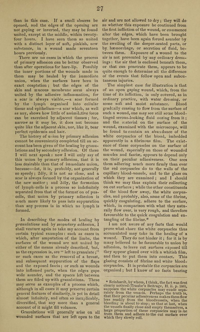 than in this case. If a small abscess be opened, and the edges of the opening are not gaping or inverted, they may be found united, except at the middle, within twenty- four hours. I have seen them so united with a distinct layer of soft, pinkish, new substance, in a wound made seventeen hours previously. There are no cases in which the process of primary adhesion can be better observed than after operations for hare-lip. Possibly the inner portions of the wounds made in them may be healed by the immediate union, when the surfaces have been in exact coaptation ; but the edges of the skin and mucous membrane seem always united by the adhesive inflammation, for a scar is always visible,—a scar formed by the lymph organised into cellular tissue and epithelium—a scar which, as well as any, shows how little of assimilative force can be exercised by adjacent tissues ; for, narrow as it may be, it does not become quite like the adjacent skin, nor, like it, bear perfect epidermis and hair. The history of union by primary adhesion cannot be convenientiy completed till an ac¬ count has been given of the healing by granu¬ lations and by secondary adhesion. Of these I will next speak : now I will only say of this union by primary adhesion, that it is less desirable than that of immediate union, because—1st, it is, probably, not generally so speedy; 2diy, it is not so close, and a scar is always formed by the organization of the new matter ; and 3dly, the formation of lymph-cells is a process so indefinitely separated from that of the format on of pus- cells, that union by primary adhesion is much more likely to pass into suppuration than any process is in which no lymph is formed. In describing the modes of healing by granulations and by secondary adhesion, I shall venture again to take my account from certain typical examples : such as cases in which, after amputation of the limbs, the surfaces of the wound are not united by either of the means already described, but, as the expression is, are “ left to granulate or such cases as the removal of a breast, and subsequent suppuration of the flaps and the exposed fascia; or such as wounds into inflamed parts, when the edges gape wide asunder, and the spaces left between them are filled up with granulations. These may serve as examples of a process which, although in all cases it may preserve certain general features of similarity, is yet in detail almost infinitely, and often so inexplicably, diversified, that any more than a general account of it might fill volumes. Granulations will generally arise on all wounded surfaces that are left open to the air and are not allowed to dry; they will do so whether this exposure be continued from the first infliction of the wound, or commence after the edges, which have been brought together, have been again forced asunder by the swelling of the deeper-seated parts, or by haemorrhage, or secretion of fluid, be¬ tween them. Exposure of a wound to the air is not prevented by any ordinary dress¬ ings : the air that is enclosed beneath them, or that can penetrate them, appears to be quite enough to determine all the difference of the events that follow open and subcu¬ taneous injuries. The simplest case for illustration is that of an open gaping wound, which, from the time of its infliction, is only covered, as in ordinary practice, with water dressing, or some soft and moist substance. Blood gradually ceasing to flow from the surface of such a wound, one may see stiil some blood- tinged serous-looking fluid oozing from it; and the material on the surface of the wound, examined with the microscope, will be found to contain an abundance of the white corpuscles of the blood, imbedded apparently in a fibrinous film. The exist¬ ence of these corpuscles on the surface of the wound, especially on those of wounded muscles and fasciae, appears to depend only on their peculiar adhesiveness. One sees them adhering much more firmly than ever the red corpuscles do to the walls of the capillary blood-vessels, and to the glass on which they are examined ; and I should think we may thus explain their collecting on cut surfaces ; while the other constituents of the blood flow away, the white corpus¬ cles, and probably, also, some of the fibrine, quickly coagulating, adhere to the surface, which, in comparison with what they natu¬ rally flow over, is very rough, and therefore favourable to the quick coagulation and en¬ tangling of the fibrine.* I am not aware of any facts that would prove what share the white corpuscles thus accumulated may take in the healing of a wound. They do not hinder it; for it is by many believed to be favourable to union by adhesion, to leave cut surfaces exposed till they appear glazed over with a whitish film, and then to put them into contact. This glazing consists of fibrine and white blood- corpuscles. It is probable the corpuscles are organised ; but I know of no facts bearing * Reinhardt, by whom, I think, the fact was first clearly noticed (Traube’s Beitrage, H. ii. p. 188), supposes the white corpuscles may exude sepa¬ rately from the vessels. Perhaps the truth is, that their peculiar adhesiveness makes them flow less readily from the bloodvessels, when the bleeding is about to stop; so that at last, when the vessels finally close and empty themselves, a large proportion of these corpuscles may is^ue from them and adhere to the cut surface over which they slowly roll.