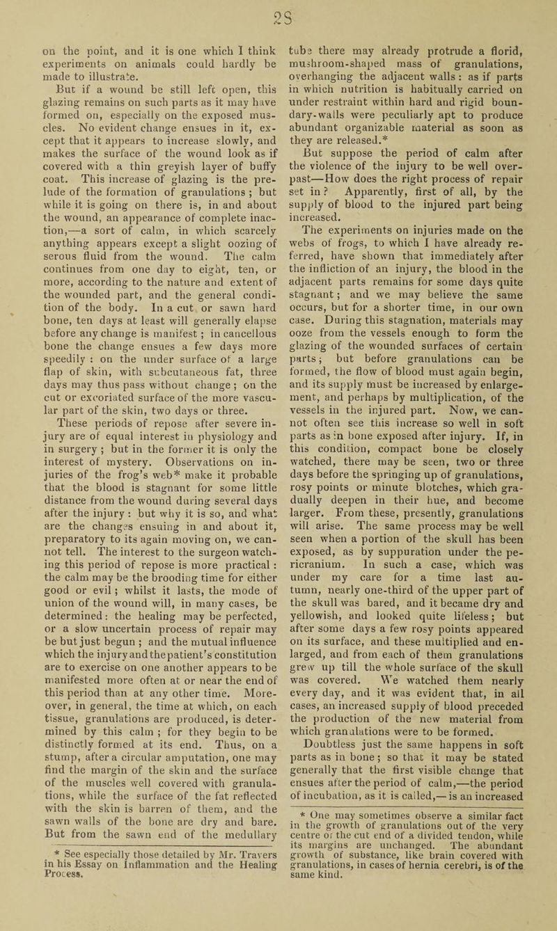 2S on the point, and it is one which I think experiments on animals could hardly be made to illustrate. But if a wound be still left open, this glazing remains on such parts as it may have formed on, especially on the exposed mus¬ cles. No evident change ensues in it, ex¬ cept that it appears to increase slowly, and makes the surface of the wound look as if covered with a thin greyish layer of buffy coat. This increase of glazing is the pre¬ lude of the formation of granulations ; but while it is going on there is, in and about the wound, an appearance of complete inac¬ tion,—a sort of calm, in which scarcely anything appears except a slight oozing of serous fluid from the wound. The calm continues from one day to eight, ten, or more, according to the nature and extent of the wounded part, and the general condi¬ tion of the body. In a cut or sawn hard bone, ten days at least will generally elapse before any change is manifest; in cancellous bone the change ensues a few days more speedily : on the under surface of a large flap of skin, with subcutaneous fat, three days may thus pass without change ; on the cut or excoriated surface of the more vascu¬ lar part of the skin, two days or three. These periods of repose after severe in¬ jury are of equal interest in physiology and in surgery ; but in the former it is only the interest of mystery. Observations on in¬ juries of the frog’s web* make it probable that the blood is stagnant for some little distance from the wound during several days after the injury : but why it is so, and what are the changes ensuing in and about it, preparatory to its again moving on, we can¬ not tell. The interest to the surgeon watch¬ ing this period of repose is more practical: the calm may be the brooding time for either good or evil; whilst it lasts, the mode of union of the wound will, in many cases, be determined: the healing may be perfected, or a slow uncertain process of repair may be but just begun ; and the mutual influence which the injury and thepatient’s constitution are to exercise on one another appears to be manifested more often at or near the end of this period than at any other time. More¬ over, in general, the time at which, on each tissue, granulations are produced, is deter¬ mined by this calm ; for they begin to be distinctly formed at its end. Thus, on a stump, after a circular amputation, one may find the margin of the skin and the surface of the muscles well covered with granula¬ tions, while the surface of the fat reflected with the skin is barren of them, and the sawn walls of the bone are dry and bare. But from the sawn end of the medullary tube there may already protrude a florid, mushroom-shaped mass of granulations, overhanging the adjacent walls : as if parts in which nutrition is habitually carried on under restraint within hard and rigid boun¬ dary-walls were peculiarly apt to produce abundant organizable material as soon as they are released.* But suppose the period of calm after the violence of the injury to be well over¬ past— How does the right process of repair set in ? Apparently, first of all, by the supply of blood to the injured part being increased. The experiments on injuries made on the webs of frogs, to which I have already re¬ ferred, have shown that immediately after the infliction of an injury, the blood in the adjacent parts remains for some days quite stagnant; and we may believe the same occurs, but for a shorter time, in our own case. During this stagnation, materials may ooze from the vessels enough to form the glazing of the wounded surfaces of certain parts; but before granulations can be formed, the flow of blood must again begin, and its supply must be increased by enlarge¬ ment, and perhaps by multiplication, of the vessels in the injured part. Now, we can¬ not often see this increase so well in soft parts as in bone exposed after injury. If, in this condition, compact bone be closely watched, there may be seen, two or three days before the springing up of granulations, rosy points or minute blotches, which gra¬ dually deepen in their hue, and become larger. From these, presently, granulations will arise. The same process may be well seen when a portion of the skull has been exposed, as by suppuration under the pe¬ ricranium. In such a case, which was under my care for a time last au¬ tumn, nearly one-third of the upper part of the skull was bared, and it became dry and yellowish, and looked quite lifeless; but after some days a few rosy points appeared on its surface, and these multiplied and en¬ larged, and from each of them granulations grew up till the whole surface of the skull was covered. We watched them nearly every day, and it was evident that, in all cases, an increased supply of blood preceded the production of the new material from which granulations were to be formed. Doubtless just the same happens in soft parts as in bone; so that it may be stated generally that the first visible change that ensues after the period of calm,—the period of incubation, as it is cailed,— is an increased * One may sometimes observe a similar fact in the growth of granulations out of the very centre or the cut end of a divided tendon, while its margins are unchanged. The abundant growth of substance, like brain covered with granulations, in cases of hernia cerebri, is of the same kind. * See especially those detailed by Mr. Travers in his Essay on Inflammation and the Healing Process.