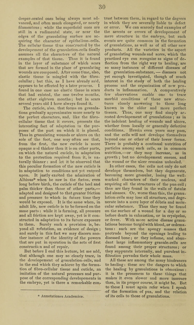 deeper-seated ones being always most ad¬ vanced, and often much elongated, or nearly filamentous ; while the superficial ones are still in a rudimental state, or near the edges of the granulating surface are ac¬ quiring the character of epithelium-cells. The cellular tissue thus constructed by the developement of the granulation-cells finally assumes all the characters of the natural examples of that tissue. Thus it is found in the layer of substance of which scars that are formed in the place of granulating wounds are composed. After some time, also, elastic tissue is mingled with the fibro- celullar ; but this, as I have already said, appears to be effected by a later process. I found in one case no elastic tissue in scars that had existed, the one twelve months, the other eighteen months; but in scars several years old I have always found it. The cuticle, also, that forms on granula¬ tions gradually approximates more nearly to the perfect characters, and, like the fibro- cellular tissue that it covers, presents the interesting fact of adaptation to the pur¬ poses of the part on which it is placed. Thus in granulating wounds or ulcers on the sole of the foot, one may often see that, from the first, the new cuticle is more opaque and thicker than it is on other parts, on which the natural cuticle, in adaptation to the protection required from it, is na¬ turally thinner : and let it be observed that this peculiar formation of the new cuticle is in adaptation to conditions not yet entered upon. It justly excited the admiration of Albinus* when he saw in the foetus, even long before birth, the cuticle of the heel and palm thicker than those of other parts,— adapted and designed to that greater friction and pressure to which in future time they would be exposed. It is the same when, in adult life, new cuticle is to be formed on the same parts : while it is forming, all pressure and all friction are kept away, yet is it con¬ structed in adaptation to its future exposure to them. Surely such a provision is, be¬ yond all refutation, an evidence of design ; and surely in this fact we may discern ano¬ ther instance of the identity of the powers that are put in operation in the acts of first constructicn and of repair. But before I end this lecture, let me add, that although one may so clearly trace, in the developement of granulation-cells, and in the end which they achieve by the forma¬ tion of fibro-cellular tissue and cuticle, an imitation of the natural processes and pur¬ pose of the corresponding developements in the embryo, yet is there a remarkable con¬ trast between them, in regard to the degrees in which they are severally liable to defect or error. We can scarcely find examples of the arrests or errors of developement of mere structure in the embryo, but such events are quite common in the formation of granulations, as well as of all other new products. All the varieties in the aspect of granulating wounds and sores, which the practised eye can recognise as signs of de¬ flection from the right way to healing, are so many instances of different diseases of the granulation-substance, — diseases not yet enough investigated, though of much interest in the study of both the healing process and the organization of new pro¬ ducts in inflammation. A comparatively few observations enable one to trace morbid conditions of these new struc¬ tures closely answering to those long known in the older and more perfect tissues. Thus, one may find simply ar¬ rested developement of granulations ; as in the indolent healing of wounds and ulcers, whether from locally or generally defective conditions. Herein even years may pass, and the cells will not develope themselves beyond one or other of their lower forms. There is probably a continual nutrition of particles among such cells, as in common nutrition,—or they may increase, as in growth ; but no developement ensues, and the wound or the ulcer remains unhealed. In other cases, the cells not only do not develope themselves, but they degenerate, becoming more granular, losing the well- marked characters of their nucleus, and acquiring all the structures of the pus-cell; thus are they found in the walls of fistulse and sinuses. Or, worse than this, the granu¬ lation-cells may lose all structure, and dege¬ nerate into a mere layer of debris and mole¬ cular substance. Thus they may be found on the surface of a wound for a day or so before death in exhaustion, or in erysipelas, or fever. With more active disease granu¬ lations become turgid with blood, or oedema- tous: such are the spongy masses that protrude beyond the openings leading to diseased bone; or they inflame, and abun¬ dant large inflammatory granule-cells are found among their proper structures; or they suppurate internally, and purulent in¬ filtration pervades their whole mass. All these are among the many hindrances to healing: these are the dangers to which the healing by granulations is obnoxious : it is the proneness to these things that makes it even slower and more insecure than, in its proper course, it might be. But to these I must again refer when I speak ■of the formation of pus, and the relation of its cells to those of granulations. * Annotationes Academics.
