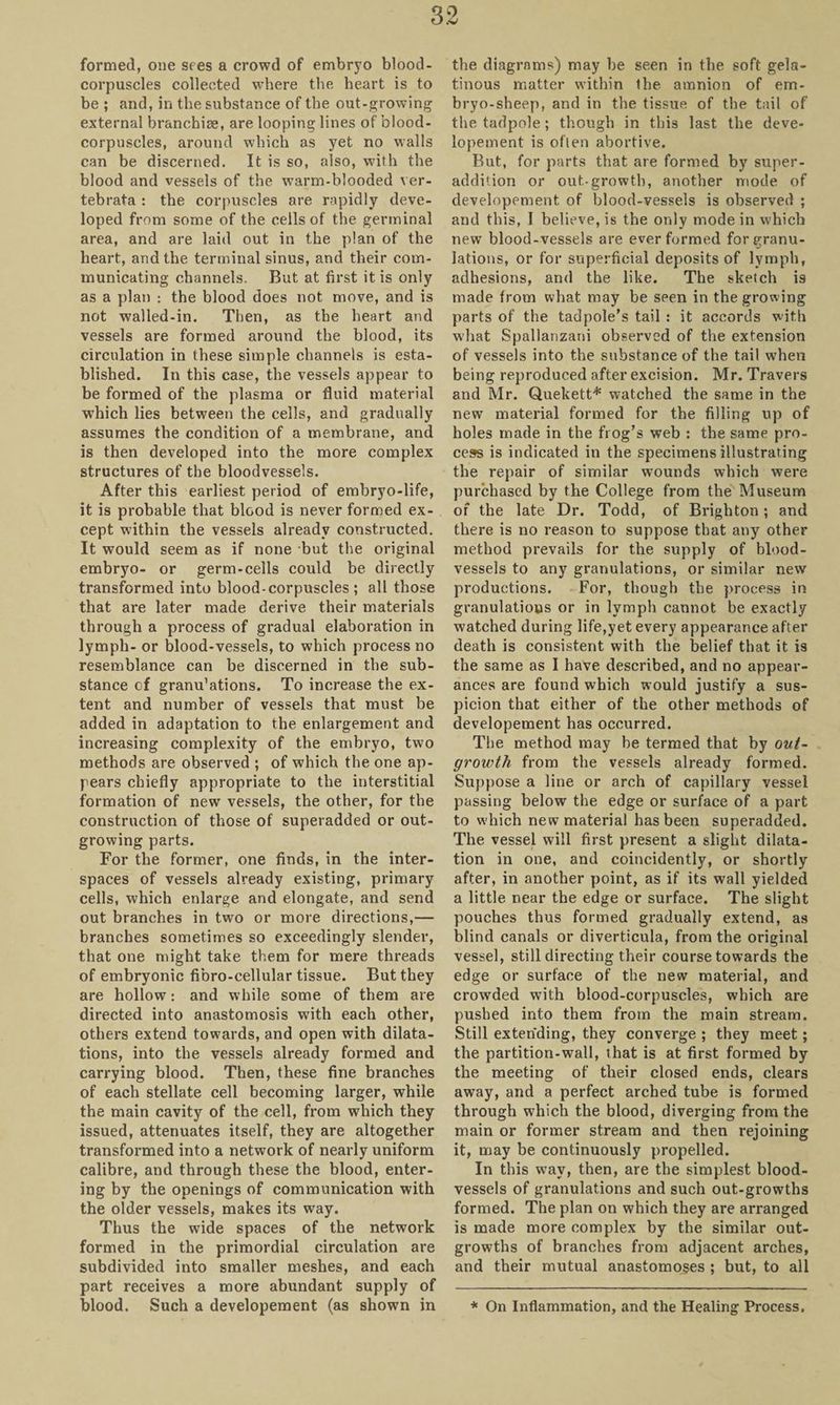 formed, one sees a crowd of embryo blood- corpuscles collected where the heart is to be ; and, in the substance of the out-growing external branchiae, are looping lines of blood- corpuscles, around which as yet no walls can be discerned. It is so, also, with the blood and vessels of the warm-blooded ver- tebrata : the corpuscles are rapidly deve¬ loped from some of the cells of the germinal area, and are laid out in the plan of the heart, and the terminal sinus, and their com¬ municating channels. But at first it is only as a plan : the blood does not move, and is not walled-in. Then, as the heart and vessels are formed around the blood, its circulation in these simple channels is esta¬ blished. In this case, the vessels appear to be formed of the plasma or fluid material which lies between the cells, and gradually assumes the condition of a membrane, and is then developed into the more complex structures of the bloodvessels. After this earliest period of embryo-life, it is probable that blood is never formed ex¬ cept within the vessels already constructed. It would seem as if none but the original embryo- or germ-cells could be directly transformed into blood-corpuscles ; all those that are later made derive their materials through a process of gradual elaboration in lymph- or blood-vessels, to which process no resemblance can be discerned in the sub¬ stance of granu’ations. To increase the ex¬ tent and number of vessels that must be added in adaptation to the enlargement and increasing complexity of the embryo, two methods are observed ; of which the one ap¬ pears chiefly appropriate to the interstitial formation of new vessels, the other, for the construction of those of superadded or out¬ growing parts. For the former, one finds, in the inter¬ spaces of vessels already existing, primary cells, which enlarge and elongate, and send out branches in two or more directions,— branches sometimes so exceedingly slender, that one might take them for mere threads of embryonic fibro-cellular tissue. But they are hollow: and while some of them are directed into anastomosis with each other, others extend towards, and open with dilata¬ tions, into the vessels already formed and carrying blood. Then, these fine branches of each stellate cell becoming larger, while the main cavity of the cell, from which they issued, attenuates itself, they are altogether transformed into a network of nearly uniform calibre, and through these the blood, enter¬ ing by the openings of communication with the older vessels, makes its way. Thus the wide spaces of the network formed in the primordial circulation are subdivided into smaller meshes, and each part receives a more abundant supply of blood. Such a developement (as shown in the diagrams) may be seen in the soft gela¬ tinous matter within the amnion of em¬ bryo-sheep, and in the tissue of the tail of the tadpole; though in this last the deve¬ lopement is often abortive. But, for parts that are formed by super- addition or out-growth, another mode of developement of blood-vessels is observed ; and this, I believe, is the only mode in which new blood-vessels are ever formed for granu¬ lations, or for superficial deposits of lymph, adhesions, and the like. The sketch is made from what may be seen in the growing parts of the tadpole’s tail : it accords with what Spallanzani observed of the extension of vessels into the substance of the tail when being reproduced after excision. Mr. Travers and Mr. Quekett* watched the same in the new material formed for the filling up of holes made in the frog’s web : the same pro¬ cess is indicated in the specimens illustrating the repair of similar wounds which were purchased by the College from the Museum of the late Dr. Todd, of Brighton ; and there is no reason to suppose that any other method prevails for the supply of blood¬ vessels to any granulations, or similar new productions. For, though the process in granulations or in lymph cannot be exactly watched during life,yet every appearance after death is consistent with the belief that it is the same as I have described, and no appear¬ ances are found which would justify a sus¬ picion that either of the other methods of developement has occurred. The method may be termed that by out¬ growth from the vessels already formed. Suppose a line or arch of capillary vessel passing below the edge or surface of a part to which new material has been superadded. The vessel will first present a slight dilata¬ tion in one, and coincidently, or shortly after, in another point, as if its wall yielded a little near the edge or surface. The slight pouches thus formed gradually extend, as blind canals or diverticula, from the original vessel, still directing their course towards the edge or surface of the new material, and crowded with blood-corpuscles, which are pushed into them from the main stream. Still extending, they converge ; they meet; the partition-wall, that is at first formed by the meeting of their closed ends, clears away, and a perfect arched tube is formed through which the blood, diverging from the main or former stream and then rejoining it, may be continuously propelled. In this way, then, are the simplest blood¬ vessels of granulations and such out-growths formed. The plan on which they are arranged is made more complex by the similar out¬ growths of branches from adjacent arches, and their mutual anastomoses ; but, to all * On Inflammation, and the Healing Process.