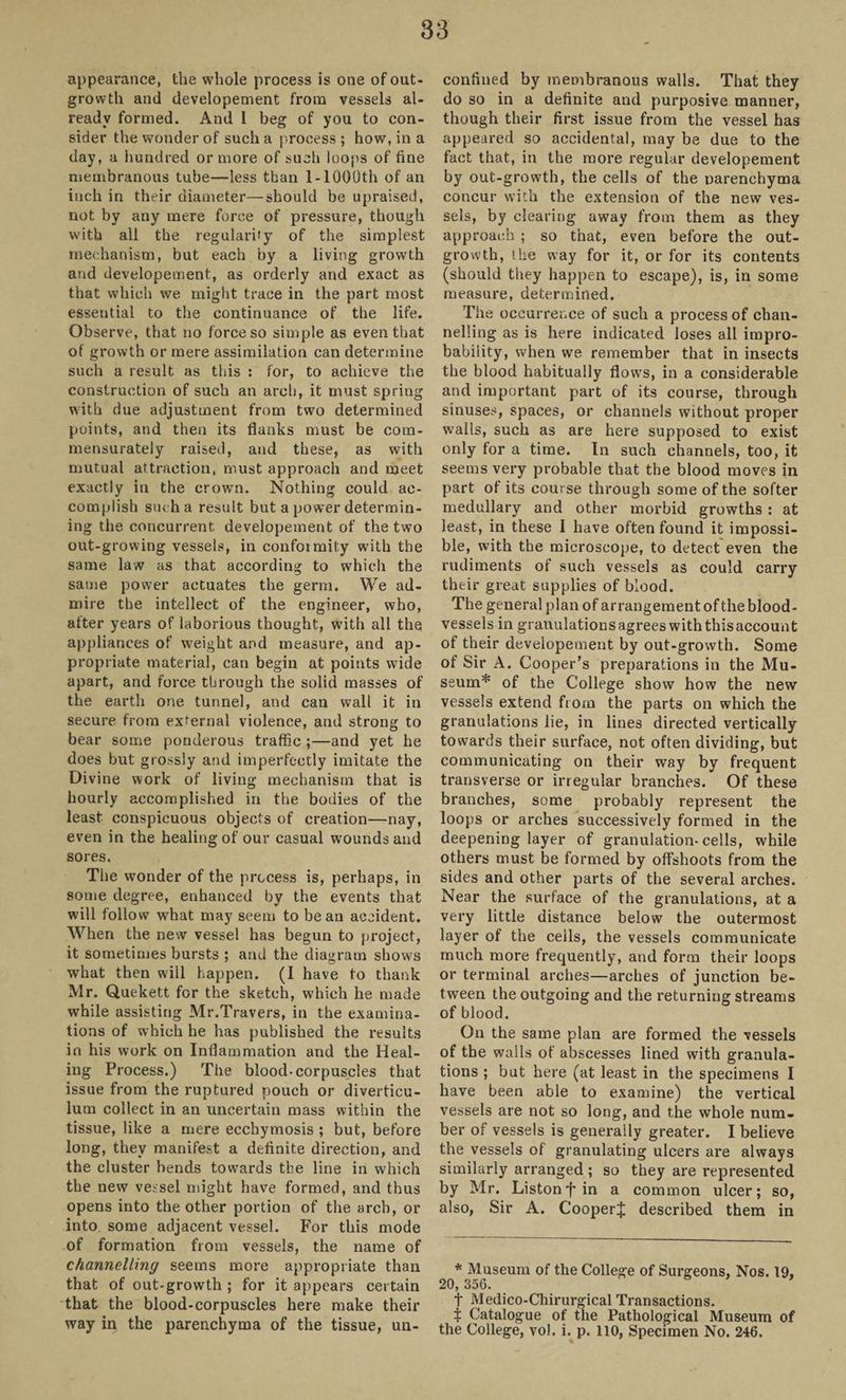 appearance, the whole process is one of out¬ growth and developement from vessels al¬ ready formed. And I beg of you to con¬ sider the wonder of such a process ; how, in a day, a hundred or more of such loops of fine membranous tube—less than 1- 1000th of an inch in their diameter—should be upraised, not by any mere force of pressure, though with all the regularity of the simplest mechanism, but each by a living growth and developement, as orderly and exact as that which we might trace in the part most esseutial to the continuance of the life. Observe, that no force so simple as even that of growth or mere assimilation can determine such a result as this : for, to achieve the construction of such an arch, it must spring with due adjustment from two determined points, and then its flanks must be com- mensurately raised, and these, as with mutual attraction, must approach and meet exactly in the crown. Nothing could ac¬ complish such a result but a power determin¬ ing the concurrent developement of the two out-growing vessels, in confoimity with the same law as that according to which the same power actuates the germ. We ad¬ mire the intellect of the engineer, who, after years of laborious thought, with all the appliances of weight and measure, and ap¬ propriate material, can begin at points wide apart, and force through the solid masses of the earth one tunnel, and can wall it in secure from external violence, and strong to bear some ponderous traffic ;—and yet he does but grossly and imperfectly imitate the Divine work of living mechanism that is hourly accomplished in the bodies of the least conspicuous objects of creation—nay, even in the healing of our casual wounds and sores. The wonder of the process is, perhaps, in some degree, enhanced by the events that will follow what may seem to bean accident. When the new vessel has begun to project, it sometimes bursts ; and the diagram show's what then will happen. (I have to thank Mr. Quekett for the sketch, which he made while assisting Mr.Travers, in the examina¬ tions of which he has published the results in his work on Inflammation and the Heal¬ ing Process.) The blood-corpuscles that issue from the ruptured pouch or diverticu¬ lum collect in an uncertain mass within the tissue, like a mere eccbymosis ; but, before long, they manifest a definite direction, and the cluster bends towards the line in which the new vessel might have formed, and thus opens into the other portion of the arch, or into some adjacent vessel. For this mode of formation from vessels, the name of channelling seems more appropriate than that of out-growth ; for it appears certain that the blood-corpuscles here make their way in the parenchyma of the tissue, un¬ confined by membranous walls. That they do so in a definite and purposive manner, though their first issue from the vessel has appeared so accidental, may be due to the fact that, in the more regular developement by out-growth, the cells of the parenchyma concur with the extension of the new ves¬ sels, by clearing away from them as they approach ; so that, even before the out¬ growth, the way for it, or for its contents (should they happen to escape), is, in some measure, determined. The occurrence of such a process of chan¬ nelling as is here indicated loses all impro¬ bability, when we remember that in insects the blood habitually flows, in a considerable and important part of its course, through sinuses, spaces, or channels without proper walls, such as are here supposed to exist only for a time. In such channels, too, it seems very probable that the blood moves in part of its course through some of the softer medullary and other morbid growths : at least, in these I have often found it impossi¬ ble, with the microscope, to detect even the rudiments of such vessels as could carry their great supplies of blood. The general plan of arrangement of the blood¬ vessels in granulationsagrees withthisaccount of their developement by out-growth. Some of Sir A. Cooper’s preparations in the Mu¬ seum* of the College show how the new vessels extend from the parts on which the granulations lie, in lines directed vertically towards their surface, not often dividing, but communicating on their way by frequent transverse or irregular branches. Of these branches, some probably represent the loops or arches successively formed in the deepening layer of granulation-cells, while others must be formed by offshoots from the sides and other parts of the several arches. Near the surface of the granulations, at a very little distance below the outermost layer of the cells, the vessels communicate much more frequently, and form their loops or terminal arches—arches of junction be¬ tween the outgoing and the returning streams of blood. On the same plan are formed the vessels of the walls of abscesses lined with granula¬ tions ; but here (at least in the specimens I have been able to examine) the vertical vessels are not so long, and the whole num¬ ber of vessels is generally greater. I believe the vessels of granulating ulcers are always similarly arranged; so they are represented by Mr. Liston fin a common ulcer; so, also, Sir A. Cooperf described them in * Museum of the College of Surgeons, Nos. 19, 20, 356. t Medico-Chirurgical Transactions, t Catalogue of the Pathological Museum of the College, vol. i. p. 110, Specimen No. 246.