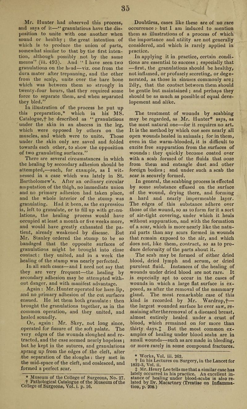 Mr. Hunter had observed this process, and says of it—“ granulations have the dis¬ position to unite with one another when sound or healthy ; the great intention of which is to produce the union of parts, somewhat similar to that by the first inten¬ tion, although possibly not by the same means” (iii. 493). And '* I have seen two granulations on the head—viz. one from the dura mater after trepanning, and the other from the scalp, unite over the bare bone which was between them so strongly in twenty-four hours, that they required some force to separate them, and when separated they bled.” In illustration of the process he put up this preparation,* which in his MS. Catalogue,'f' he described as “ granulations under the skin in an abscess in the leg, which were opposed by others on the muscles, and which were to unite. Those under the skin only are saved and folded towards each other, to show the opposition of two granulating surfaces.” There are several circumstances in which the healing by secondary adhesion should be attempted,—such, for example, as I wit¬ nessed in a case which was lately in St. Bartholomew’s. After an ordinary circular amputation of the thigh, no immediate union and no primary adhesion had taken place, and the whole interior of the stump was granulating. Had it been, as the expression is, left to granulate, or to fill up with granu¬ lations, the healing process would have occupied at least a month or five weeks more, and would have greatly exhausted the pa¬ tient, already weakened by disease. But Mr. Stanley ordered the stump to be so bandaged that the opposite surfaces of granulations might be brought into close contact: they united, and in a week the healing of the stump was nearly perfected. In all such cases—and I need not say that they are very frequent—the healing by secondary adhesion may be attempted with¬ out danger, and with manifest advantage. Again : Mr. Hunter operated for hare-lip, and no primary adhesion of the cut surfaces ensued. He let them both granulate : then brought the granulations together, as in the common operation, and they united, and healed soundly. Or, again: Mr. Skey, not long since, operated for fissure of the soft palate. The very edges of the wounds sloughed and re¬ tracted, and the case seemed nearly hopeless ; but he kept in the sutures, and granulations sprang up from the edges of the cleft, after the separation of the sloughs : they met in the mid-space of the cleft, and coalesced, and formed a perfect scar. * Museum of the College of Surgeons, No. 27. t Pathological Catalogue of the Museum of the College of Surgeons, Vol. i. p. 16. Doubtless, cases like these are of no rare occurrence but I am induced to mention them as illustrations of a process of which the importance and utility are not generally considered, and which is rarely applied in practice. In applying it in practice, certain condi¬ tions are essential to success ; especially that —first, the granulations should be healthy, not inflamed, or profusely secreting, or dege¬ nerated, as those in sinuses commonly are ; 2dly, that the contact between them should be gentle but maintained ; and perhaps they should be as much as possible of equal deve- lopement and alike. The treatment of wounds by scabbing may be regarded, as Mr. Hunter* says, as the most natural one—for it requires no art. It is the method by which one sees nearly all open wounds healed in animals ; for in them, even in the warm-blooded, it is difficult to excite free suppuration from the surfaces of wounds : they quickly become coated over with a scab formed of the fluids that ooze from them and entangle dust and other foreign bodies ; and under such a scab the scar is securely formed. In general, the scabbing process is effected by some substance effused on the surface of the wound, drying there, and forming a hard and nearly impermeable layer. The edges of this substance adhere over those of the wound, so as to form for it a sort of air-tight covering, under which it heals without suppuration, and with the formation of a scar, which is more nearly like the natu¬ ral parts than any scars formed in wounds that remain exposed to the air, and which does not, like them, contract, so as to pro¬ duce deformity of the parts about it. The scab may be formed of either dried blood, dried lymph and serum, or dried purulent fluid. Instances of the healing of wounds under dried blood are not rare. It is especially apt to occur in the cases of wounds in which a large flat surface is ex¬ posed, as after the removal of the mammary gland. The most remarkable case of this kind is recorded by Mr. Wardrop,f— the largest wounded surface he ever saw, re¬ maining after the removal of a diseased breast, almost entirely healed under a crust of blood, which remained on for more than thirty days.J But the most common ex¬ amples of healing under blood scabs are in small wounds—such as are made in bleeding, or more rarely in some compound fractures. * Works, Vol. iii. 262. f In his Lectures on Surgery, in the Lancet for 1832-3, Vol. ii. X Mr. Henry Lee tells me that a similar case has lately occurred in his practice. An excellent in¬ stance of healing under blood-scabs is also re¬ lated by Dr. Macartney (Treatise on Inflamma¬ tion, p. 208.)