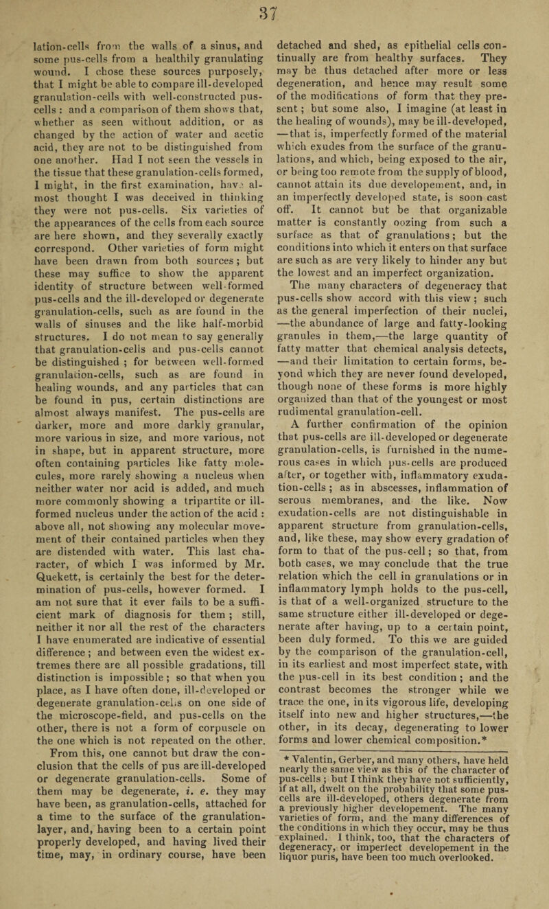 lation-cells from the walls of a sinus, and some pus-cells from a healthily granulating wound. I chose these sources purposely, that I might be able to compare ill-developed granulation-cells with well-constructed pus- cells : and a comparison of them shows that, whether as seen without addition, or as changed by the action of water and acetic acid, they are not to be distinguished from one another. Had I not seen the vessels in the tissue that these granulation-cells formed, 1 might, in the first examination, hav.^ al¬ most thought I was deceived in thinking they were not pus-cells. Six varieties of the appearances of the cells from each source are here shown, and they severally exactly correspond. Other varieties of form might have been drawn from both sources; but these may suffice to show the apparent identity of structure between well formed pus-cells and the ill-developed or degenerate granulation-cells, such as are found in the walls of sinuses and the like half-morbid structures. I do not mean to say generally that granulation-cells and pus-cells cannot be distinguished ; for between well-formed granulation-cells, such as are found in healing wounds, and any particles that can be found in pus, certain distinctions are almost always manifest. The pus-cells are darker, more and more darkly granular, more various in size, and more various, not in shape, but in apparent structure, more often containing particles like fatty mole¬ cules, more rarely showing a nucleus when neither water nor acid is added, and much more commonly showing a tripartite or ill- formed nucleus under the action of the acid : above all, not showing any molecular move¬ ment of their contained particles when they are distended with water. This last cha¬ racter, of which I was informed by Mr. Quekett, is certainly the best for the deter¬ mination of pus-cells, however formed. I am not sure that it ever fails to be a suffi¬ cient mark of diagnosis for them ; still, neither it nor all the rest of the characters I have enumerated are indicative of essential difference ; and between even the widest ex¬ tremes there are all possible gradations, till distinction is impossible ; so that when you place, as I have often done, ill-developed or degenerate granulation-cehs on one side of the microscope-field, and pus-cells on the other, there is not a form of corpuscle on the one which is not repeated on the other. From this, one cannot but draw the con¬ clusion that the cells of pus are ill-developed or degenerate granulation-cells. Some of them may be degenerate, i. e. they may have been, as granulation-cells, attached for a time to the surface of the granulation- layer, and, having been to a certain point properly developed, and having lived their time, may, in ordinary course, have been detached and shed, as epithelial cells con¬ tinually are from healthy surfaces. They may be thus detached after more or less degeneration, and hence may result some of the modifications of form that they pre¬ sent ; but some also, I imagine (at least in the healing of wounds), may be ill-developed, — that is, imperfectly formed of the material which exudes from the surface of the granu¬ lations, and which, being exposed to the air, or being too remote from the supply of blood, cannot attain its due developement, and, in an imperfectly developed state, is soon cast off. It cannot but be that organizable matter is constantly oozing from such a surface as that of granulations; but the conditions into which it enters on that surface are such as are very likely to hinder any but the lowest and an imperfect organization. The many characters of degeneracy that pus-cells show accord with this view ; such as the general imperfection of their nuclei, —the abundance of large and fatty-looking granules in them,—the large quantity of fatty matter that chemical analysis detects, —and their limitation to certain forms, be¬ yond which they are never found developed, though none of these forms is more highly organized than that of the youngest or most rudimental granulation-cell. A further confirmation of the opinion that pus-cells are ill-developed or degenerate granulation-cells, is furnished in the nume¬ rous cases in which pus-cells are produced after, or together with, inflammatory exuda¬ tion-cells ; as in abscesses, inflammation of serous membranes, and the like. Now exudation-cells are not distinguishable in apparent structure from granulation-cells, and, like these, may show every gradation of form to that of the pus-cell; so that, from both cases, we may conclude that the true relation which the cell in granulations or in inflammatory lymph holds to the pus-cell, is that of a well-organized structure to the same structure either ill-developed or dege¬ nerate after having, up to a certain point, been duly formed. To this we are guided by the comparison of the granulation-cell, in its earliest and most imperfect state, with the pus-cell in its best condition ; and the contrast becomes the stronger while we trace the one, in its vigorous life, developing itself into new and higher structures,—the other, in its decay, degenerating to lower forms and lower chemical composition.* * Valentin, Gerber, and many others, have held nearly the same view as this of the character of pus-cells ; but I think they have not sufficiently, if at all, dwelt on the probability that some pus- cells are ill-developed, others degenerate from a previously higher developement. The many varieties of form, and the many differences of the conditions in which they occur, may he thus explained. I think, too, that the characters of degeneracy, or imperfect developement in the liquor puris, have been too much overlooked.