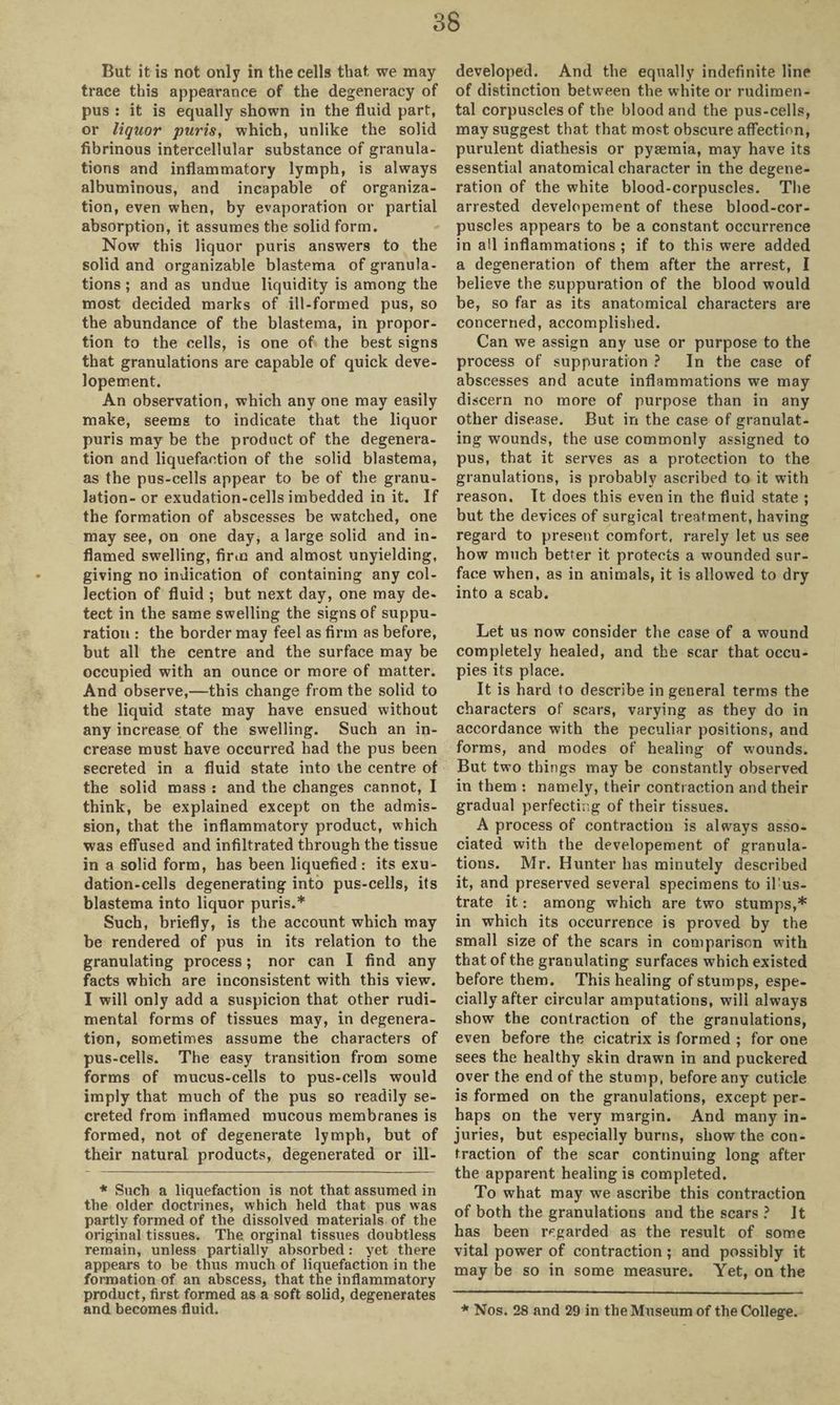 But it is not only in the cells that we may trace this appearance of the degeneracy of pus : it is equally shown in the fluid part, or liquor puris, which, unlike the solid fibrinous intercellular substance of granula¬ tions and inflammatory lymph, is always albuminous, and incapable of organiza¬ tion, even when, by evaporation or partial absorption, it assumes the solid form. Now this liquor puris answers to the solid and organizable blastema of granula¬ tions ; and as undue liquidity is among the most decided marks of ill-formed pus, so the abundance of the blastema, in propor¬ tion to the cells, is one of the best signs that granulations are capable of quick deve- lopement. An observation, which any one may easily make, seems to indicate that the liquor puris may be the product of the degenera¬ tion and liquefaction of the solid blastema, as the pus-cells appear to be of the granu¬ lation- or exudation-cells imbedded in it. If the formation of abscesses be watched, one may see, on one day, a large solid and in¬ flamed swelling, firm and almost unyielding, giving no indication of containing any col¬ lection of fluid ; but next day, one may de¬ tect in the same swelling the signs of suppu¬ ration : the border may feel as firm as before, but all the centre and the surface may be occupied with an ounce or more of matter. And observe,—this change from the solid to the liquid state may have ensued without any increase of the swelling. Such an in¬ crease must have occurred had the pus been secreted in a fluid state into the centre of the solid mass : and the changes cannot, I think, be explained except on the admis¬ sion, that the inflammatory product, which was effused and infiltrated through the tissue in a solid form, has been liquefied: its exu¬ dation-cells degenerating into pus-cells, its blastema into liquor puris.* Such, briefly, is the account which may be rendered of pus in its relation to the granulating process; nor can I find any facts which are inconsistent with this view. I will only add a suspicion that other rudi- mental forms of tissues may, in degenera¬ tion, sometimes assume the characters of pus-cells. The easy transition from some forms of mucus-cells to pus-cells would imply that much of the pus so readily se¬ creted from inflamed mucous membranes is formed, not of degenerate lymph, but of their natural products, degenerated or ill- developed. And the equally indefinite line of distinction between the white or rudimen- tal corpuscles of the blood and the pus-cells, may suggest that that most obscure affection, purulent diathesis or pyaemia, may have its essential anatomical character in the degene¬ ration of the white blood-corpuscles. The arrested developement of these blood-cor¬ puscles appears to be a constant occurrence in all inflammations ; if to this were added a degeneration of them after the arrest, I believe the suppuration of the blood would be, so far as its anatomical characters are concerned, accomplished. Can we assign any use or purpose to the process of suppuration ? In the case of abscesses and acute inflammations we may discern no more of purpose than in any other disease. But in the case of granulat¬ ing wounds, the use commonly assigned to pus, that it serves as a protection to the granulations, is probably ascribed to it with reason. It does this even in the fluid state ; but the devices of surgical treatment, having regard to present comfort, rarely let us see how much better it protects a wounded sur¬ face when, as in animals, it is allowed to dry into a scab. Let us now consider the case of a wound completely healed, and the scar that occu¬ pies its place. It is hard to describe in general terms the characters of scars, varying as they do in accordance with the peculiar positions, and forms, and modes of healing of wounds. But two things may be constantly observed in them : namely, their contraction and their gradual perfecting of their tissues. A process of contraction is always asso¬ ciated with the developement of granula¬ tions. Mr. Hunter has minutely described it, and preserved several specimens to il;us- trate it: among which are two stumps,* in which its occurrence is proved by the small size of the scars in comparison with that of the granulating surfaces which existed before them. This healing of stumps, espe¬ cially after circular amputations, will always show the contraction of the granulations, even before the cicatrix is formed ; for one sees the healthy skin drawn in and puckered over the end of the stump, before any cuticle is formed on the granulations, except per¬ haps on the very margin. And many in¬ juries, but especially burns, show the con¬ traction of the scar continuing long after the apparent healing is completed. To what may we ascribe this contraction of both the granulations and the scars ? It has been regarded as the result of some vital power of contraction ; and possibly it may be so in some measure. Yet, on the * Nos. 28 and 29 in the Museum of the College. * Such a liquefaction is not that assumed in the older doctrines, which held that pus was partly formed of the dissolved materials of the original tissues. The orginal tissues doubtless remain, unless partially absorbed: yet there appears to be thus much of liquefaction in the formation of an abscess, that the inflammatory product, first formed as a soft solid, degenerates and becomes fluid.