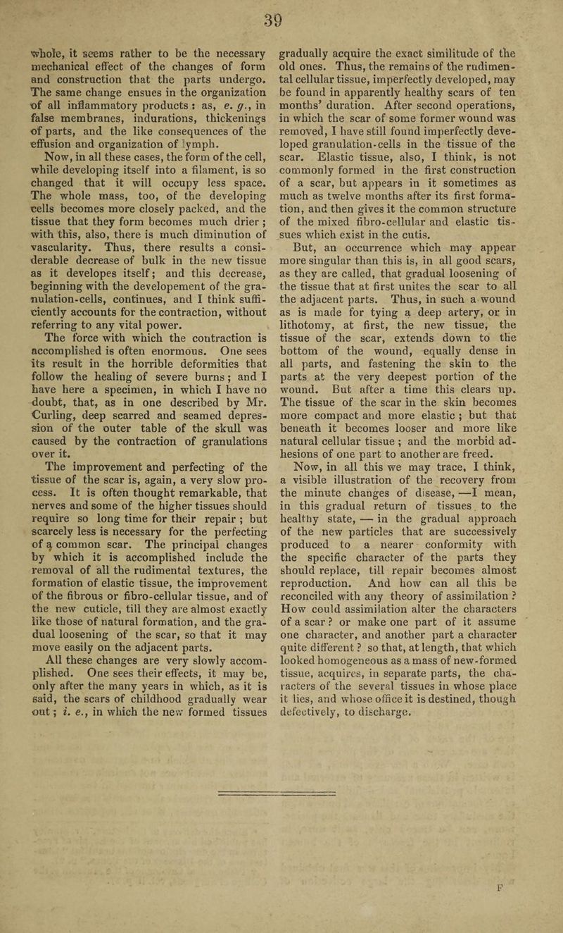 whole, it seems rather to be the necessary mechanical effect of the changes of form and construction that the parts undergo. The same change ensues in the organization of all inflammatory products : as, e. g., in false membranes, indurations, thickenings of parts, and the like consequences of the effusion and organization of lymph. Now, in all these cases, the form of the cell, while developing itself into a filament, is so changed that it will occupy less space. The whole mass, too, of the developing cells becomes more closely packed, and the tissue that they form becomes much drier ; with this, also, there is much diminution of vascularity. Thus, there results a consi¬ derable decrease of bulk in the new tissue as it developes itself; and this decrease, beginning with the developement of the gra¬ nulation-cells, continues, and I think suffi¬ ciently accounts for the contraction, without referring to any vital power. The force with which the contraction is accomplished is often enormous. One sees its result in the horrible deformities that follow the healing of severe burns ; and I have here a specimen, in which I have no doubt, that, as in one described by Mr. Curling, deep scarred and seamed depres¬ sion of the outer table of the skull was caused by the contraction of granulations over it. The improvement and perfecting of the tissue of the scar is, again, a very slow pro¬ cess. It is often thought remarkable, that nerves and some of the higher tissues should require so long time for their repair ; but scarcely less is necessary for the perfecting of a common scar. The principal changes by which it is accomplished include the removal of all the rudimental textures, the formation of elastic tissue, the improvement of the fibrous or fibro-cellular tissue, and of the new cuticle, till they are almost exactly like those of natural formation, and the gra¬ dual loosening of the scar, so that it may move easily on the adjacent parts. All these changes are very slowly accom¬ plished. One sees their effects, it may be, only after the many years in which, as it is said, the scars of childhood gradually wear out ; i. e., in which the new formed tissues gradually acquire the exact similitude of the old ones. Thus, the remains of the rudimen¬ tal cellular tissue, imperfectly developed, may be found in apparently healthy scars of ten months’ duration. After second operations, in which the scar of some former wound was removed, I have still found imperfectly deve¬ loped granulation-cells in the tissue of the scar. Elastic tissue, also, I think, is not commonly formed in the first construction of a scar, but appears in it sometimes as much as twelve months after its first forma¬ tion, and then gives it the common structure of the mixed fibro-cellular and elastic tis¬ sues which exist in the cutis. But, an occurrence which may appear more singular than this is, in all good scars, as they are called, that gradual loosening of the tissue that at first unites the scar to all the adjacent parts. Thus, in such a wound as is made for tying a deep artery, or in lithotomy, at first, the new tissue, the tissue of the scar, extends down to the bottom of the wound, equally dense in all parts, and fastening the skin to the parts at the very deepest portion of the wound. But after a time this clears up. The tissue of the scar in the skin becomes more compact and more elastic ; but that beneath it becomes looser and more like natural cellular tissue ; and the morbid ad¬ hesions of one part to another are freed. Now, in all this we may trace, I think, a visible illustration of the recovery from the minute changes of disease, —I mean, in this gradual return of tissues to the healthy state, — in the gradual approach of the new particles that are successively produced to a nearer conformity with the specific character of the parts they should replace, till repair becomes almost reproduction. And how can all this be reconciled with any theory of assimilation ? How could assimilation alter the characters of a scar ? or make one part of it assume one character, and another part a character quite different ? so that, at length, that which looked homogeneous as a mass of new-formed tissue, acquires, in separate parts, the cha¬ racters of the several tissues in whose place it lies, and whose office it is destined, though defectively, to discharge. F