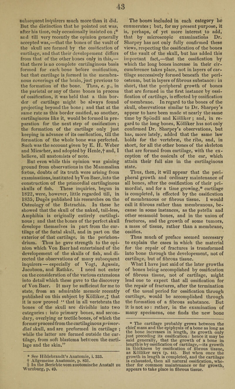 subsequent inquirers much more than it did. But the distinction that he pointed out was, after his time, only occasionally insisted on ;* and till very recently the opinion generally accepted was,—that the bones of the vault of the skull are formed by the ossification of cartilage, and that their developement differs from that of the other bones only in this,— that there is no complete cartilaginous basis formed for each bone before ossification, but that cartilage is formed in the membra¬ nous coverings of the brain, just previous to the formation of the bone. Thus, e. y., in the parietal or any of these bones in process of ossification, it was held that a thin bor¬ der of cartilage might be always found projecting beyond the bone ; and that at the same rate as this border ossified, so another, cartilaginous like it, would be formed in pre¬ paration for the next step of ossification ; the formation of the cartilage only just keeping in advance of its ossification, till the formation of the whole bone was perfected. Such was the account given by E. H. Weber and Miesoher, and adopted by Henle,f and, I believe, all anatomists of note. But even while this opinion was gaining ground from observations in the Mammalian foetus, doubts of its truth were arising from examinations, instituted by Von Baer, into the construction of the primordial cartilaginous skulls of fish. These inquiries, begun in 1822, were, however, little regarded till, in 1S35, Duges published his researches on the Osteology of the Batrachia. In these he showed that the skull of the naked, tail-less, Amphibia is originally entirely cartilagi¬ nous ; and that the bones of the perfect skull develope themselves in part from the car¬ tilage of the foetal skull, and in part on the exterior of that cartilage, in the perichon¬ drium. Thus he gave strength to the opi¬ nion which Von Baer had entertained of the developement of the skulls of fish, and di¬ rected the observations of many subsequent inquirers—especially of Vogt, Agassiz, Jacobson, and Rathke. I need not enter on the consideration of the various extensions into detail which these gave to the discovery of Von Baer. It may be sufficient for me to state, from an admirable memoir recently published on this subject by Kolliker,:}: that it is now proved “ that in all vertebrata the bones of the skull are divisible into two categories : into primary bones, and secon¬ dary, overlying or tectile bones, of which the former proceed from the cartilaginous ’primor¬ dial skull, and are preformed in cartilage ; while the latter are formed outside the car¬ tilage, from soft blastema between the carti¬ lage and the skin.” * See Hildebrandt’s Anatomie, i. 333. t Allgemeine Anatomie, p. 831. i In the Berichte vom zootomische Anstalt zu Wurzburg, p. 49. The bones included in each category he enumerates ; but, for my present purpose, it is, perhaps, of yet more interest to add, that by microscopic examinations Dr. Sharpey has not only fully confirmed these views, respecting the ossification of the bones of the vault of the skull, but has added this important fact,—that the ossification by which the long bones increase in their cir¬ cumference takes place, not in layers of car¬ tilage successively formed beneath the peri¬ osteum, but in layers of fibrous substance: in short, that the peripheral growth of bones that are formed in the first instance by ossi¬ fication of cartilage, is effected by ossification of membrane. In regard to the bones of the skull, observations similar to Dr. Sharpey’s appear to have been made at nearly the same time by Spbndli and Kolliker ; and, in re¬ gard to the long bones, Kolliker has not only confirmed Dr. Sharpey's observations, but has, more lately, added that the same law holds for the vertebrae, the ribs, and, in short, for all the other bones of the skeleton that are formed from cartilage, with the ex¬ ception of the ossicula of the ear, which attain their full size in the cartilaginous state. Thus, then, it will appear that the peri¬ pheral growth and ordinary maintenance of all bones, after the ossification of their pri¬ mordial, and for a time growing,* cartilage is completed, is effected by the ossification of membranous or fibrous tissue. I would call it fibrous rather than membranous, be¬ cause in some instances, as the patella and other sesamoid bones, and in the union of fractures, and the growth of some tumors, a mass of tissue, rather than a membrane, ossifies. Thus much of preface seemed necessary to explain the cases in which the material for the repair of fractures is transformed into bone through the developement, not of cartilage, but of fibrous tissue. What I have just said of the later growths of bones being accomplished by ossification of fibrous tissue, not of cartilage, might lead one to expect that all ossification for the repair of fractures, after the termination of the usual period for ossification through cartilage, would be accomplished through the formation of a fibrous substance. But it is not so : rather, in the examination of many specimens, one finds the new bone * The cartilage probably grows between the chief mass and the epiphysis of a bone as long as the bone increases in length, its growth only just preceding its ossification: hence it may be said generally, that the growth of a bone in lengthis by ossification of cartilage,—its growth in thickness by ossification of fibrous tissue, as Kolliker says (p. 44). But when once the growth in length is completed, and the cartilage is exhausted, then all natural ossification, whe¬ ther for common maintenance or for growth, appears to take place in fibrous tissue.