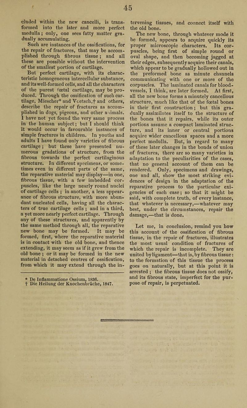 eluded within the new cancelli, is trans¬ formed into the later and more perfect medulla ; only, one sees fatty matter gra¬ dually accumulating. Such are instances of the ossifications, for the repair of fractures, that may be accom¬ plished through fibrous tissue; and all these are possible without the intervention of the smallest portion of cartilage. But perfect cartilage, with its charac¬ teristic homogeneous intercellular substance, and its well-formed cells, and all the characters of the purest foetal cartilage, may be pro¬ duced. Through the ossification of such car¬ tilage, Miescher* and Vcetsch,f and others, describe the repair of fractures as accom¬ plished in dogs, pigeons, and other aiimals. 1 have not yet found the very same process in the human subject; but I should think it would occur in favourable instances of simple fractures in children. In youths and adults I have found only varieties of fibrous cartilage; but these have presented nu¬ merous gradations of structure, from the fibrous towards the perfect cartilaginous structure. In different specimens, or some¬ times even in different parts of the same, the reparative material may display—in one, fibrous tissue, with a few imbedded cor¬ puscles, like the large nearly round nuclei of cartilage cells ; in another, a less appear¬ ance of fibrous structure, with more abun¬ dant nucleated cells, having all the charac¬ ters of true cartilage cells ; and in a third, a yet more nearly perfect cartilage. Through any of these structures, and apparently by the same method through all, the reparative new bone may be formed. It may be formed, first, where the reparative material is in contact with the old bone, and thence extending, it may seem as if it grew from the old bone ; or it may be formed in the new material in detached centres of ossification, from which it may extend through the in¬ * De Inflammatione Ossium, 1836. t Die Heilung der Knochenbruche, 1847. tervening tissues, and connect itself with the old bone. The new bone, through whatever mode it be formed, appears to acquire quickly its proper microscopic characters. Its cor¬ puscles, being first of simple round or oval shape, and then becoming jagged at their edges, subsequently acquire their canals, which appear to be gradually hollowed out in the preformed bone as minute channels communicating with one or more of the corpuscles. The laminated canals for blood¬ vessels, I think, are later formed. At first, all the new bone forms a minutely cancellous structure, much like that of the foetal bones in their first construction ; but this gra¬ dually assimilates itself to the structure of the bones that it repairs, while its outer portions assume a compact laminated struc¬ ture, and its inner or central portions acquire wider cancellous spaces and a more perfect medulla. But, in regard to many of these later changes in the bonds of union of fractures, there are so many varieties in adaptation to the peculiarities of the cases, that no general account of them can be rendered. Only, specimens and drawings, one and all, show the most striking evi¬ dences of design in the adaptation of the reparative process to the particular exi¬ gencies of each case; so that it might be said, with complete truth, of every instance, that whatever is necessary,—whatever may best, under the circumstances, repair the damage,—that is done. Let me, in conclusion, remind you how this account of the ossification of fibrous tissue, in the repair of fractures, illustrates the most usual condition of fractures of which the repair is incomplete. They are united by ligament—that is, by fibrous tissue: to the formation of this tissue the process goes on naturally, but at this point it is arrested ; the fibrous tissue does not ossify, and its fibrous state, imperfect for the pur¬ pose of repair, is perpetuated.