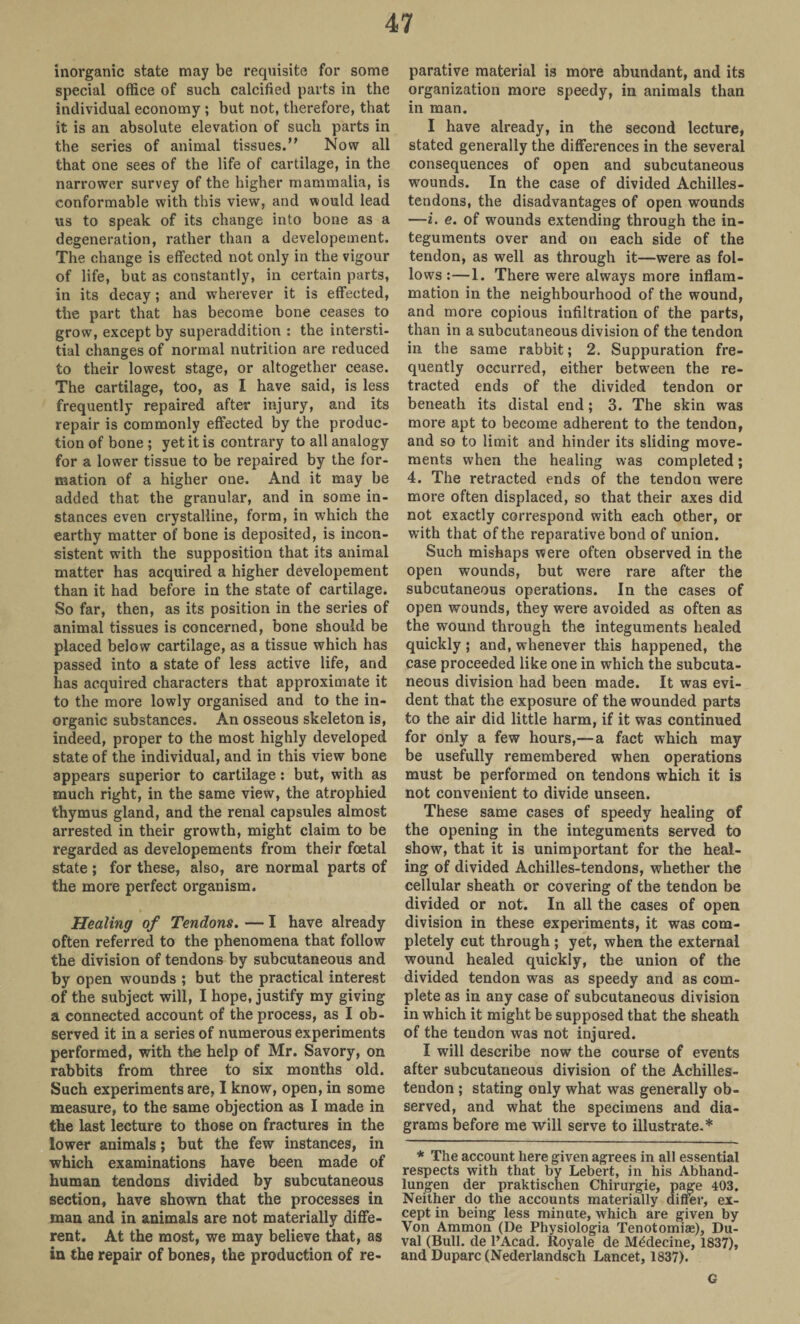 inorganic state may be requisite for some special office of such calcified parts in the individual economy ; but not, therefore, that it is an absolute elevation of such parts in the series of animal tissues. Now all that one sees of the life of cartilage, in the narrower survey of the higher mammalia, is conformable with this view, and would lead us to speak of its change into bone as a degeneration, rather than a developement. The change is effected not only in the vigour of life, but as constantly, in certain parts, in its decay ; and wherever it is effected, the part that has become bone ceases to grow, except by superaddition : the intersti¬ tial changes of normal nutrition are reduced to their lowest stage, or altogether cease. The cartilage, too, as I have said, is less frequently repaired after injury, and its repair is commonly effected by the produc¬ tion of bone ; yet it is contrary to all analogy for a lower tissue to be repaired by the for¬ mation of a higher one. And it may be added that the granular, and in some in¬ stances even crystalline, form, in which the earthy matter of bone is deposited, is incon¬ sistent with the supposition that its animal matter has acquired a higher developement than it had before in the state of cartilage. So far, then, as its position in the series of animal tissues is concerned, bone should be placed below cartilage, as a tissue which has passed into a state of less active life, and has acquired characters that approximate it to the more lowly organised and to the in¬ organic substances. An osseous skeleton is, indeed, proper to the most highly developed state of the individual, and in this view bone appears superior to cartilage: but, with as much right, in the same view, the atrophied thymus gland, and the renal capsules almost arrested in their growth, might claim to be regarded as developements from their foetal state ; for these, also, are normal parts of the more perfect organism. Healing of Tendons. — I have already often referred to the phenomena that follow the division of tendons by subcutaneous and by open wounds ; but the practical interest of the subject will, I hope, justify my giving a connected account of the process, as I ob¬ served it in a series of numerous experiments performed, with the help of Mr. Savory, on rabbits from three to six months old. Such experiments are, I know, open, in some measure, to the same objection as I made in the last lecture to those on fractures in the lower animals; but the few instances, in which examinations have been made of human tendons divided by subcutaneous section, have shown that the processes in man and in animals are not materially diffe¬ rent. At the most, we may believe that, as in the repair of bones, the production of re¬ parative material is more abundant, and its organization more speedy, in animals than in man. I have already, in the second lecture, stated generally the differences in the several consequences of open and subcutaneous wounds. In the case of divided Achilles- tendons, the disadvantages of open wounds —i. e. of wounds extending through the in¬ teguments over and on each side of the tendon, as well as through it—were as fol¬ lows:—1. There were always more inflam¬ mation in the neighbourhood of the wound, and more copious infiltration of the parts, than in a subcutaneous division of the tendon in the same rabbit; 2. Suppuration fre¬ quently occurred, either between the re¬ tracted ends of the divided tendon or beneath its distal end; 3. The skin was more apt to become adherent to the tendon, and so to limit and hinder its sliding move¬ ments when the healing was completed; 4. The retracted ends of the tendon were more often displaced, so that their axes did not exactly correspond with each other, or with that of the reparative bond of union. Such mishaps were often observed in the open wounds, but were rare after the subcutaneous operations. In the cases of open wounds, they were avoided as often as the wound through the integuments healed quickly ; and, whenever this happened, the case proceeded like one in which the subcuta¬ neous division had been made. It was evi¬ dent that the exposure of the wounded parts to the air did little harm, if it was continued for only a few hours,—a fact which may be usefully remembered when operations must be performed on tendons which it is not convenient to divide unseen. These same cases of speedy healing of the opening in the integuments served to show, that it is unimportant for the heal¬ ing of divided Achilles-tendons, whether the cellular sheath or covering of the tendon be divided or not. In all the cases of open division in these experiments, it was com¬ pletely cut through ; yet, when the external wound healed quickly, the union of the divided tendon was as speedy and as com¬ plete as in any case of subcutaneous division in which it might be supposed that the sheath of the tendon was not injured. I will describe now the course of events after subcutaneous division of the Achilles- tendon ; stating only what was generally ob¬ served, and what the specimens and dia¬ grams before me will serve to illustrate.* * The account here given agrees in all essential respects with that by Lebert, in his Abhand- lungen der praktischen Chirurgie, page 403. Neither do the accounts materially differ, ex¬ cept in being less minute, which are given by Von Ammon (De Physiologia Tenotomiae), Du¬ val (Bull, de l’Acad. Royale de M^decine, 1837), and Duparc (Nederlandsch Lancet, 1837). G