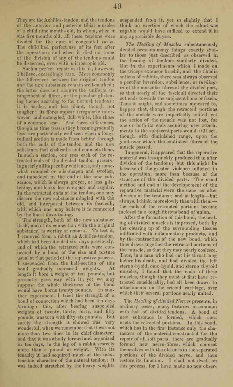 They are the Achilles-tendon, and the tendons of the anterior and posterior tibial muscles of a child nine months old, in whom, when it was five months old, all these tendons were divided for the cure of congenital varus. The child had perfect use of its feet after the operation; and when it died no trace of the division of any of the tendons could be discerned, even with microscopic aid. Such a perfect repair as this is, however, I believe, exceedingly rare. More commonly the differences between the original tendon and the new substance remain well-marked ; the latter does not acquire the uniform ar¬ rangement of fibres, or the peculiar glisten¬ ing thence accruing to the normal tendons : it is harder, and less pliant, though not tougher ; its fibres appear irregularly inter¬ woven and entangled, dull-white, like those of a common scar. And these differences, though as time passes they become gradually less, are particularly well seen when a longi¬ tudinal section is made from behind through both the ends of the tendon and the new substance that ensheaths and connects them. In such a section, one sees each of the re¬ tracted ends of the divided tendon preserv¬ ing nearly all its peculiar whiteness, only some¬ what rounded or mis-shapen and swollen, and imbedded in the end of the new sub¬ stance, which is always greyer, or less glis¬ tening, and looks less compact and regular. In the retracted ends of the tendon, one may discern the new substance mingled with the old, and interposed between its fasciculi, with which one may believe it is connected by the finest dove-tailing. The strength, both of the new substance itself, and of its connection with the original substance, is worthy of remark. To test it, I removed from a rabbit an Achilles-tendon, which had been divided six days previously, and of which the retracted ends were con¬ nected by a bond of the size and texture usual at that period of the reparative process. I suspended from the half-section of this bond gradually increased weights. At length it bore a weight of ten pounds, but presently gave way with it; yet we may suppose the wThole thickness of the bond would have borne twenty pounds. In ano¬ ther experiment, I tried the strength of a bond of connection which had been ten days forming: this, after bearing suspended weights of twenty, thirty, forty, and fifty pounds, wastorn with fifty-six pounds. But surely the strength it showed was very wonderful, when we remember that it was not more than two lines in its chief diameter; and that it was wholly formed and organized in ten days, in the leg of a rabbit scarcely more than a pound in weight. With its tenacity it had acquired much of the inex- tensible character of the natural tendon : it was indeed stretched by the heavy weights suspended from it, yet so slightly that I think no exertion of which the rabbit was capable would have sufficed to extend it in any appreciable degree. The Healing of Muscles subcutaneously divided presents many things exactly simi¬ lar to those just described as observed in the healing of tendons similarly divided. But in the experiments which I made on the triceps extensor brachii, and the tibialis anticus of rabbits, there was always observed a peculiar inversion, subsidence, or tucking - in of the muscular fibres at the divided part, so that nearly all the fasciculi directed their cut ends towards the subjacent bone or fascia. Thus it might, and sometimes appeared to, happen that, though the retracted portions of the muscle were imperfectly united, yet the action of the muscle was not lost, for one or both its ends acquiring new attach¬ ments to the subjacent parts would still act, though with diminished range, upon the joint over which the continued fibres of the muscle passed. In general, it appeared that the reparative material was less quickly produced than after division of the tendons; but this might be because of the greater violence inflicted in the operation, more than because of the structure of the divided parts. The usual method and end of the developement of the reparative material were the same as after division of the tendons ; and at length—but always, I think, more slowly than with them— the ends of the retracted portions became inclosed in a tough fibrous bond of union. After the formation of this bond, the heal¬ ing of divided muscles is improved, both by the clearing up of the surrounding tissues infiltrated with inflammatory products, and by the contraction of the new bond, which thus draws together the retracted portions of the muscle, so that they may nearly coalesce. Thus, in a man who had cut his throat long before his death, and had divided the left sterno-hyoid, omo-hyoid, and sterno-thyroid muscles, I found that the ends of these muscles, though they must at first have re¬ tracted considerably, had all been drawn to attachments on the cricoid cartilage, over which their several portions nearly united. The Healing of divided Nerves presents, in or Jinary cases, many features in common with that of divided tendons. A bond of new substance is formed, which con¬ nects the retracted portions. In this bond, which has in the first instance only the cha¬ racters of the material constructed for the repair of all soft parts, there are gradually formed new nerve-fibres, which connect themselves with the old ones in the separated portions of the divided nerve, and thus restore its function. I shall not dwell on this process, for I have made no new obaer-