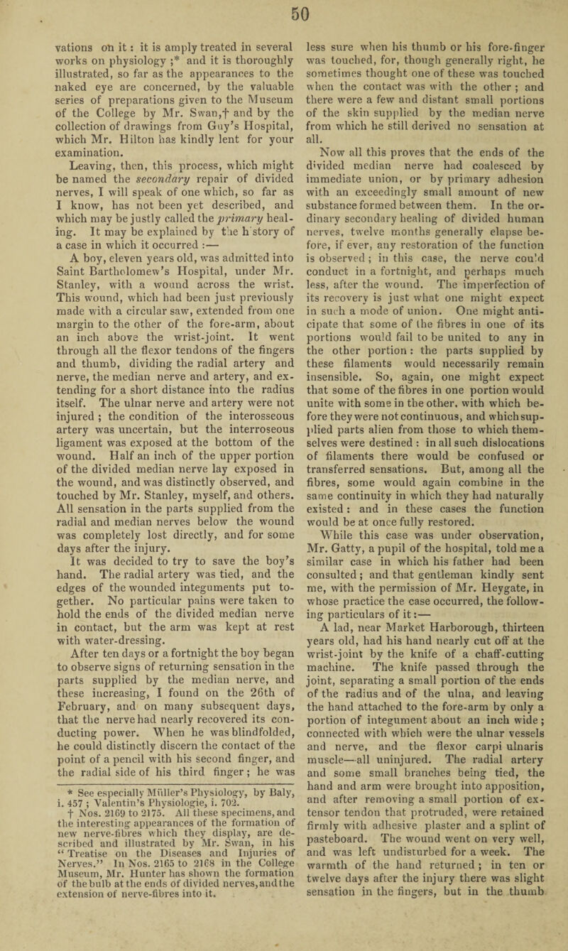 vations on it: it is amply treated in several works on physiology ;* and it is thoroughly illustrated, so far as the appearances to the naked eye are concerned, by the valuable series of preparations given to the Museum of the College by Mr. Swan,f and by the collection of drawings from Guy’s Hospital, which Mr. Hilton has kindly lent for your examination. Leaving, then, this process, which might be named the secondary repair of divided nerves, I will speak of one which, so far as I know, has not been yet described, and which may be justly called the primary heal¬ ing. It may be explained by the h story of a case in which it occurred :— A boy, eleven years old, was admitted into Saint Bartholomew’s Hospital, under Mr. Stanley, with a wound across the wrist. This wound, which had been just previously made with a circular saw, extended from one margin to the other of the fore-arm, about an inch above the wrist-joint. It went through all the flexor tendons of the fingers and thumb, dividing the radial artery and nerve, the median nerve and artery, and ex¬ tending for a short distance into the radius itself. The ulnar nerve and artery were not injured ; the condition of the interosseous artery was uncertain, but the interroseous ligament was exposed at the bottom of the wound. Half an inch of the upper portion of the divided median nerve lay exposed in the wound, and was distinctly observed, and touched by Mr. Stanley, myself, and others. All sensation in the parts supplied from the radial and median nerves below the wound was completely lost directly, and for some days after the injury. It was decided to try to save the boy’s hand. The radial artery was tied, and the edges of the wounded integuments put to¬ gether. No particular pains were taken to hold the ends of the divided median nerve in contact, but the arm was kept at rest with water-dressing. After ten days or a fortnight the boy began to observe signs of returning sensation in the parts supplied by the median nerve, and these increasing, I found on the 26th of February, and on many subsequent days, that the nerve had nearly recovered its con¬ ducting power. When he was blindfolded, he could distinctly discern the contact of the point of a pencil with his second finger, and the radial side of his third finger; he was * See especially Mi'iller’s Physiology, by Baly> i. 457 ; Valentin’s Physiologie, i. 702. f Nos. 2169 to 2175. All these specimens, and the interesting appearances of the formation of new nerve-fibres which they display, are de¬ scribed and illustrated by Mr. Swan, in his “ Treatise on the Diseases and Injuries of Nerves.” In Nos. 2165 to 2168 in the College Museum, Mr. Hunter has shown the formation of thebulb at the ends of divided nerves, and the extension of nerve-fibres into it. less sure when his thumb or his fore-finger was touched, for, though generally right, he sometimes thought one of these was touched when the contact was with the other ; and there were a few and distant small portions of the skin supplied by the median nerve from wdiich he still derived no sensation at all. Now all this proves that the ends of the divided median nerve had coalesced by immediate union, or by primary adhesion with an exceedingly small amount of new substance formed between them. In the or¬ dinary secondary healing of divided human nerves, twelve months generally elapse be¬ fore, if ever, any restoration of the function is observed ; in this case, the nerve could conduct in a fortnight, and perhaps much less, after the wound. The imperfection of its recovery is just what one might expect in such a mode of union. One might anti¬ cipate that some of the fibres in one of its portions would fail to be united to any in the other portion: the parts supplied by these filaments would necessarily remain insensible. So, again, one might expect that some of the fibres in one portion would unite with some in the other, with which be¬ fore they were not continuous, and which sup¬ plied parts alien from those to which them¬ selves were destined : in all such dislocations of filaments there would be confused or transferred sensations. But, among all the fibres, some would again combine in the same continuity in which they had naturally existed : and in these cases the function would be at once fully restored. While this case was under observation, Mr. Gatty, a pupil of the hospital, told me a similar case in which his father had been consulted ; and that gentleman kindly sent me, with the permission of Mr. Heygate, in whose practice the case occurred, the follow¬ ing particulars of it:— A lad, near Market Harborough, thirteen years old, had his hand nearly cut off at the wrist-joint by the knife of a chaff-cutting machine. The knife passed through the joint, separating a small portion of the ends of the radius and of the ulna, and leaving the hand attached to the fore-arm by only a portion of integument about an inch wide ; connected with which were the ulnar vessels and nerve, and the flexor carpi ulnaris muscle—all uninjured. The radial artery and some small branches being tied, the hand and arm were brought into apposition, and after removing a small portion of ex¬ tensor tendon that protruded, were retained firmly with adhesive plaster and a splint of pasteboard. The wouud went on very well, and was left undisturbed for a week. The warmth of the hand returned ; in ten or twelve days after the injury there was slight sensation in the fingers, but in the thumb