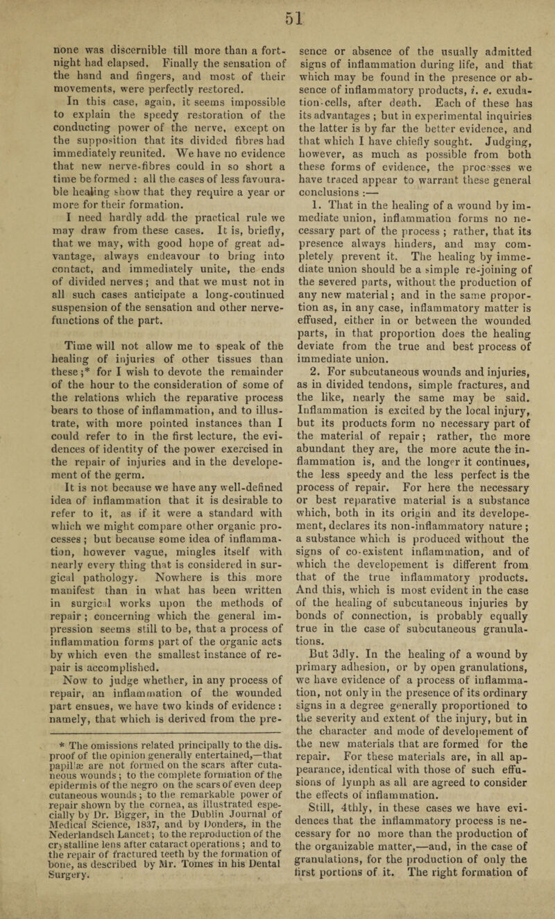 none was discernible till more than a fort¬ night had elapsed. Finally the sensation of the hand and fingers, and most of their movements, were perfectly restored. In this case, again, it seems impossible to explain the speedy restoration of the conducting power of the nerve, except on the supposition that its divided fibres had immediately reunited. We have no evidence that new nerve-fibres could in so short a time be formed : all the cases of less favoura¬ ble healing show that they require a year or more for their formation. I need hardly add the practical rule we may draw from these cases. It is, briefly, that we may, with good hope of great ad¬ vantage, always endeavour to bring into contact, and immediately unite, the ends of divided nerves; and that we must not in all such cases anticipate a long-continued suspension of the sensation and other nerve- functions of the part. Time will not allow me to speak of the healing of injuries of other tissues than these;* for I wish to devote the remainder of the hour to the consideration of some of the relations which the reparative process bears to those of inflammation, and to illus¬ trate, with more pointed instances than I could refer to in the first lecture, the evi¬ dences of identity of the power exercised in the repair of injuries and in the develope- ment of the germ. It is not because we have any well-defined idea of inflammation that it is desirable to refer to it, as if it were a standard with which we might compare other organic pro¬ cesses ; but because some idea of inflamma¬ tion, however vague, mingles itself with nearly every thing that is considered in sur¬ gical pathology. Nowhere is this more manifest than in what has been written in surgical works upon the methods of repair; concerning which the general im¬ pression seems still to be, that a process of inflammation forms part of the organic acts by which even the smallest instance of re¬ pair is accomplished. Now to judge whether, in any process of repair, an inflammation of the wounded part ensues, we have two kinds of evidence : namely, that which is derived from the pre¬ * The omissions related principally to the dis¬ proof of the opinion generally entertained,—that papillae are not formed on the scars after cuta¬ neous wounds ; to the complete formation of the epidermis of the negro on the scars of even deep cutaneous wounds ; to the remarkable power of repair shown by the cornea, as illustrated espe¬ cially by Dr. Bigger, in the Dublin Journal of Medical Science, 1837, and by Bonders, in the Nederlandsch Lancet; to the reproduction of the crystalline lens after cataract operations ; and to the repair of fractured teeth by the formation of bone, as described by Mr. Tomes in his Dental Surgery. sence or absence of the usually admitted signs of inflammation during life, and that which may be found in the presence or ab¬ sence of inflammatory products, i. e. exuda¬ tion-cells, after death. Each of these has its advantages ; but in experimental inquiries the latter is by far the better evidence, and that which I have chiefly sought. Judging, however, as much as possible from both these forms of evidence, the processes we have traced appear to warrant these general conclusions :— 1. That in the healing of a wound by im¬ mediate union, inflammation forms no ne¬ cessary part of the process ; rather, that its presence always hinders, and may com¬ pletely prevent it. The healing by imme¬ diate union should be a simple re-joining of the severed parts, without the production of any new material; and in the same propor¬ tion as, in any case, inflammatory matter is effused, either in or between the wounded parts, in that proportion does the healing deviate from the true and best process of immediate union. 2. For subcutaneous wounds and injuries, as in divided tendons, simple fractures, and the like, nearly the same may be said. Inflammation is excited by the local injury, but its products form no necessary part of the material of repair; rather, the more abundant they are, the more acute the in¬ flammation is, and the longer it continues, the less speedy and the less perfect is the process of repair. For here the necessary or best reparative material is a substance which, both in its origin and its develope- ment, declares its non-inflammatory nature ; a substance which is produced without the signs of co-existent inflammation, and of which the developement is different from that of the true inflammatory products. And this, which is most evident in the case of the healing of subcutaneous injuries by bonds of connection, is probably equally true in the case of subcutaneous granula¬ tions. But 3dly. In the healing of a wound by primary adhesion, or by open granulations, we have evidence of a process of inflamma¬ tion, not only in the presence of its ordinary signs in a degree generally proportioned to the severity and extent of the injury, but in the character and mode of developement of the new materials that are formed for the repair. For these materials are, in all ap¬ pearance, identical with those of such effu¬ sions of lymph as all are agreed to consider the effects of inflammation. Still, 4thly, in these cases we have evi¬ dences that the inflammatory process is ne¬ cessary for no more than the production of the organizable matter,—and, in the case of granulations, for the production of only the first portions of it. The right formation of