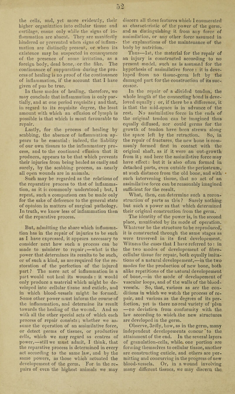 the cells, and, yet more evidently, their higher organization into cellular tissue and cartilage, ensue only while the signs of in¬ flammation are absent. They are manifestly hindered or prevented when signs of inflam¬ mation are distinctly present, or when its existence may be suspected in consequence of the presence of some irritation, as a foreign body, dead bone, or the like. The continuance of suppuration during the pro¬ cess of healing is no proof of the continuance of inflammation, if the account that I have given of pus be true. In these modes of healing, therefore, we may conclude that inflammation is only par¬ tially, and at one period requisite ; and that, in regard to its requisite degree, the least amount with which an effusion of lymph is possible is that which is most favourable to repair. Lastly, for the process of healing by scabbing, the absence of inflammation ap¬ pears to be essential: indeed, the liability of our own tissues to the inflammatory pro¬ cess, and to the continued effusion that it produces, appears to be that which prevents their injuries from being healed as easily and surely, by the scabbing process, as nearly all open wounds are in animals. Such may be regarded as the relations of the reparative process to that of inflamma¬ tion, as it is commonly understood; but, I repeat, such a comparison can be made only for the sake of deference to the general state of opinion in matters of surgical pathology. In truth, we know less of inflammation than of the reparative process. But, admitting the share which inflamma¬ tion has in the repair of injuries to be such as I have expressed, it appears necessary to consider next how such a process can be made to minister to repair;—what is the power that determines its results to be such, or of such a kind, as are required for the re¬ storation of the perfection of the injured part ? The mere act of inflammation in a part would not heal its wounds : it would only produce a material which might be de¬ veloped into cellular tissue and cuticle, and in which blood-vessels might be formed. Some other power must inform the course of the inflammation, and determine its result towards the healing of the wound. And so with all the other special acts of which each process of repair consists ; whether we as¬ sume the operation of an assimilative force, or detect germs of tissues, or productive cells, which we may regard as centres of power,—still we must admit, I think, that the reparative process is determined in every act according to the same law, and by the same powers, as those which actuated the developement of the germ. For in the re¬ pairs of even the highest animals we may discern all those features which I enumerated as characteristic of the power of the germ, and as distinguishing it from any force of assimilation, or any other force assumed in the explanations of the maintenance of the body by nutrition. Thus—1st, the material for the repair of an injury is constructed according to no present model, such as is assumed for the hypothesis of assimilative force : it is deve¬ loped from no tissue-germ left by the damaged part for the construction of its suc¬ cessor. In the repair of a .divided tendon, the whole length of the connecting bond is deve- loved equally ; or, if there be a difference, it is that the mid-space is in advance of the rest. No assimilative force in the ends of the original tendon can be imagined thus equally diffused, nor could germs for the growth of tendon have been strewn along the space left by the retraction. So, in the repair of fractures, the new bone is com¬ monly formed first in contact with the original shaft, as if it were an out-growth from it; and here the assimilative force may have effect: but it is also often formed in detached parts, even outside the periosteum, at such distance from the old bone, and with • such intervening tissue, that no act of an assimilative force can be reasonably imagined sufficient for the result. What, then, can determine such a recon¬ struction of parts as this ? Surely nothing but such a power as that which determined their original construction from the germ. The identity of the power is, in the second place, manifested by its mode of operation. Whatever be the structure to be reproduced, it is constructed through the same stages as were traversed in its first developement. Witness the cases that I have referred to : in the two modes of developement of nbro- cellular tissue for repair, both equally imita¬ tions of a natural developement,—in the two modes for the production of new bone, both alike repetitions of the natural developement of bone,—in the mode of developement of vascular loops, and of the walls of the blood¬ vessels. So, that, various as are the con¬ ditions in which we watch the process of re¬ pair, and various as the degrees of its per¬ fection, yet is there no real variety of plan ■—no deviation from conformity with the law according to which the new structures are developed in the germ. Observe, 3rdly, how, as in the germ, many independent developements concur*to the attainment of the end. In the several layers of granulation-cells, while, one portion are forming themselves to cellular tissue, another are constructing cuticle, and others are per¬ mitting and concurring in the progress of new blood-vessels. Or, in a wound involving many different tissues, we may discern the