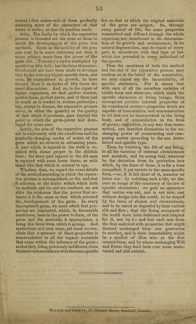 material that unites each of them gradually- assuming more of the characters of that which it unites, or that its position needs. 4thly. The limits by which the reparative process is bounded are the same as those to which the developement of the germ was confined. Great as the activity of the pro¬ cess may be in some instances, yet does it never achieve more than the power of the germ did. Trembley’s hydra multiplied by mutilation fifty-fold : but theforce thusmani- fested could not have been made to develope that hydra into any higher specific form, nor even, by expenditure in growth, to have formed from it an hydra of fifty times the usual dimensions. And so, in the repair of higher organisms, we find perfect tendon, perfect bone, perfect nerve, and of these just so much as is needed to restore perfection ; but, except in disease, the reparative process never, in either the quantity or the quality of that which it produces, goes beyond the point to which the germ-power had deve¬ loped the same part. Lastly, the acts of the reparative process are in conformity with the conditions and the gradually-changing modes of action of the germ which we observe in advancing years. A part which is injured in the child is re¬ paired with tissue proper to the childish state; the same part injured in the old man is repaired with some lower tissue, or with tissue like that which is natural to age. Whether, then, we regard the exact details of the method according to which the repara¬ tive process is accomplished, or the end that it achieves, or the limits within which both its methods and its end are confined, we see alike the evidences that the power that ac¬ tuates it is the same as that which actuated the. developement of the germ. In every impregnated germ, we must admit that pro¬ perties are implanted, which, in favourable conditions, issue in the power to form, of the germ and the materials it appropriates, a being like those from which it sprang. And mysterious as it may seem, yet must we con¬ clude that a measure of those properties is communicated to all the organic materials that come within the influence of the germ ; so that they, being previously indifferent, form themselves in accordance with the same specific law as that to which the original materials of the germ are subject. So, through every period of life, the same properties transmitted and diffused through the whole organism, are manifested in the determina¬ tion of its growth and maintenance, in its natural degeneration, and its repair of every part, in accordance with that type or law which has prevailed in every individual of the species. Thus the constancy of both the method and the end of the reparative process may confirm us in the belief of the essentiality, we may almost say the immutability, of specific characters. For it shows that with each of all the countless varieties of visible form and structure, which mark the specific characters of living beings, there correspond peculiar internal properties of its constituent matter—properties which are capable of transmission and communication to ail that can be incorporated in the living body, and of accumulation in the form of germs ; and which, in any way thus trans¬ mitted, can manifest themselves in the un¬ changing power of constructing and com¬ posing matter according to the one deter¬ mined and specific type. Thus, by watching the life of any being, in all the varieties of external circumstance and accident, and by seeing that, whatever be the deviation from its perfection into which, by the force of these, it is for a time compelled, it yet reverts to the same specific form,—or, if it fall short of it, assumes no lower one : by watching such a life, we dis¬ cern an image of the constancy of the law of specific characters; we gain an assurance that matter was not, and is not now, cast without design into the world, to be shaped by the force of chance and circumstance, and to be raised or degraded by their various ebb and flow ; that the living occupants of the world have been fashioned and adapted for it, not by it; and that each was from the first endowed with properties that might descend unchanged from one generation to another, and in their immutability might be a symbol of Him who at the first created them, and by whose unchanging Will and Power they have been ever since main¬ tained and still subsist. Wilson and Ogilvy, 57, Skinner Street, SnowhilJ, London.