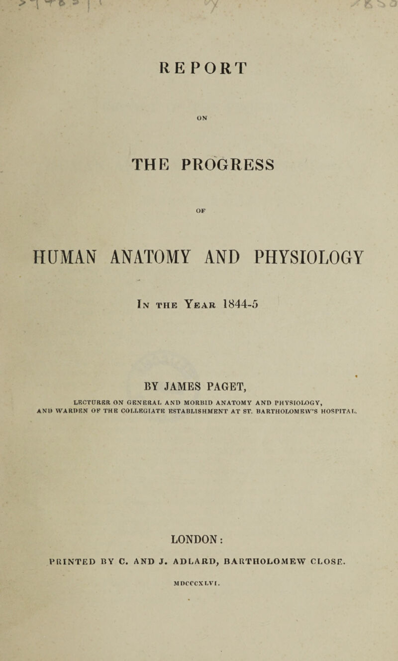 THE PROGRESS OF HUMAN ANATOMY AND PHYSIOLOGY In the Year 1844-5 BY JAMES PAGET, LECTURER ON GENERAL AND MORBID ANATOMY AND PHYSIOLOGY, AND WARDEN OF THE COLLEGIATE ESTABLISHMENT AT ST. BARTHOLOMEW’S HOSPITAL. LONDON: PRINTED BY C. AND J. ADLARD, BARTHOLOMEW CLOSE. MDCCCXLVI.