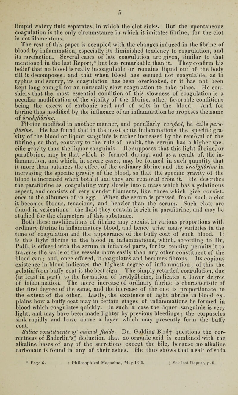 limpid watery fluid separates, in which the clot sinks. But the spontaneous coagulation is the only circumstance in which it imitates fibrine, for the clot is not filamentous. The rest of this paper is occupied with the changes induced in the fibrine of blood by inflammation, especially its diminished tendency to coagulation, and its rarefaction. Several cases of late coagulation are given, similar to that mentioned in the last Report,* but less remarkable than it. They confirm his belief that no blood is really incoagulable or remains liquid out of the body till it decomposes: and that when blood has seemed not coagulable, as in typhus and scurvy, its coagulation has been overlooked, or it has not been kept long enough for an unusually slow coagulation to take place. He con¬ siders that the most essential condition of this slowness of coagulation is a peculiar modification of the vitality of the fibrine, other favorable conditions being the excess of carbonic acid and of salts in the blood. And for fibrine thus modified by the influence of an inflammation he proposes the name of bradyfibrine. Fibrine modified in another manner, and peculiarly rarfied, he calls para- fibrine. He has found that in the most acute inflammations the specific gra¬ vity of the blood or liquor sanguinis is rather increased by the removal of the fibrine; so that, contrary to the rule of health, the serum has a higher spe¬ cific gravity than the liquor sanguinis. He supposes that this light fibrine, or parafibrine, may be that which is formed during, and as a result of, the in¬ flammation, and which, in severe cases, may be formed in such quantity that it more than balances the effect of the ordinary fibrine and the bradyfibrine in increasing the specific gravity of the blood, so that the specific gravity of the blood is increased when both it and they are removed from it. He describes the parafibrine as coagulating very slowly into a mass which has a gelatinous aspect, and consists of very slender filaments, like those which give consist¬ ence to the albumen of an egg. When the serum is pressed from such a clot it becomes fibrous, tenacious, and heavier than the serum. Such clots are found in vesications : the fluid they contain is rich in parafibrine, and may be studied for the characters of this substance. Both these modifications of fibrine may coexist in various proportions with ordinary fibrine in inflammatory blood, and hence arise many varieties in the time of coagulation and the appearance of the huffy coat of such blood. It is this light fibrine in the blood in inflammations, which, according to Dr. Polli, is effused with the serum in inflamed parts, for its tenuity permits it to traverse the walls of the vessels more easily than any other constituent of the blood can ; and, once effused, it coagulates and becomes fibrous. Its copious existence in blood indicates the highest degree of inflammation ; of this the gelatiniform buffy coat is the best sign. The simply retarded coagulation, due (at least in part) to the formation of bradyfibrine, indicates a lower degree of inflammation. The mere increase of ordinary fibrine is characteristic of the first degree of the same, and the increase of the one is proportionate to the extent of the other. Lastly, the existence of light fibrine in blood ex¬ plains how a buffy coat may in certain stages of inflammations be formed in blood which coagulates quickly. In such a case the liquor sanguinis is very light, and may have been made lighter by previous bleedings ; the corpuscles sink rapidly and leave above a layer which may presently form the buffy coat. Saline constituents of animal fluids. Dr. Golding Birdf questions the cor¬ rectness of Enderlin’sJ deduction that no organic acid is combined with the alkaline bases of any of the secretions except the bile, because no alkaline carbonate is found in any of their ashes. He thus shows that a salt of soda * Page G. t Philosophical Magazine, May 1845. + See last Report, p. 8.