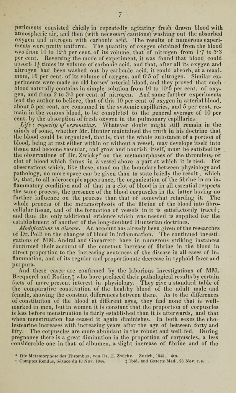 periments consisted chiefly in repeatedly agitating fresh drawn blood with atmospheric air, and then (with necessary cautions) washing out the absorbed oxygen and nitrogen with carbonic acid. The results of numerous experi¬ ments were pretty uniform. The quantity of oxygen obtained from the blood was from 10 to 12*5 per cent, of its volume, that of nitrogen from 1*7 to 3*3 per cent. Reversing the mode of experiment, it was found that blood could absorb times its volume of carbonic acid, and that, after all its oxygen and nitrogen had been washed out by carbonic acid, it could absorb, at a maxi¬ mum, 16 per cent, of its volume of oxygen, and 6*5 of nitrogen. Similar ex¬ periments were made on old horses’ arterial blood, and they proved that such blood naturally contains in simple solution from 10 to 10*5 per cent, of oxy¬ gen, and from 2 to 3-3 per cent, of nitrogen. And some further experiments lead the author to believe, that of this 10 per cent, of oxygen in arterial blood, about 5 per cent, are consumed in the systemic capillaries, and 5 per cent, re¬ main in the venous blood, to be completed to the general average of 10 per cent, by the absorption of fresh oxygen in the pulmonary capillaries. Life: capacity of organizing. Whatever doubt might still remain in the minds of some, whether Mr. Hunter maintained the truth in his doctrine that the blood could be organized, that is, that the whole substance of a portion of blood, being at rest either within or without a vessel, may develope itself into tissue and become vascular, and grow and nourish itself, must be satisfied by the observations of Dr. Zwicky* on the metamorphoses of the thrombus, or clot of blood which forms in a vessel above a part at which it is tied. For observations which, like these, stand on the boundary between physiology and pathology, no more space can be given than to state briefly the result; which is, that, to all microscopic appearance, the organization of the fibrine in an in¬ flammatory condition and of that in a clot of blood is in all essential respects the same process, the presence of the blood corpuscles in the latter having no further influence on the process than that of somewhat retarding it. The whole process of the metamorphosis of the fibrine of the blood into fibro- cellular tissue, and of the formation of vessels in it is satisfactorily traced ; and thus the only additional evidence which was needed is supplied for the establishment of another of the long-doubted Hunterian doctrines. Modifications in disease. An account has already been given of the researches of Dr. Polli on the changes of blood in inflammation. The continued investi¬ gations of MM. Andral and Gavarretf have in numerous striking instances confirmed their account of the constant increase of fibrine in the blood in direct proportion to the increasing acuteness of the disease in all cases of in¬ flammation, and of its regular and proportionate decrease in typhoid fever and purpura. And these cases are confirmed by the laborious investigations of MM. Becquerel and Rodier,J who have prefaced their pathological results by certain facts of more present interest in physiology. They give a standard table of the comparative constitution of the healthy blood of the adult male and female, showing the constant differences between them. As to the differences of constitution of the blood at different ages, they find none that is well- marked in men, but in women it is constant that the proportion of corpuscles is less before menstruation is fairly established than it is afterwards, and that when menstruation has ceased it again diminishes. In both sexes the cho- lestearine increases with increasing years after the age of between forty and fifty. The corpuscles are more abundant in the robust and well-fed. During pregnancy there is a great diminution in the proportion of corpuscles, a less considerable one in that of albumen, a slight increase of fibrine and of the * Die Metamorphose des Thrombus ; von Dr. H. Zwicky. Zurich, 1845. 4to. t Comptes Rendus, Seance du 18 Nov. 1044. J Ibid, and Gasette Med., 23 Nov. e. *.