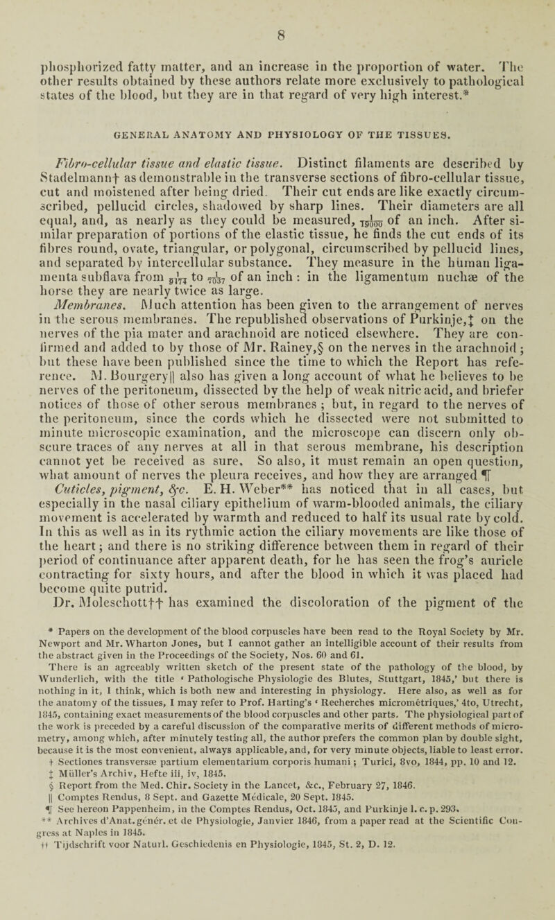 phosphorized fatty matter, and an increase in the proportion of water. The other results obtained by these authors relate more exclusively to pathological states of the blood, but they are in that regard of very high interest.* * * § GENERAL ANATOMY AND PHYSIOLOGY OF THE TISSUES. Fibro-cellular tissue and elastic tissue. Distinct filaments are described by Stadelmannf as demonstrable in the transverse sections of fibro-cellular tissue, cut and moistened after being dried. Their cut ends are like exactly circum¬ scribed, pellucid circles, shadowed by sharp lines. Their diameters are all equal, and, as nearly as they could be measured, Tg^ of an inch. After si¬ milar preparation of portions of the elastic tissue, he finds the cut ends of its fibres round, ovate, triangular, or polygonal, circumscribed by pellucid lines, and separated by intercellular substance. They measure in the human liga- menta subflava from to of an inch : in the ligamentum nucliae of the horse they are nearly twice as large. Membranes. Much attention has been given to the arrangement of nerves in the serous membranes. The republished observations of Purkinje,J on the nerves of the pia mater and arachnoid are noticed elsewhere. They are con¬ firmed and added to by those of Mr. Rainey,§ on the nerves in the arachnoid ; but these have been published since the time to which the Report has refe¬ rence. M. liourgeryll also has given a long account of what he believes to be nerves of the peritoneum, dissected by the help of weak nitric acid, and briefer notices of those of other serous membranes ; but, in regard to the nerves of the peritoneum, since the cords which he dissected were not submitted to minute microscopic examination, and the microscope can discern only ob¬ scure traces of any nerves at all in that serous membrane, his description cannot yet be received as sure. So also, it must remain an open question, what amount of nerves the pleura receives, and how they are arranged IT Cuticles, pigment, fyc. E. H. Weber** has noticed that in all cases, but especially in the nasal ciliary epithelium of warm-blooded animals, the ciliary movement is accelerated by warmth and reduced to half its usual rate by cold. In this as well as in its rythmic action the ciliary movements are like those of the heart; and there is no striking difference between them in regard of their period of continuance after apparent death, for he has seen the frog’s auricle contracting for sixty hours, and after the blood in which it was placed had become quite putrid. Dr. Moleschottft has examined the discoloration of the pigment of the * Papers on the development of the blood corpuscles hare been read to the Royal Society by Mr. Newport and Mr. Wharton Jones, but I cannot gather an intelligible account of their results from the abstract given in the Proceedings of the Society, Nos. 60 and 61. There is an agreeably written sketch of the present state of the pathology of the blood, by Wunderlich, with the title ‘ Pathologische Physiologie des Blutes, Stuttgart, 1845,’ but there is nothing in it, 1 think, which is both new and interesting in physiology. Here also, as well as for the anatomy of the tissues, I may refer to Prof. Harting’s ‘ Reeherches micrometriques,’ 4to, Utrecht, 1845, containing exact measurements of the blood corpuscles and other parts. The physiological part of the work is preceded by a careful discussion of the comparative merits of different methods of micro¬ metry, among which, after minutely testing all, the author prefers the common plan by double sight, because it is the most convenient, always applicable, and, for very minute objects, liable to least error, t Sectiones transversse partium elementarium corporis humani; Turici, 8vo, 1844, pp. 10 and 12. J Muller’s Archiv, Hefte iii, iv, 1845. § Report from the Med. Chir. Society in the Lancet, &c., February 27, 1846. || Comptes Rendus, 8 Sept, and Gazette Medicale, 20 Sept. 1845. See hereon Pappenheim, in the Comptes Rendus, Oct. 1845, and Purkinje 1. c. p. 293. *■* Archives d’Anat. gener. et de Physiologie, Janvier 1846, from a paper read at the Scientific Con¬ gress at Naples in 1845. U Tijdschrift voor Naturl. Geschiedenis en Physiologie, 1845, St. 2, D. 12.