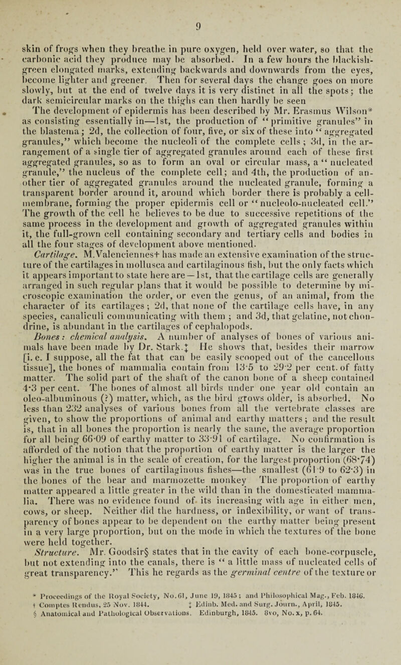 skin of frogs when they breathe in pure oxygen, held over water, so that the carbonic acid they produce may be absorbed. In a few hours the blackish- green elongated marks, extending backwards and downwards from the eyes, become lighter and greener. Then for several days the change goes on more slowly, but at the end of twelve days it is very distinct in ail the spots; the dark semicircular marks on the thighs can then hardly be seen The development of epidermis has been described by Mr. Erasmus Wilson* as consisting essentially in—1st, the production of “primitive granules” in the blastema; 2d, the collection of four, five, or six of these into “ aggregated granules,” which become the nucleoli of the complete cells ; 3d, in the ar¬ rangement of a single tier of aggregated granules around each of these first aggregated granules, so as to form an oval or circular mass, a “ nucleated granule,” the nucleus of the complete cell; and 4th, the production of an¬ other tier of aggregated granules around the nucleated granule, forming a transparent border around it, around which border there is probably a cell- membrane, forming the proper epidermis cell or “nucleolo-nucleated cell.” The growth of the cell he believes to be due to successive repetitions of the same process in the development and growth of aggregated granules within it, the full-grown cell containing secondary and tertiary cells and bodies in all the four stages of development above mentioned. Cartilage. M.Valenciennest has made an extensive examination of the struc¬ ture of the cartilages in mollusca and cartilaginous fish, but the only facts which it appears important to state here are —1st, that the cartilage cells are generally arranged in such regular plans that it would be possible to determine by mi¬ croscopic examination the order, or even the genus, of an animal, from the character of its cartilages ; 2d, that none of the cartilage cells have, in any species, canaliculi communicating with them ; and 3d, that gelatine, not chon- drine, is abundant in the cartilages of cephalopods. Bones: chemical analysis. A number of analyses of bones of various ani¬ mals have been made by Dr. Stark.\ He shows that, besides their marrow [i. e. I suppose, all the fat that can be easily scooped out of the cancellous tissue], the bones of mammalia contain from 13*5 to 29 2 per cent, of fatty matter. The solid part of the shaft of the canon bone of a sheep contained 4*3 per cent. The bones of almost all birds under one year old contain an oleo-albuminous (?) matter, which, as the bird grows older, is absorbed. No less than 232 analyses of various bones from all the vertebrate classes are given, to show the proportions of animal and earthy matters; and the result is, that in all bones the proportion is nearly the same, the average proportion for all being 66-09 of earthy matter to 33-91 of cartilage. No confirmation is afforded of the notion that the proportion of earthy matter is the larger the higher the animal is in the scale of creation, for the largest proportion (68*74) was in the true bones of cartilaginous fishes—the smallest (619 to 62-3) in the bones of the bear and marmozette monkey The proportion of earthy matter appeared a little greater in the wild than in the domesticated mamma¬ lia. There was no evidence found of its increasing with age in either men, cows, or sheep. Neither did the hardness, or inflexibility, or want of trans¬ parency of bones appear to be dependent on the earthy matter being present in a very large proportion, but on the mode in which the textures of the bone were held together. Structure. Mr. Goodsir§ states that in the cavity of each bone-corpuscle, but not extending into the canals, there is “ a little mass of nucleated cells of great transparency.’’ This he regards as the germinal centre of the texture or * Proceedings of the Royal Society, No.Gl, June 19, 1845 ; and Philosophical Mag., Feb. 104G. t Comptes Rend us, 25 Nov. 1844. j Edinb. Med. and Surg. Journ., April, 1845. § Anatomical and Pathological Observations. Edinburgh, 1845. 8vo, No.x, p. 64.
