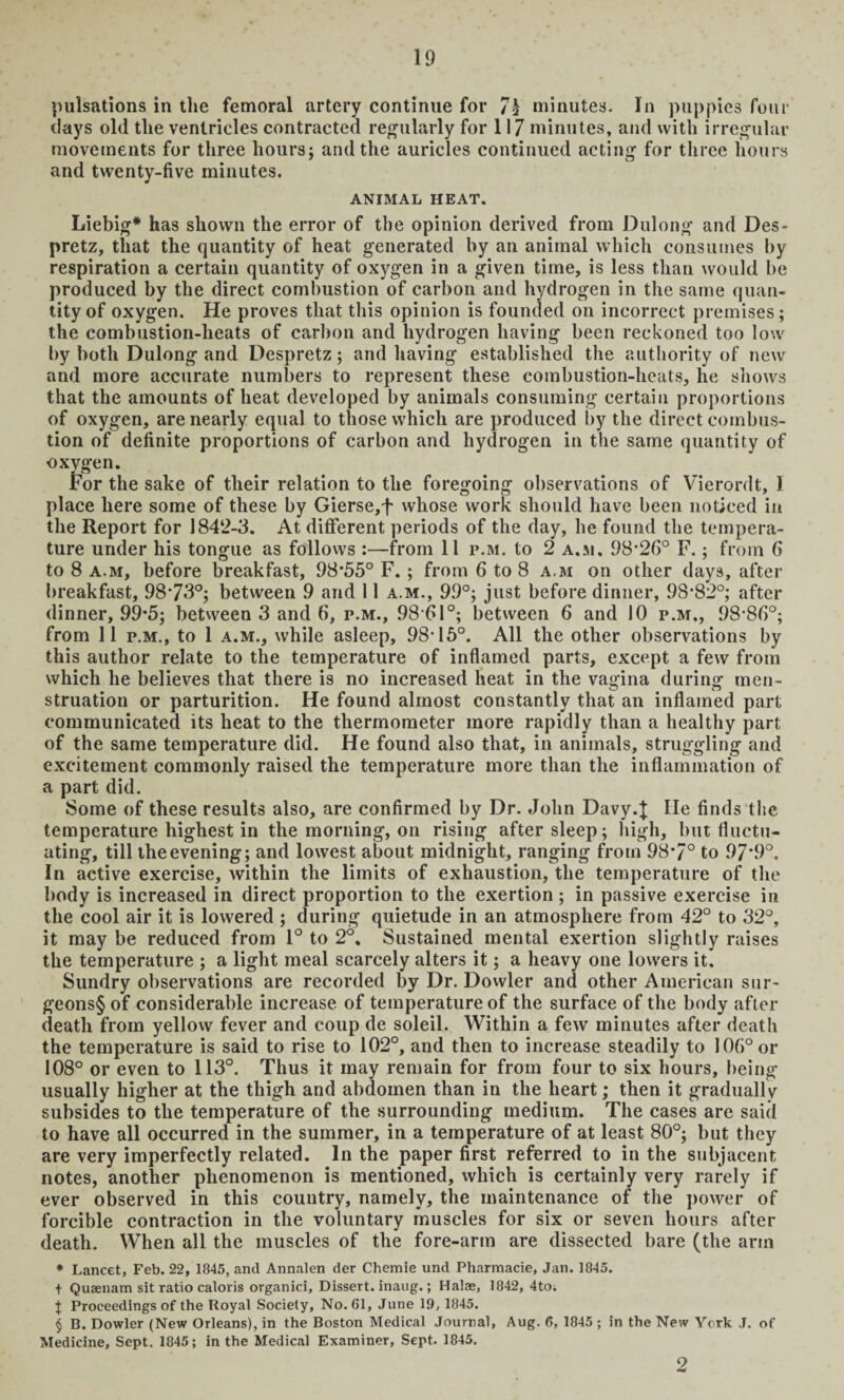 pulsations in the femoral artery continue for 7h minutes. In puppies four days old the ventricles contracted regularly for 117 minutes, and with irregular movements for three hours; and the auricles continued acting for three hours and twenty-five minutes. ANIMAL HEAT. Liebig* has shown the error of the opinion derived from Dulong and Des- pretz, that the quantity of heat generated by an animal which consumes by respiration a certain quantity of oxygen in a given time, is less than would be produced by the direct combustion of carbon and hydrogen in the same quan¬ tity of oxygen. He proves that this opinion is founded on incorrect premises; the combustion-heats of carbon and hydrogen having been reckoned too low by both Dulong and Despretz; and having established the authority of new and more accurate numbers to represent these combustion-heats, he shows that the amounts of heat developed by animals consuming certain proportions of oxygen, are nearly equal to those which are produced by the direct combus¬ tion of definite proportions of carbon and hydrogen in the same quantity of oxygen. For the sake of tlieir relation to the foregoing observations of Vierordt, 1 place here some of these by Gierse,f whose work should have been noticed in the Report for 1842-3. At different periods of the day, he found the tempera¬ ture under his tongue as follows :—from 11 p.m. to 2 a.m, 98*26° F.; from 6 to 8 a.m, before breakfast, 98*55° F. ; from 6 to 8 a.m on other days, after breakfast, 98*73°; between 9 and 11 a.m., 99°; just before dinner, 98*82°; after dinner, 99*5; between 3 and 6, p.m., 98*61°; between 6 and 10 p.m., 98*86°; from 11 p.m., to 1 a.m., while asleep, 98*15°. All the other observations by this author relate to the temperature of inflamed parts, except a few from which he believes that there is no increased heat in the vagina during men¬ struation or parturition. He found almost constantly that an inflamed part communicated its heat to the thermometer more rapidly than a healthy part of the same temperature did. He found also that, in animals, struggling and excitement commonly raised the temperature more than the inflammation of a part did. Some of these results also, are confirmed by Dr. John Davy.J He finds the temperature highest in the morning, on rising after sleep; high, but fluctu¬ ating, till the evening; and lowest about midnight, ranging from 98*7° to 97*9°. In active exercise, within the limits of exhaustion, the temperature of the body is increased in direct proportion to the exertion; in passive exercise in the cool air it is lowered ; during quietude in an atmosphere from 42° to 32°, it may be reduced from 1° to 2°. Sustained mental exertion slightly raises the temperature ; a light meal scarcely alters it; a heavy one lowers it. Sundry observations are recorded by Dr. Dowler and other American sur- geons§ of considerable increase of temperature of the surface of the body after death from yellow fever and coup de soleil. Within a few minutes after death the temperature is said to rise to 102°, and then to increase steadily to 106° or 108° or even to 113°. Thus it may remain for from four to six hours, being usually higher at the thigh and abdomen than in the heart; then it gradually subsides to the temperature of the surrounding medium. The cases are said to have all occurred in the summer, in a temperature of at least 80°; but they are very imperfectly related. In the paper first referred to in the subjacent notes, another phenomenon is mentioned, which is certainly very rarely if ever observed in this country, namely, the maintenance of the power of forcible contraction in the voluntary muscles for six or seven hours after death. When all the muscles of the fore-arm are dissected bare (the arm * Lancet, Feb. 22, 1845, ancl Annalen der Chemie und Pharmacie, Jan. 1845. + Quaenam sit ratio caloris organici. Dissert, inaug.; Halas, 1842, 4to; } Proceedings of the Royal Society, No. 61, June 19, 1845. § B. Dowler (New Orleans), in the Boston Medical Journal, Aug. 6, 1845 ; in the New York J. of Medicine, Sept. 1845; in the Medical Examiner, Sept. 1845. 2
