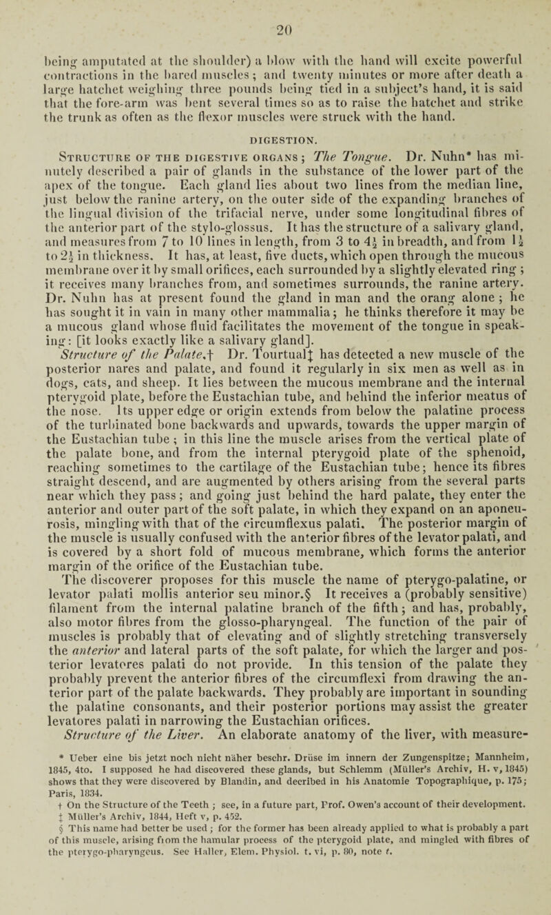being' amputated at the shoulder) a blow with the hand will excite powerful contractions in the hared muscles; and twenty minutes or more after death a large hatchet weighing three pounds being tied in a subject’s hand, it is said that the fore-arm was bent several times so as to raise the hatchet and strike the trunk as often as the flexor muscles were struck with the hand. DIGESTION. Structure of the digestive organs; The Tongue. Dr. Nuhn* * * § has mi¬ nutely described a pair of glands in the substance of the lower part of the apex of the tongue. Each gland lies about two lines from the median line, just below the ranine artery, on the outer side of the expanding branches of the lingual division of the trifacial nerve, under some longitudinal fibres of the anterior part of the stylo-glossus. It has the structure of a salivary gland, and measures from 7 to 10 lines in length, from 3 to in breadth, and from 1£ to 2^ in thickness. It has, at least, five ducts, which open through the mucous membrane over it by small orifices, each surrounded by a slightly elevated ring ; it receives many branches from, and sometimes surrounds, the ranine artery. Dr. Nuhn has at present found the gland in man and the orang alone ; he has sought it in vain in many other mammalia; he thinks therefore it may be a mucous gland whose fluid facilitates the movement of the tongue in speak¬ ing: [it looks exactly like a salivary gland]. Structure of the Palate,\ Dr. TourtualJ has detected a new muscle of the posterior nares and palate, and found it regularly in six men as well as in dogs, cats, and sheep. It lies between the mucous membrane and the internal pterygoid plate, before the Eustachian tube, and behind the inferior meatus of the nose. Its upper edge or origin extends from below the palatine process of the turbinated bone backwards and upwards, towards the upper margin of the Eustachian tube ; in this line the muscle arises from the vertical plate of the palate bone, and from the internal pterygoid plate of the sphenoid, reaching sometimes to the cartilage of the Eustachian tube; hence its fibres straight descend, and are augmented by others arising from the several parts near which they pass; and going just behind the hard palate, they enter the anterior and outer part of the soft palate, in which they expand on an aponeu¬ rosis, mingling with that of the circumflexus palati. The posterior margin of the muscle is usually confused with the anterior fibres of the levator palati, and is covered by a short fold of mucous membrane, which forms the anterior margin of the orifice of the Eustachian tube. The discoverer proposes for this muscle the name of pterygo-palatine, or levator palati mollis anterior seu minor.§ It receives a (probably sensitive) filament from the internal palatine branch of the fifth; and has, probably, also motor fibres from the glosso-pharyngeal. The function of the pair of muscles is probably that of elevating and of slightly stretching transversely the anterior and lateral parts of the soft palate, for which the larger and pos¬ terior levatores palati do not provide. In this tension of the palate they probably prevent the anterior fibres of the circumflexi from drawing the an¬ terior part of the palate backwards. They probably are important in sounding the palatine consonants, and their posterior portions may assist the greater levatores palati in narrowing the Eustachian orifices. Structure of the Liver. An elaborate anatomy of the liver, with measure- * Ueber eine bis jetzt noch nieht n'aher beschr. Driise im innern der Zungenspitze; Mannheim, 1845, 4to. I supposed he had discovered these glands, but Schlemm (Muller’s Archiv, H. v, 1045) shows that they were discovered by Blandin, and decribed in his Anatomie Topographique, p. 175; Paris, 1834. f On the Structure of the Teeth ; see, in a future part, Prof. Owen’3 account of their development. t Muller’s Archiv, 1844, Heft v, p. 452. § This name had better be used ; for the former has been already applied to what is probably a part of this muscle, arising fiom the hamular process of the pterygoid plate, and mingled with fibres of the pterygo-pbaryngeus. See Haller, Elem. Physiol, t. vi, p. 80, note t.