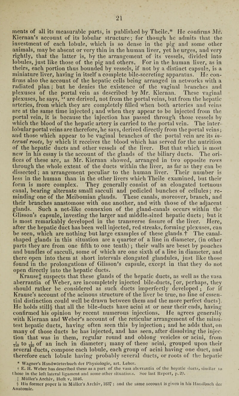 ments of all its measurable parts, is published by Theile.* He confirms Mr. Kiernan’s account of its lobular structure; for though lie admits that the investment of each lobule, which is so dense in the pig' and some other animals, maybe absent or very thin in the human liver, yet lie urges, and very rightly, that the latter is, by the arrangement of its vessels, divided into lobules, just like those of the pig and others. For in the human liver, as in theirs, each portion thus bounded by vessels, if not by a distinct capsule, is a miniature liver, having in itself a complete bile-secreting apparatus. He con¬ firms also the account of the hepatic cells being arranged in networks with a radiated plan; but he denies the existence of the vaginal branches and plexuses of the portal vein as described by Mr. Kiernan. These vaginal plexuses, he says, “ are derived, not from the portal veins, but from the hepatic arteries, from which they are completely filled when both arteries and veins are at the same time injected ; and when they appear to be injected from the portal vein, it is because the injection has passed through those vessels by which the blood of the hepatic artery is carried to the portal vein. The inter¬ lobular portal veins are therefore, he says, derived directly from the portal veins; and those which appear to be vaginal branches of the portal vein are its in¬ ternal roots, by which it receives the blood which has served for the nutrition of the hepatic ducts and other vessels of the liver. But that which is most new in his essay is the account of the glands of the biliary ducts. The ori¬ fices of these are, as Mr. Kiernan showed, arranged in two opposite rows through the whole extent of the ducts within the liver, as far as they can be dissected; an arrangement peculiar to the human liver. Their number is less in the human than in the other livers which Theile examined, but their form is more complex. They generally consist of an elongated tortuous canal, bearing alternate small sacculi and pedicled bunches of cellules; re¬ minding one of the Meibomian glands. These canals, moreover, branch, and their branches anastomose with one another, and with those of the adjacent glands. Such a net-like connexion of the gland-canals occurs within the Glisson’s capsule, investing the larger and middle-sized hepatic ducts; but it is most remarkably developed in the transverse fissure of the liver. Here, after the hepatic duct has been well injected, red streaks, forming plexuses, can be seen, which are nothing but large examples of these glands.f The canal¬ shaped glands in this situation are a quarter of a line in diameter, (in other parts they are from one fifth to one tenth); their walls are beset by pouches and bundles of sacculi, some of which are one sixth of a line in diameter, and there open into them at short intervals elongated glandules, just like those found in the prolongations of Glisson’s capsule, except in that they do not open directly into the hepatic ducts. KrauseJ suspects that these glands of the hepatic ducts, as well as the vasa aberrantia of Weber, are incompletely injected bile-ducts, [or, perhaps, they should rather be considered as such ducts imperfectly developed ; for if Krause’s account of the acinous structure of the liver be true, no line of essen¬ tial distinction could well be drawn between them and the more perfect ducts]. He holds still§ that all the bile-ducts have acini at or near their ends, having confirmed his opinion by recent numerous injections. He agrees generally with Kiernan and Weber’s account of the reticular arrangement of the minu¬ test hepatic ducts, having often seen this by injection; and he adds that, on many of those ducts he has injected, and has seen, after dissolving the injec¬ tion that was in them, regular round and oblong vesicles or acini, from 730 to of an inch in diameter; many of these acini, grouped upon their several ducts, compose each lobule, each group of acini having one duct, and therefore each lobule having probably several ducts, or roots of the hepatic * Wagner’s Handworterbueh der Physiologic, art. Leber. t E. H. Weber has described these as a part of the vasa aberrantia of the hepatic ducts, similar to those in the left lateral ligament and some other situations. See last Report, p.29. j Muller’s Archiv, Ileft v, 1846. § His former paper is in Muller’s Archiv, 1037 ; and the same account is given in his Haudbuch der Anatomic.