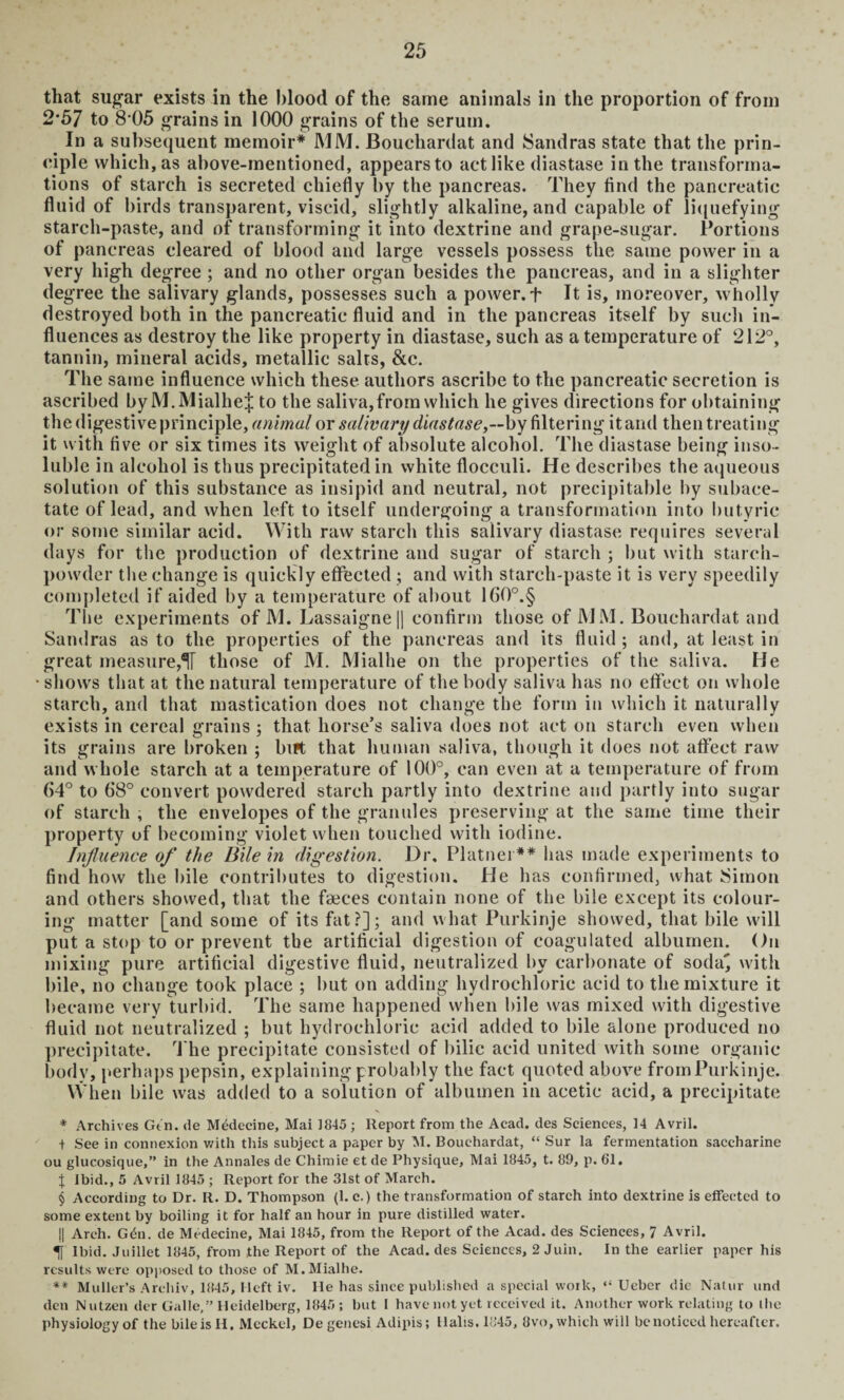 that sugar exists in the blood of the same animals in the proportion of from 2’57 to 8 05 grains in 1000 grains of the serum. In a subsequent memoir* MM. Bouchardat and Sandras state that the prin¬ ciple which, as above-mentioned, appears to act like diastase in the transforma¬ tions of starch is secreted chiefly by the pancreas. They find the pancreatic fluid of birds transparent, viscid, slightly alkaline, and capable of liquefying starch-paste, and of transforming it into dextrine and grape-sugar. Portions of pancreas cleared of blood and large vessels possess the same power in a very high degree ; and no other organ besides the pancreas, and in a slighter degree the salivary glands, possesses such a power. + It is, moreover, wholly destroyed both in the pancreatic fluid and in the pancreas itself by such in¬ fluences as destroy the like property in diastase, such as a temperature of 212°, tannin, mineral acids, metallic salts, &c. The same influence which these authors ascribe to the pancreatic secretion is ascribed by M.MialheJ to the saliva,from which he gives directions for obtaining the digestive principle, animal or salivary diastase,—by filtering it and then treating it with five or six times its weight of absolute alcohol. The diastase being inso¬ luble in alcohol is thus precipitated in white flocculi. He describes the aqueous solution of this substance as insipid and neutral, not precipitable by subace¬ tate of lead, and when left to itself undergoing a transformation into butyric or some similar acid. With raw starch this salivary diastase requires several days for the production of dextrine and sugar of starch ; but with starch- powder the change is quickly effected ; and with starch-paste it is very speedily completed if aided by a temperature of about 1G0°.§ The experiments of M. Lassaigne || confirm those of MM. Bouchardat and Sandras as to the properties of the pancreas and its fluid ; and, at least in great measure,1U those of M. Mialhe on the properties of the saliva. He shows that at the natural temperature of the body saliva has no effect on whole starch, and that mastication does not change the form in which it naturally exists in cereal grains ; that horse’s saliva does not act on starch even when its grains are broken ; birt that human saliva, though it does not affect raw and whole starch at a temperature of 100°, can even at a temperature of from 64° to 68° convert powdered starch partly into dextrine and partly into sugar of starch , the envelopes of the granules preserving at the same time their property of becoming violet when touched with iodine. Influence of the Bile in digestion. Dr. Platnei ** has made experiments to find how the bile contributes to digestion. He has confirmed, what Simon and others showed, that the faeces contain none of the bile except its colour¬ ing matter [and some of its fat?]; and what Purkinje showed, that bile will put a stop to or prevent the artificial digestion of coagulated albumen. On mixing pure artificial digestive fluid, neutralized by carbonate of soda] with bile, no change took place ; but on adding hydrochloric acid to the mixture it became very turbid. The same happened when bile was mixed with digestive fluid not neutralized ; but hydrochloric acid added to bile alone produced no precipitate. The precipitate consisted of bilic acid united with some organic body, perhaps pepsin, explaining probably the fact quoted above from Purkinje. When bile was added to a solution of albumen in acetic acid, a precipitate * Archives Gtn. de Medecine, Mai ]845 ; Report from the Acad, des Sciences, 14 Avril. + See in connexion with this subject a paper by M. Bouchardat, “ Sur la fermentation saccharine ou glucosique,” in the Annales de Chimie et de Physique, Mai 1845, t. 89, p. 61. % Ibid., 5 Avril 1845 ; Report for the 31st of March. $ According to Dr. R. D. Thompson (1. c.) the transformation of starch into dextrine is effected to some extent by boiling it for half an hour in pure distilled water. || Arch. Gdn. de Medecine, Mai 1845, from the Report of the Acad, des Sciences, 7 Avril. 1 Ibid. Juillet 1845, from the Report of the Acad, des Sciences, 2 Juin. In the earlier paper his results were opposed to those of M. Mialhe. ** Muller’s Archiv, 1845, Heft iv. He has since published a special work, “ Ueber die Natur und den Nutzen der Galle,” Heidelberg, 1845; but I have not yet received it. Another work relating to the physiology of the bileis H. Meckel, De genesi Adipis; Halis. 1845, 8vo, which will be noticed hereafter.