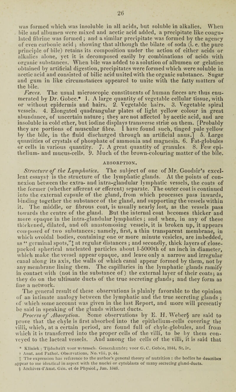 was formed which was insoluble in all acids, but soluble in alkalies. When . bile and albumen were mixed and acetic acid added, a precipitate like coagu¬ lated fibrine was formed; and a similar precipitate was formed by the agency of even carbonic acid ; showing that although the bilate of soda (i. e. the pure principle of bile) retains its composition under the action of either acids or alkalies alone, yet it is decomposed easily by combinations of acids with organic substances. When bile was added to a solution of albumen or gelatine obtained by artificial digestion, precipitates were formed which were soluble in acetic acid and consisted of bilic acid united with the organic substance. Sugar and gum in like circumstances appeared to unite with the fatty matters of the bile. Fceces. The usual microscopic constituents of human feces are thus enu¬ merated by Dr. Gobee.* 1. A large quantity of vegetable cellular tissue, with or without epidermis and hairs. 2. Vegetable hairs. 3. Vegetable spiral vessels. 4. Elongated quadrangular plates of light yellow colour in great abundance, of uncertain nature ; they are not affected by acetic acid, and are insoluble in cold ether, but iodine displays transverse striae on them. [Probably they are portions of muscular fibre. I have found such, tinged pale yellow by the bile, in the fluid discharged through an artificial anus.] 5. Large quantities of crystals of phosphate of ammonia and magnesia. 6. Fat-globules or cells in various quantity. 7« A great quantity of granules. 8. Few epi¬ thelium- and mucus-cells. 9. Much of the brown-colouring matter of the bile. ADSORPTION. Structure of the Lymphatics. The subject of one of Mr. Goodsir’s excel¬ lent essaysf is the structure of the lymphatic glands. At the points of con¬ nexion between the extra- and intra-glandular lymphatic vessels, the coats of the former (whether afferent or efferent) separate. The outer coat is continued into the external capsule of the gland, from which processes pass inwards, binding together the substance of the gland, and supporting the vessels within it. The middle, or fibrous coat, is usually nearly lost, as the vessels pass towards the centre of the gland. But the internal coat becomes thicker and more opaque in the intra-glandular lymphatics ; and when, in any of these thickened, dilated, and oft anastomosing vessels, it is broken up, it appears composed of two substances; namely, first, a thin transparent membrane, in which ovoidal bodies, containing one or more minute vesicles, are imbedded, as “ germinal spots,at regular distances ; and secondly, thick layers of close- packed spherical nucleated particles about l-5000tli of an inch in diameter, which make the vessel appear opaque, and leave only a narrow and irregular canal along its axis, the walls of which canal appear formed by them, not by any membrane lining them. The capillaries in the lymphatic glands ramify in contact with (not in the substance of) the external layer of their coats; as they do on the ultimate ducts of the true secreting glands; and they form as fine a network. The general result of these observations is plainly favorable to the opinion of an intimate analogy between the lymphatic and the true secreting glands ; of which some account was given in the last Report, and more will presently be said in speaking of the glands without ducts. Process of Absorption. Some observations by E. H. Weber§ are said to prove that the chyle is first absorbed into the epithelium-cells covering the villi, which, at a certain period, are found full of chyle-globules, and from which it is transferred into the proper cells of the villi, to be by them con¬ veyed to the lacteal vessels. And among the cells of the villi, it is said that * Kliniek ; Tijdschrift voor wetensch. Geueeskunde; voor G. C. Gobee, 1844, St. iv. t Anat. and Pathol. Observations, No. viii, p.44. { The expression has reference to the author’s genera] theory of nutrition : the bodies he describes appear to me identical in aspect with the nuclei or cytoblasts of many secreting gland-ducts. § Archives d’Anat. Gen. et de Physiol., Jan. 1846.