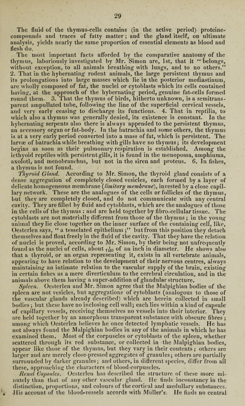 The fluid of the thymus-cells contains (in the active period) proteinc- compounds and traces of fatty matter; and the gland itself, on ultimate analysis, yields nearly the same proportion of essential elements as blood and flesh do. The most important facts afforded by the comparative anatomy of the thymus, laboriously investigated by Mr. Simon are, 1st, that it “belongs, without exception, to all animals breathing with lungs, and to no others.’' 2. That in the hybernating rodent animals, the large persistent thymus and its prolongations into large masses which lie in the posterior mediastinum, are wholly composed of fat, the nuclei or cytoblasts which its cells contained having, at the approach of the hybernating period, genuine fat-cells formed round them. 3. That the thymus of birds, hitherto unknown, is a semitrans¬ parent ampullated tube, following the line of the superficial cervical vessels, and very early ceasing to discharge its functions. 4. That in reptilia, to which also a thymus was generally denied, its existence is constant. In the hybernating serpents also there is always appended to the persistent thymus, an accessory organ or fat-body. In the batrachia and some others, the thymus is at a very early period converted into a mass of fat, which is persistent. The larvae of batrachia while breathing with gills have no thymus; its development begins as soon as their pulmonary respiration is established. Among the icthyoid reptiles with persistent gills, it is found in the menopoina, amphiuma, axolotl, and menobranehus, but not in the siren and proteus. 6. In fishes, a thymus is not found. Thyroid Gland. According to Mr. Simon, the thyroid gland consists of a dense aggregation of completely closed vesicles, each formed by a layer of delicate homogeneous membrane (limitary membrane), invested by a close capil¬ lary network. These are the analogues of the cells or follicles of the thymus, but they are completely closed, and do not communicate with any central cavity. They are filled by fluid and cytoblasts, which are the analogues of those in the cells of the thymus ; and are held together by fibro-cellular tissue. The cytoblasts are not materially different from those of the thymus ; in the young- animal they lie close together on the inner surface of the containing cell, like, Oesterlen says, “ a tesselated epithelium but from this position they detach themselves and float freely in the fluid of the cavity. That they have the relation of nuclei is proved, according to Mr. Simon, by their being not unfrequently found as the nuclei of cells, about ^ of an inch in diameter. He shows also that a thyroid, or an organ representing it, exists in all vertebrate animals, appearing to have relation to the development of their nervous centres, always maintaining an intimate relation to the vascular supply of the brain, existing in certain fishes as a mere diverticulum to the cerebral circulation, and in the animals above them having a super-addition of glandular structure. Spleen. Oesterlen and Mr. Simon agree that the Malpighian bodies of the spleen are not vesicles, but aggregations of cytoblasts (analogous to those of the vascular glands already described) which are herein collected in small bodies; but these have no inclosing cell wall; each lies within a kind of capsule of capillary vessels, receiving themselves no vessels into their interior. They are held together by an amorphous transparent substance with obscure fibres ; among which Oesterlen believes he once detected lymphatic vessels. He has not always found the Malpighian bodies in any of the animals in which he has examined them. Most of the corpuscles or cytoblasts of the spleen, whether scattered through its red substance, or collected in the Malpighian bodies, appear like those of the thymus, but they vary in their contents ; others are larger and are merely close-pressed aggregates of granules; others are partially surrounded by darker granules; and others, in different species, differ from all these, approaching the characters of blood-corpuscles. Renal Capsules. Oesterlen has described the structure of these more mi¬ nutely than that of any other vascular gland, lie finds inconstancy in the distinction, proportions, and colours of the cortical and medullary substances. # His account of the blood-vessels accords with Muller’s. He finds no central