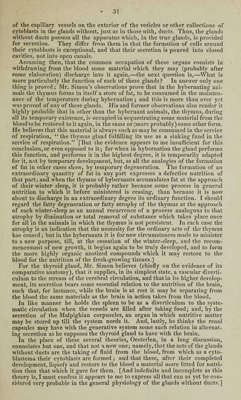 of the capillary vessels on the exterior of the vesicles or other collections of cytoblasts in the glands without, just as in those with, ducts. Thus, the glands without ducts possess all the apparatus which, in the true glands, is provided for secretion. They differ from them in that the formation of cells around their cytoblasts is exceptional, and that their secretion is poured into closed cavities, not into open canals. Assuming then, that the common occupation of these organs consists in withdrawing from the blood some material which they may (probably after some elaboration) discharge into it again,—the next question is,—What is more particularly the function of each of these glands? In answer only one thing is proved ; Mr. Simon’s observations prove that in the liybernating ani¬ mals the thymus forms in itself a store of fat, to be consumed in the mainten¬ ance of the temperature during hybernation; and this is more than ever yet was proved of any of these glands. His and former observations also render it highly probable that in other than the hybernant animals, the thymus, during all its temporary existence, is occupied in sequestrating some material from the blood to be restored to it again, in the same or (more probably) some other form. He believes that this material is always such as may be consumed in the service of respiration, “ the thymus gland fulfilling its use as a sinking fund in the service of respiration.” [But the evidence appears to me insufficient for this conclusion, or even opposed to it 5 for when in hybernation the gland performs this function, and performs it in the highest degree, it is temporarily adapted for it, not by temporary development, but, as all the analogies of the formation of fat in other cases show, by temporary degeneration. The formation of an extraordinary quantity of fat in any part expresses a defective nutrition of that part; and when the thymus of hybernants accumulates fat at the approach of their winter sleep, it is probably rather because some process in general nutrition to which it before ministered is ceasing, than because it is now about to discharge in an extraordinary degree its ordinary function. I should regard the fatty degeneration or fatty atrophy of the thymus at the approach of each winter-sleep as an annual recurrence of a process analogous to that atrophy by diminution or total removal of substance which takes place once for all in the animals in which the thymus is not persistent. In each case the atrophy is an indication that the necessity for the ordinary acts of the thymus has ceased; but in the hybernants it is for new circumstances made to minister to a new purpose, till, at the cessation of the winter-sleep, and the recom¬ mencement of new growth, it begins again to be truly developed, and to form the more highly organic azotized compounds which it may restore to the blood for the nutrition of the fresh-growing tissues.] For the thyroid gland, Mr. Simon believes (chiefly on the evidence of its comparative anatomy), that it supplies, in its simplest state, a vascular diverti¬ culum to the stream of the cerebral circulation, and that in its higher develop¬ ment, its secretion bears some essential relation to the nutrition of the brain, such that, for instance, while the brain is at rest it may be separating from the blood the same materials as the brain in action takes from the blood. In like manner he holds the spleen to be as a diverticulum to the syste¬ matic circulation when the vessels are filled after taking food; and, by the secretion of the Malpighian corpuscles, an organ in which nutritive matter may be stored up till the system needs it. And, lastly, he thinks the renal capsules may have with the generative system some such relation in alternat¬ ing secretion as he supposes the thyroid gland to have with the brain. In the place of these several theories, Oesterlen, in a long discussion, enunciates but one, and that not anew one; namely, that the acts of the glands without ducts are the taking of fluid from the blood, from which as a cyto- blastema their cytoblasts are formed ; and that these, after their completed development, liquefy and restore to the blood a material more fitted for nutri¬ tion than that which it gave for them. [And indefinite and incomplete as this theory is, I must confess it appears to me to express all that can as yet be con¬ sidered very probable in the general physiology of the glands without ducts.]