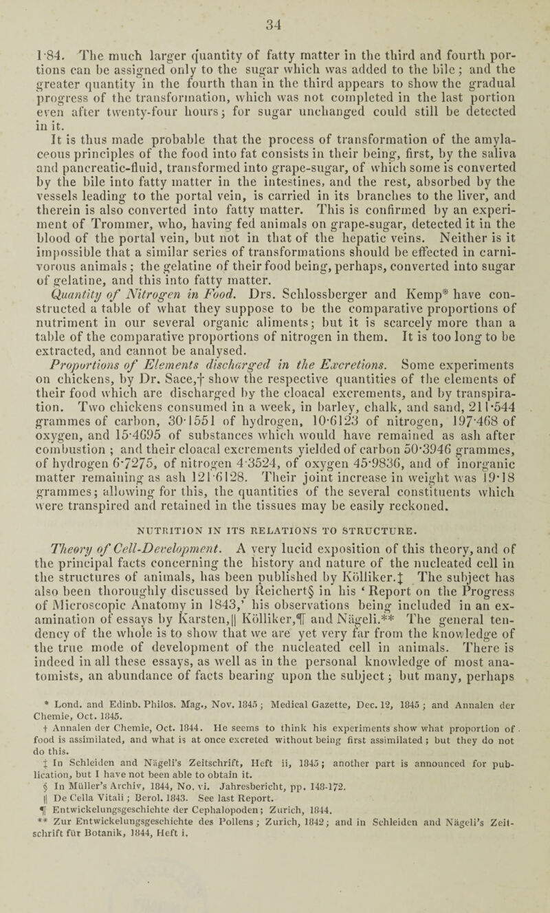 184. The much larger quantity of fatty matter in the third and fourth por¬ tions can be assigned only to the sugar which was added to the bile; and the greater quantity in the fourth than in the third appears to show the gradual progress of the transformation, which was not completed in the last portion even after twenty-four hours ; for sugar unchanged could still be detected in it. It is thus made probable that the process of transformation of the amyla¬ ceous principles of the food into fat consists in their being, first, by the saliva and pancreatic-fluid, transformed into grape-sugar, of which some is converted by the bile into fatty matter in the intestines, and the rest, absorbed by the vessels leading to the portal vein, is carried in its branches to the liver, and therein is also converted into fatty matter. This is confirmed by an experi¬ ment of Trommer, who, having fed animals on grape-sugar, detected it in the blood of the portal vein, but not in that of the hepatic veins. Neither is it impossible that a similar series of transformations should be effected in carni¬ vorous animals; the gelatine of their food being, perhaps, converted into sugar of gelatine, and this into fatty matter. Quantity of Nitrogen in Food. Drs. Sclilossberger and Kemp* have con¬ structed a table of what they suppose to be the comparative proportions of nutriment in our several organic aliments; but it is scarcely more than a table of the comparative proportions of nitrogen in them. It is too long to be extracted, and cannot be analysed. Proportions of Elements discharged in the Excretions. Some experiments on chickens, by Dr. Sace,f show the respective quantities of the elements of their food which are discharged by the cloacal excrements, and by transpira¬ tion. Two chickens consumed in a week, in barley, chalk, and sand, 211*544 grammes of carbon, 304551 of hydrogen, 10*6123 of nitrogen, 197'468 of oxygen, and 15*4695 of substances which would have remained as ash after combustion ; and their cloacal excrements yielded of carbon 50*3946 grammes, of hydrogen 6*7275, of nitrogen 4 3524, of oxygen 45*9836, and of inorganic matter remaining as ash 121*6128. Their joint increase in weight was 19*18 grammes j allowing for this, the quantities of the several constituents which were transpired and retained in the tissues may be easily reckoned. NUTRITION IN ITS RELATIONS TO STRUCTURE. Theory of Cell-Development. A very lucid exposition of this theory, and of the principal facts concerning the history and nature of the nucleated cell in the structures of animals, has been published by Kolliker.J The subject has also been thoroughly discussed by Reichert§ in his ‘ Report on the Progress of Microscopic Anatomy in 1843,’ his observations being included in an ex¬ amination of essays by Karsten,|| Kblliker,5[ andNageli.** The general ten¬ dency of the whole is to show that we are yet very far from the knowledge of the true mode of development of the nucleated cell in animals. There is indeed in all these essays, as well as in the personal knowledge of most ana¬ tomists, an abundance of facts bearing upon the subject; but many, perhaps * Lond. and Edinb. Philos. Mag., Nov. 1845; Medical Gazette, Dec. 12, 1845 ; and Annalen der Chemie, Oct. 1845. f Annalen der Chemie, Oct. 1844. He seems to think his experiments show what proportion of. food is assimilated, and what is at once excreted without being first assimilated ; but they do not do this. j In Schleiden and Niigeli’s Zeitschrift, Heft ii, 1845 ; another part is announced for pub¬ lication, but I have not been able to obtain it. § In Muller’s Archiv, 1844, No. vi. Jahresbericht, pp. 148-172. || De Celia Vitali; Berol. 1843. See last Report. Entwickelungsgeschichte der Cephalopoden; Zurich, 1844. ** Zur Entwickelungsgeschichte des Pollens ; Zurich, 1842; and in Schleiden and Nageli’s Zeit¬ schrift fur Botanik, 1844, Heft i.